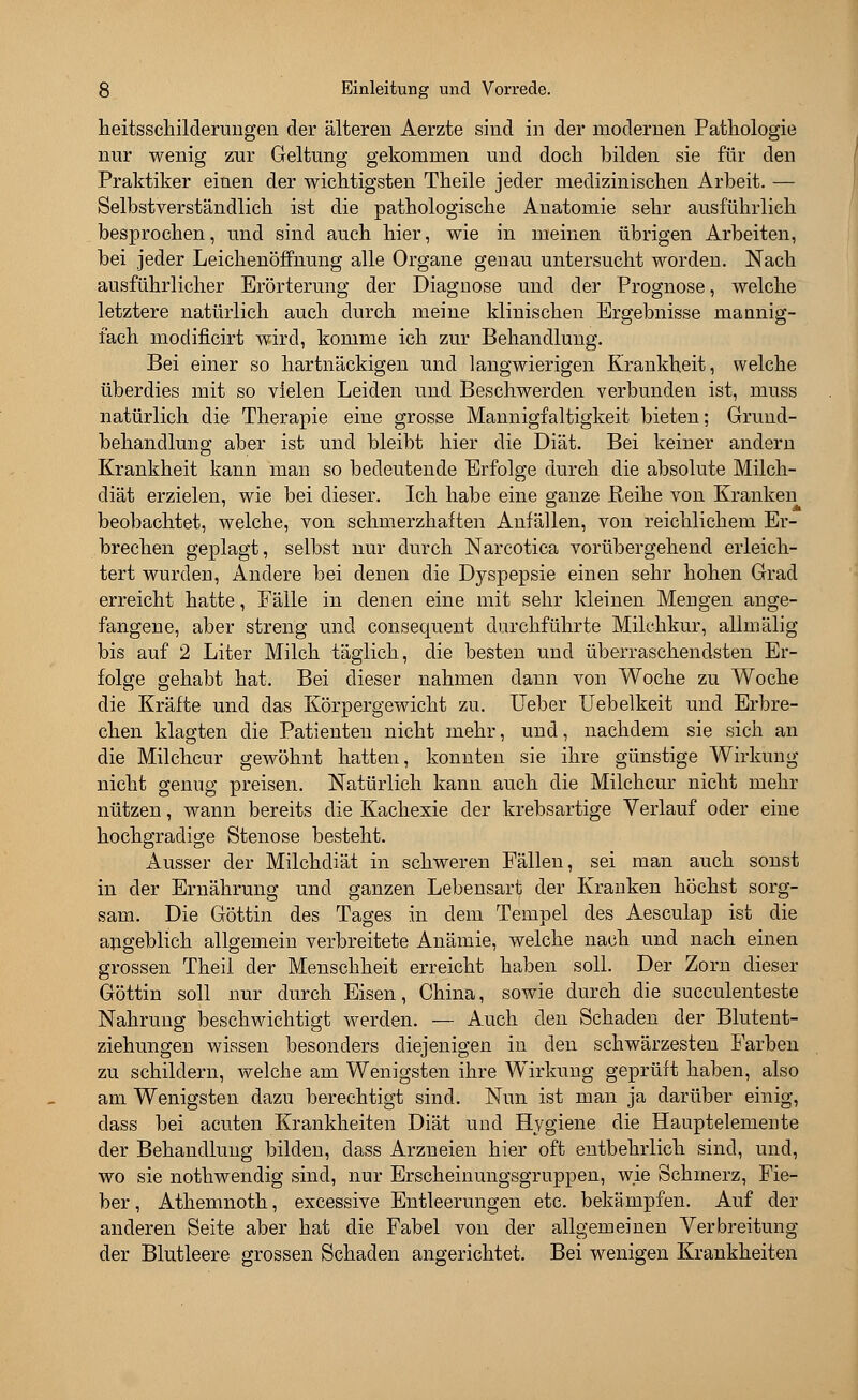 heitsschilderungen der älteren Aerzte sind in der modernen Pathologie nur wenig zur Geltung gekommen und doch bilden sie für den Praktiker einen der wichtigsten Theile jeder medizinischen Arbeit. — Selbstverständlich ist die pathologische Anatomie sehr ausführlich besprochen, und sind auch hier, wie in meinen übrigen Arbeiten, bei jeder Leichenöffnung alle Organe genau untersucht worden. Nach ausführlicher Erörterung der Diagnose und der Prognose, welche letztere natürlich auch durch meine klinischen Ergebnisse mannig- fach modificirt wird, komme ich zur Behandlung. Bei einer so hartnäckigen und langwierigen Krankheit, welche überdies mit so vielen Leiden und Beschwerden verbunden ist, muss natürlich die Therapie eine grosse Mannigfaltigkeit bieten; Grund- behandlung aber ist und bleibt hier die Diät. Bei keiner andern Krankheit kann man so bedeutende Erfolge durch die absolute Milch- diät erzielen, wie bei dieser. Ich habe eine ganze Reihe von Kranken beobachtet, welche, von schmerzhaften Anfällen, von reichlichem Er- brechen geplagt, selbst nur durch Narcotica vorübergehend erleich- tert wurden, Andere bei denen die Dyspepsie einen sehr hohen Grad erreicht hatte, Fälle in denen eine mit sehr kleinen Mengen ange- fangene, aber streng und consequent durchführte Milchkur, allmälig bis auf 2 Liter Milch täglich, die besten und überraschendsten Er- folge gehabt hat. Bei dieser nahmen dann von Woche zu Woche die Kräfte und das Körpergewicht zu. Ueber Uebelkeit und Erbre- chen klagten die Patienten nicht mehr, und, nachdem sie sich an die Milchcur gewöhnt hatten, konnten sie ihre günstige Wirkung nicht genug preisen. Natürlich kann auch die Milchcur nicht mehr nützen, wann bereits die Kachexie der krebsartige Verlauf oder eine hochgradige Stenose besteht. Ausser der Milchdiät in schweren Fällen, sei man auch sonst in der Ernährung und ganzen Lebensart der Kranken höchst sorg- sam. Die Göttin des Tages in dem Tempel des Aesculap ist die angeblich allgemein verbreitete Anämie, welche nach und nach einen grossen Theil der Menschheit erreicht haben soll. Der Zorn dieser Göttin soll nur durch Eisen, China, sowie durch die succulenteste Nahrung beschwichtigt werden. — Auch den Schaden der Blutent- ziehungen wissen besonders diejenigen in den schwärzesten Farben zu schildern, welche am Wenigsten ihre Wirkung geprüft haben, also am Wenigsten dazu berechtigt sind. Nun ist man ja darüber einig, dass bei acuten Krankheiten Diät und Hygiene die Hauptelemente der Behandlung bilden, dass Arzneien hier oft entbehrlich sind, und, wo sie nothwendig sind, nur Erscheinungsgruppen, wie Schmerz, Fie- ber , Athemnoth, excessive Entleerungen etc. bekämpfen. Auf der anderen Seite aber hat die Fabel von der allgemeinen Verbreitung der Blutleere grossen Schaden angerichtet. Bei wenigen Krankheiten