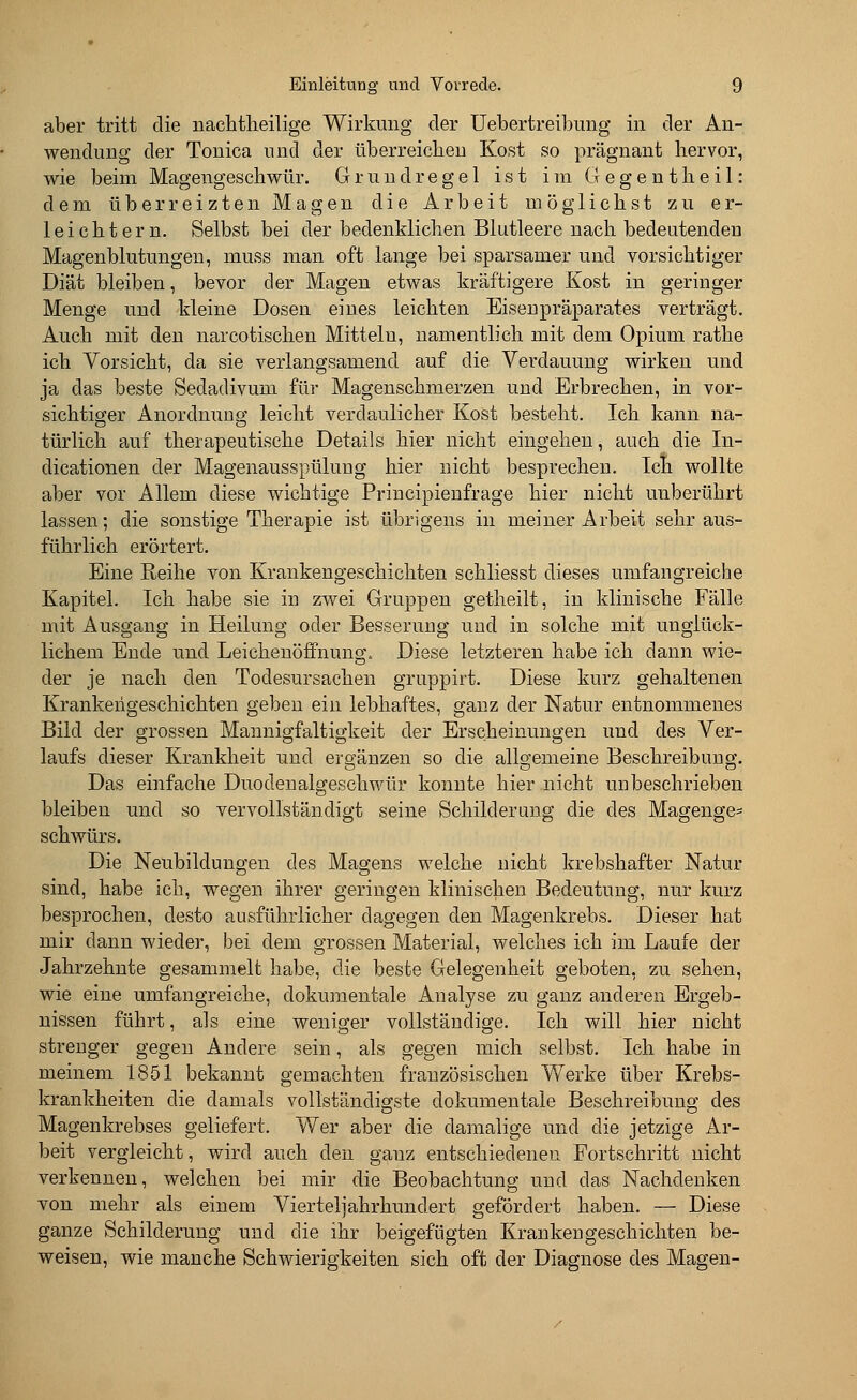 aber tritt die nachtheilige Wirkung der Uebertreibung in der An- wendung der Tonica und der überreichen Kost so prägnant hervor, wie beim Magengeschwür. Grundregel ist im Gegentheil: dem überreizten Magen die Arbeit möglichst zu er- leichtern. Selbst bei der bedenklichen Blutleere nach bedeutenden Magenblutungen, muss man oft lange bei sparsamer und vorsichtiger Diät bleiben, bevor der Magen etwas kräftigere Kost in geringer Menge und kleine Dosen eiues leichten Eisenpräparates verträgt. Auch mit den narcotischen Mitteln, namentlich mit dem Opium rathe ich Vorsicht, da sie verlangsamend auf die Verdauung wirken und ja das beste Sedadivum für Magenschmerzen und Erbrechen, in vor- sichtiger Anordnung leicht verdaulicher Kost besteht. Ich kann na- türlich auf therapeutische Details hier nicht eingehen, auch die In- dicationen der Magenausspülung hier nicht besprechen. Ich wollte aber vor Allem diese wichtige Principienfrage hier nicht unberührt lassen; die sonstige Therapie ist übrigens in meiner Arbeit sehr aus- führlich erörtert. Eine Reihe von Krankengeschichten schliesst dieses umfangreiche Kapitel. Ich habe sie in zwei Gruppen getheilt, in klinische Fälle mit Ausgang in Heilung oder Besserung und in solche mit unglück- lichem Ende und Leichenöffnung, Diese letzteren habe ich dann wie- der je nach den Todesursachen gruppirt. Diese kurz gehaltenen Krankengeschichten geben ein lebhaftes, ganz der Natur entnommenes Bild der grossen Mannigfaltigkeit der Erscheinungen und des Ver- laufs dieser Krankheit und ergänzen so die allgemeine Beschreibung. Das einfache Duodenalgeschwür konnte hier nicht unbeschrieben bleiben und so vervollständigt seine Schilderung die des Magenge- schwürs. Die Neubildungen des Magens welche nicht krebshafter Natur sind, habe ich, wegen ihrer geringen klinischen Bedeutung, nur kurz besprochen, desto ausführlicher dagegen den Magenkrebs. Dieser hat mir dann wieder, bei dem grossen Material, welches ich im Laufe der Jahrzehnte gesammelt habe, die beste Gelegenheit geboten, zu sehen, wie eine umfangreiche, dokumentale Analyse zu ganz anderen Ergeb- nissen führt, als eine weniger vollständige. Ich will hier nicht strenger gegen Andere sein, als gegen mich selbst. Ich habe in meinem 1851 bekannt gemachten französischen Werke über Krebs- krankheiten die damals vollständigste dokumentale Beschreibung des Magenkrebses geliefert. Wer aber die damalige und die jetzige Ar- beit vergleicht, wird auch den ganz entschiedenen Fortschritt nicht verkennen, welchen bei mir die Beobachtung und das Nachdenken von mehr als einem Viertel]ahrhundert gefördert haben. — Diese ganze Schilderung und die ihr beigefügten Krankengeschichten be- weisen, wie manche Schwierigkeiten sich oft der Diagnose des Magen-
