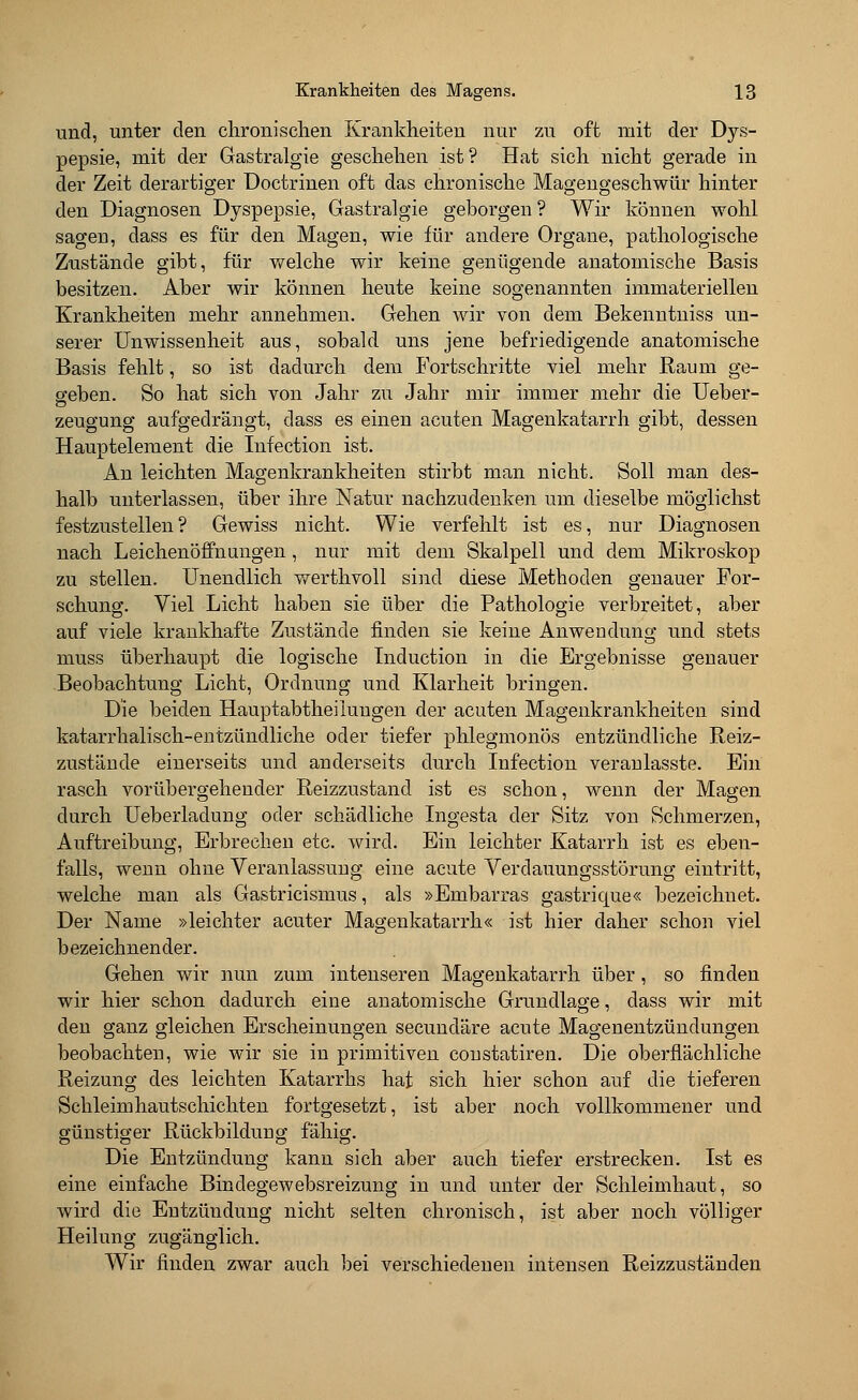 und, unter den chronischen Krankheiten nur zu oft mit der Dys- pepsie, mit der Gastralgie geschehen ist? Hat sich nicht gerade in der Zeit derartiger Doctrinen oft das chronische Magengeschwür hinter den Diagnosen Dyspepsie, Gastralgie geborgen ? Wir können wohl sagen, dass es für den Magen, wie für andere Organe, pathologische Zustände gibt, für welche wir keine genügende anatomische Basis besitzen. Aber wir können heute keine sogenannten immateriellen Krankheiten mehr annehmen. Gehen wir von dem Bekenntniss un- serer Unwissenheit aus, sobald uns jene befriedigende anatomische Basis fehlt, so ist dadurch dem Fortschritte viel mehr Raum ge- sehen. So hat sich von Jahr zu Jahr mir immer mehr die Ueber- zeugung aufgedrängt, dass es einen acuten Magenkatarrh gibt, dessen Hauptelement die Infection ist. An leichten Magenkrankheiten stirbt man nicht. Soll man des- halb unterlassen, über ihre Natur nachzudenken um dieselbe möglichst festzustellen? Gewiss nicht. Wie verfehlt ist es, nur Diagnosen nach Leichenöffnungen, nur mit dem Skalpell und dem Mikroskop zu stellen. Unendlich werthvoll sind diese Methoden genauer For- schung. Viel Licht haben sie über die Pathologie verbreitet, aber auf viele krankhafte Zustände finden sie keine Anwendung und stets muss überhaupt die logische Tnduction in die Ergebnisse genauer Beobachtung Licht, Ordnung und Klarheit bringen. Die beiden Hauptabtheiiuugen der acuten Magenkrankheiten sind katarrhalisch-entzündliche oder tiefer phlegmonös entzündliche Reiz- zustände einerseits und anderseits durch Infection veranlasste. Ein rasch vorübergehender Reizzustand ist es schon, wenn der Magen durch Ueberladung oder schädliche Ingesta der Sitz von Schmerzen, Auftreibung, Erbrechen etc. wird. Ein leichter Katarrh ist es eben- falls, wenn ohne Veranlassung eine acute Verdauungsstörung eintritt, welche man als Gastricismus, als »Embarras gastrique« bezeichnet. Der Name »leichter acuter Magenkatarrh« ist hier daher schon viel bezeichnender. Gehen wir nun zum intenseren Magenkatarrh über, so finden wir hier schon dadurch eine anatomische Grundlage, dass wir mit den ganz gleichen Erscheinungen secuncläre acute Magenentzündungen beobachten, wie wir sie in primitiven constatiren. Die oberflächliche Reizung des leichten Katarrhs hat sich hier schon auf die tieferen Schleimhautschichten fortgesetzt, ist aber noch vollkommener und günstiger Rückbildung fähig. Die Entzündung kann sich aber auch tiefer erstrecken. Ist es eine einfache Bindegewebsreizung in und unter der Schleimhaut, so wird die Entzündung nicht selten chronisch, ist aber noch völliger Heilung zugänglich. Wir finden zwar auch bei verschiedenen intensen Reizzuständen