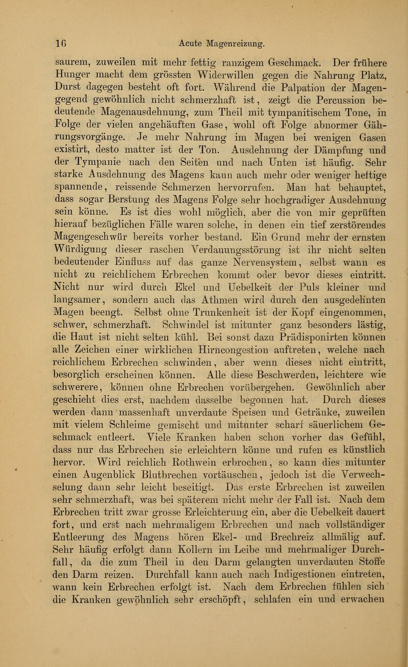 saurem, zuweilen mit mehr fettig ranzigem Geschmack. Der frühere Hunger macht dem grössten Widerwillen gegen die Nahrung Platz, Durst dagegen besteht oft fort. Während die Palpation der Magen- gegend gewöhnlich nicht schmerzhaft ist, zeigt die Percussion be- deutende Magenausdehnung, zum Theil mit tympanitischem Tone, in Folge der vielen angehäuften Gase, wohl oft Folge abnormer Gäh- rungsvorgäuge. Je mehr Nahrung im Magen bei wenigen Gasen existirt, desto matter ist der Ton. Ausdehnung der Dämpfung und der Tympanie nach den Seiten und nach Unten ist häufig. Sehr starke Ausdehnung des Magens kann auch mehr oder weniger heftige spannende, reissende Schmerzen hervorrufen. Man hat behauptet, dass sogar Berstung des Magens Folge sehr hochgradiger Ausdehnung sein könne. Es ist dies wohl möglich, aber die von mir geprüften hierauf bezüglichen Fälle waren solche, in denen ein tief zerstörendes Magengeschwür bereits vorher bestand. Ein Grund mehr der ernsten Würdigung dieser raschen Verdauungsstörung ist ihr nicht selten bedeutender Einfiuss auf das ganze Nervensystem, selbst wann es nicht zu reichlichem Erbrechen kommt oder bevor dieses eintritt. Nicht nur wird durch Ekel und Uebelkeit der Puls kleiner und langsamer, sondern auch das Athmen wird durch den ausgedehnten Magen beengt. Selbst ohne Trunkenheit ist der Kopf eingenommen, schwer, schmerzhaft. Schwindel ist mitunter ganz besonders lästig, die Haut ist nicht selten kühl. Bei sonst dazu Prädisponirten können alle Zeichen einer wirklichen Hirncongestion auftreten, welche nach reichlichem Erbrechen schwinden, aber wenn dieses nicht eintritt, besorglich erscheinen können. Alle diese Beschwerden, leichtere wie schwerere, können ohne Erbrechen vorübergehen. Gewöhnlich aber geschieht dies erst, nachdem dasselbe begonnen hat. Durch dieses werden dann'massenhaft unverdaute Speisen und Getränke, zuweilen mit vielem Schleime gemischt und mitunter scharf säuerlichem Ge- schmack entleert. Viele Kranken haben schon vorher das Gefühl, dass nur das Erbrechen sie erleichtern könne und rufen es künstlich hervor. Wird reichlich Rothwein erbrochen, so kann dies mitunter einen Augenblick Blutbrechen vortäuschen, jedoch ist die Verwech- selung dann sehr leicht beseitigt. Das erste Erbrechen ist zuweilen sehr schmerzhaft, wTas bei späterem nicht mehr der Fall ist. Nach dem Erbrechen tritt zwar grosse Erleichterung ein, aber die Uebelkeit dauert fort, und erst nach mehrmaligem Erbrechen und nach vollständiger Entleerung des Magens hören Ekel- und Brechreiz allmälig auf. Sehr häufig erfolgt dann Kollern im Leibe und mehrmaliger Durch- fall, da die zum Theil in den Darm gelangten unverdauten Stoffe den Darm reizen. Durchfall kann auch nach Indigestionen eintreten, wann kein Erbrechen erfolgt ist. Nach dem Erbrechen fühlen sich die Kranken gewöhnlich sehr erschöpft, schlafen ein und erwachen