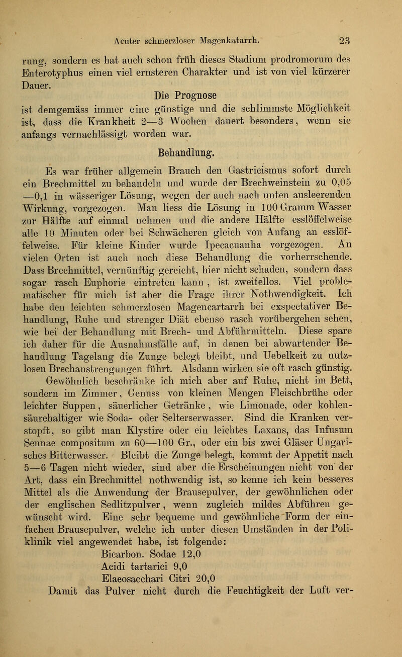 rang, sondern es hat auch schon früh dieses Stadium prodromorum des Enterotyphus einen viel ernsteren Charakter und ist von viel kürzerer Dauer. Die Prognose ist demgemäss immer eine güastige und die schlimmste Möglichkeit ist, dass die Krankheit 2—3 Wochen dauert besonders, wenn sie anfangs vernachlässigt worden war. Behandlung. Es war früher allgemein Brauch den Gastricismus sofort durch ein Brechmittel zu behandeln und wurde der Brechweinstein zu 0,05 —0,1 in wässeriger Lösung, wegen der auch nach unten ausleerenden Wirkung, vorgezogen. Man liess die Lösung in 100 Gramm Wasser zur Hälfte auf einmal nehmen und die andere Hälfte esslöff'elweise alle 10 Minuten oder bei Schwächeren gleich von Anfang an esslöf- felweise. Für kleine Kinder wurde Ipecacuanha vorgezogen. An vielen Orten ist auch noch diese Behandlung die vorherrschende. Dass Brechmittel, vernünftig gereicht, hier nicht schaden, sondern dass sogar rasch Euphorie eintreten kann , ist zweifellos. Viel proble- matischer für mich ist aber die Frage ihrer Notwendigkeit. Ich habe den leichten schmerzlosen Magencartarrh bei exspectativer Be- handlung, Ruhe und strenger Diät ebenso rasch vorübergehen sehen, wie bei' der Behandlung mit Brech- und Abführmitteln. Diese spare ich daher für die Ausnahmsfälle auf, in denen bei abwartender Be- handlung Tagelang die Zunge belegt bleibt, und Uebelkeit zu nutz- losen Brechanstrengungen führt. Alsdann wirken sie oft rasch günstig. Gewöhnlich beschränke ich mich aber auf Ruhe, nicht im Bett, sondern im Zimmer, Genuss von kleinen Mengen Fleischbrühe oder leichter Suppen, säuerlicher Getränke , wie Limonade, oder kohlen- säurehaltiger wie Soda- oder Selterserwasser. Sind die Kranken ver- stopft, so gibt man Klystire oder ein leichtes Laxans, das Infusum Sennae compositum zu 60—100 Gr., oder ein bis zwei Gläser Ungari- sches Bitterwasser. Bleibt die Zunge belegt, kommt der Appetit nach 5—6 Tagen nicht wieder, sind aber die Erscheinungen nicht von der Art, dass ein Brechmittel nothwendig ist, so kenne ich kein besseres Mittel als die Anwendung der Brausepulver, der gewöhnlichen oder der englischen Sedlitzpulver, wenn zugleich mildes Abführen ge- wünscht wird. Eine sehr bequeme und gewöhnliche Form der ein- fachen Brausepulver, welche ich unter diesen Umständen in der Poli- klinik viel angewendet habe, ist folgende: Bicarbon. Sodae 12,0 Acidi tartarici 9,0 Elaeosacchari Citri 20,0 Damit das Pulver nicht durch die Feuchtigkeit der Luft ver-