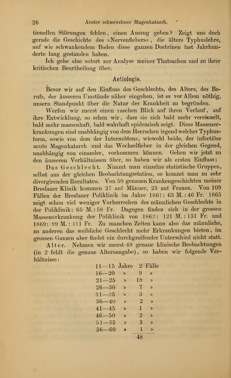 tionellen Störungen fehlen, einen Auszug geben ? Zeigt uns doch gerade die Geschichte des »Nervenfiebers« , die ältere Typhuslehre, auf wie schwankendem Boden diese ganzen Doctrinen fast Jahrhun- derte lang gestanden haben. Ich gehe also sofort zur Analyse meiner Thatsachen und zu ihrer kritischen Beurtheilung über. Aetiologie. Bevor wir auf den Einfluss des Geschlechts, des Alters, des Be- rufs, der äusseren Umstände näher eingehen, ist es vor Allem nöthig, unsern Standpunkt über die Natur der Krankheit zu begründen. Werfen wir zuerst einen raschen Blick auf ihren Verlauf, auf ihre Entwicklung, so sehen wir, dass sie sich bald mehr vereinzelt, bald mehr massenhaft, bald wahrhaft epidemisch zeigt. Diese Massener- krankungen sind unabhängig von dem Herrschen irgendwelcher Typhus- form, sowie von dem der Intermittens, wiewohl beide, der infectiöse acute Magenkatarrh und das Wechselfieber in der gleichen Gegend, unabhängig von einander, vorkommen können. Gehen wir jetzt zu den äusseren Verhältnissen über, so haben wir als ersten Einfluss: Das Geschlecht. Nimmt man einzelne statistische Gruppen, selbst aus der gleichen Beobachtungsstation, so kommt man zu sehr divergirenden Resultaten. Von 50 genauen Krankengeschichten meiner Breslauer Klinik kommen 27 auf Männer, 23 auf Frauen. Von 109 Fällen der Breslauer Poliklinik im Jahre 1861: 63 M.: 46 Fr. 1865 zeigt schon viel weniger Vorherrschen des männlichen Geschlechts in der Poliklinik: 65 M.: 58 Fr. Dagegen finden sich in der grossen Massenerkrankung der Poliklinik vod 1862: 121 M. : 131 Fr. und 1869: 99 M. : 111 Fr. Zu manchen Zeiten kann also das männliche, zn anderen das weibliche Geschlecht mehr Erkrankungen bieten, im grossen Ganzen aber findet ein durchgreifender Unterschied nicht statt. Alter. Nehmen wir zuerst 48 genaue klinische Beobachtungen (in 2 fehlt die genaue Altersangabe), so haben wir folgende Ver- hältnisse : 11—15 < lahre j 2 : Ball 16—20 » 9 » 21—25 » 18 » 26—30 » 7 » 31—35 » 3 » 36—40 » 2 » 41—45 » 1 » 46—50 » 2 » 51—55 » 3 » 56—60 » 1 » 48