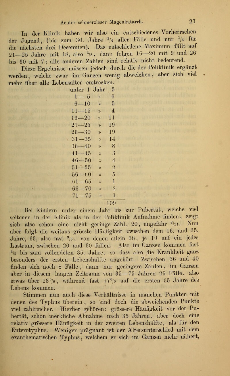 In der Klinik haben wir also ein entschiedenes Vorherrschen der Jugend, (bis zum 30. Jahre 3/4 aller Fälle und nur V* für die nächsten drei Decennien). Das entschiedene Maximum fällt auf 21—25 Jahre mit 18, also 3/s, dann folgen 16—20 mit 9 und 26 bis 30 mit 7; alle anderen Zahlen sind relativ nicht bedeutend. Diese Ergebnisse müssen jedoch durch die der Poliklinik ergänzt werden, welche zwar im Ganzen wenig abweichen, aber sich viel mehr über alle Lebensalter erstrecken. unter 1 Jahr 5 1— 5 » 6 6—10 » 5 11—15 » 4 16—20 » 11 21—25 » 19 26—30 » 19 31—35 » 14 36—40 » 8 41—45 » 3 46—50 » 4 51—55 » 2 56—CO » 5 (il—65 » 1 66—70 » 2 71 — 75 » 1 109 Bei Kindern unter einem Jahr bis zur Pubertät, welche viel seltener in der Klinik als in der Poliklinik Aufnahme finden, zeigt sich also schon eine nicht geringe Zahl, 20, ungefähr 2/n. Nun aber folgt die weitaus grösste Häufigkeit zwischen dem 16. und 35. Jahre, 63, also fast 3/s, von denen allein 38, je 19 auf ein jedes Lustrum, zwischen 20 und 30 fallen. Also im Ganzen kommen fast 4/ö bis zum vollendeten 35. Jahre, so class also die Krankkeit ganz besonders der ersten Lebenshälfte angehört. Zwischen 36 und 40 finden sich noch 8 Fälle, dann nur geringere Zahlen, im Ganzen aber in diesem langen Zeitraum von 35—75 Jahren 26 Fälle, also etwas über 23 >, während fast 77°/o auf die ersten 35 Jahre des Lebens kommen. Stimmen nun auch diese Verhältnisse in manchen Punkten mit denen des Typhus überein , so sind doch die abweichenden Punkte viel zahlreicher. Hierher gehören: grössere Häufigkeit vor der Pu- bertät, schon merkliche Abnahme nach 35 Jahren, aber doch eine relativ grössere Häufigkeit in der zweiten Lebenshälfte, als für den Enterotyphus. Weniger prägnant ist der Altersunterschied mit dem exanthematischen Typhus, welchem er sich im Ganzen mehr nähert,