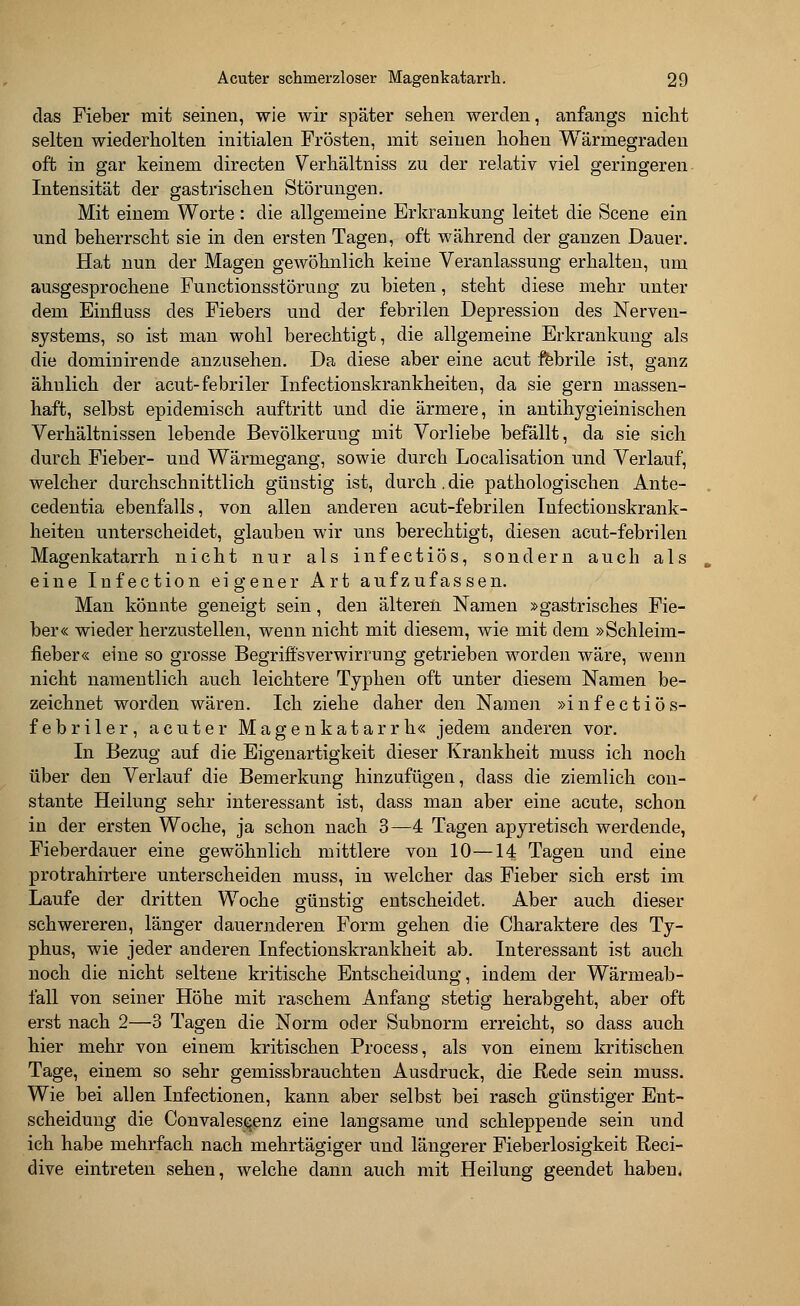 das Fieber mit seinen, wie wir später sehen werden, anfangs nicht selten wiederholten initialen Frösten, mit seinen hohen Wärmegraden oft in gar keinem directen Verhältniss zu der relativ viel geringeren Intensität der gastrischen Störungen. Mit einem Worte : die allgemeine Erkrankung leitet die Scene ein und beherrscht sie in den ersten Tagen, oft während der ganzen Dauer. Hat nun der Magen gewöhnlich keine Veranlassung erhalteu, um ausgesprochene Functionsstörung zu bieten, steht diese mehr unter dem Einfluss des Fiebers und der febrilen Depression des Nerven- systems, so ist man wohl berechtigt, die allgemeine Erkrankung als die dominirende anzusehen. Da diese aber eine acut febrile ist, ganz ähnlich der acut-febriler Infectionskrankheiten, da sie gern massen- haft, selbst epidemisch auftritt und die ärmere, in antihygieinischen Verhältnissen lebende Bevölkeruug mit Vorliebe befällt, da sie sich durch Fieber- und Wärmegang, sowie durch Localisation und Verlauf, welcher durchschnittlich günstig ist, durch. die pathologischen Ante- cedentia ebenfalls, von allen anderen acut-febrilen Infectionskrank- heiten unterscheidet, glauben wir uns berechtigt, diesen acut-febrilen Magenkatarrh nicht nur als infectiös, sondern auch als eine Infection eigener Art aufzufassen. Man könnte geneigt sein, den älteren Namen »gastrisches Fie- ber« wieder herzustellen, wenn nicht mit diesem, wie mit dem »Schleim- fieber« eine so grosse Begriffsverwirrung getrieben worden wäre, wenn nicht namentlich auch leichtere Typhen oft unter diesem Namen be- zeichnet worden wären. Ich ziehe daher den Namen »infectiös- febriler, acuter Magenkatarrh« jedem anderen vor. In Bezug auf die Eigenartigkeit dieser Krankheit muss ich noch über den Verlauf die Bemerkung hinzufügen, dass die ziemlich con- stante Heilung sehr interessant ist, dass man aber eine acute, schon in der ersten Woche, ja schon nach 3—4 Tagen apyretisch werdende, Fieberdauer eine gewöhnlich mittlere von 10—14 Tagen und eine protrahirtere unterscheiden muss, in welcher das Fieber sich erst im Laufe der dritten Woche günstig entscheidet. Aber auch dieser schwereren, länger dauernderen Form gehen die Charaktere des Ty- phus, wie jeder anderen Infectionskrankheit ab. Interessant ist auch noch die nicht seltene kritische Entscheidung, indem der Wärmeab- fall von seiner Höhe mit raschem Anfang stetig herabgeht, aber oft erst nach 2—3 Tagen die Norm oder Subnorm erreicht, so dass auch hier mehr von einem kritischen Process, als von einem kritischen Tage, einem so sehr gemissbrauchten Ausdruck, die Rede sein muss. Wie bei allen Infeetionen, kann aber selbst bei rasch günstiger Ent- scheidung die Convalese^enz eine langsame und schleppende sein und ich habe mehrfach nach mehrtägiger und längerer Fieberlosigkeit Reci- dive eintreten sehen, welche dann auch mit Heilung geendet haben.