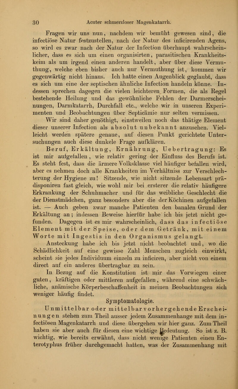 Fragen wir uns nun, nachdem wir bemüht gewesen sind, die infectiöse Natur festzustellen, nach der Natur des inficirenclen Agens, so wird es zwar nach der Natur der Infection überhaupt wahrschein- licher, dass es sich um einen organisirten, parasitischen Krankheits- keim als um irgend einen anderen handelt, aber über diese Vernra- thung, welche eben bisher auch nur Vermuthung ist, kommen wir gegenwärtig nicht hinaus. Ich hatte einen Augenblick geglaubt, dass es sich um eine der septischen ähnliche Infection handeln könne. In- dessen sprechen dagegen die vielen leichteren Formen, die als Regel bestehende Heilung und das gewöhnliche Fehlen der Darmerschei- nungen, Darmkatarrh, Durchfall etc., welche wir in unseren Experi- menten und Beobachtungen über Septicämie nur selten vermissen. Wir sind daher genöthigt, einstweilen noch das thätige Element dieser unserer Infection als absolut uubekannt anzusehen. Viel- leicht werden spätere genaue, auf diesen Punkt gerichtete Unter- suchungen auch diese dunkele Frage aufklären. Beruf, Erkältung, Ernährung, Uebertragung: Es ist mir aufgefallen , wie relativ gering der Einfluss des Berufs ist. Es steht fest, dass die ärmere Volksklasse viel häufiger befallen wird, aber es nehmen doch alle Krankheiten im Verhältniss zur Verschlech- terung der Hygiene zu! Sitzende, wie nicht sitzende Lebensart prä- disponiren fast gleich, wie wohl mir bei ersterer die relativ häufigere Erkrankung der Schuhmacher und für das weibliche Geschlecht die der Dienstmädchen, ganz besonders aber die der Köchinen aufgefallen ist. — Auch geben zwar manche Patienten den banalen Grund der Erkältung an; indessen Beweise hierfür habe ich bis jetzt nicht ge- funden. Dagegen ist es mir wahrscheinlich, dass das infectiöse Element mit der Speise, oder dem Getränk, mit einem Worte mit Ingestis in den Organismus gelangt. Ansteckung habe ich bis jetzt nicht beobachtet und, wo die Schädlichkeit auf eine gewisse Zahl Menschen zugleich einwirkt, scheint sie jedes Individuum einzeln zu inficiren, aber nicht von einem direct auf ein anderes übertragbar zu sein. In Bezug auf die Konstitution ist mir das Vorwiegen einer guten, kräftigen oder mittleren aufgefallen, während eine schwäch- liche, anämische Körperbeschaffenheit in meinen Beobachtungen sich weniger häufig findet. Symptomatologie. Unmittelbar oder mittelbar vorhergehende Erschei- nungen stehen zum Theil ausser jedem Zusammenhange mit dem in- fectiösen Magenkatarrh und diese übergehen wir hier ganz. Zum Theil haben sie aber auch für diesen eine wichtige ESedeutung. So ist z. B. wichtig, wie bereits erwähnt, dass nicht wenige Patienten einen En- terotyphus früher durchgemacht hatten, was der Zusammenhang mit