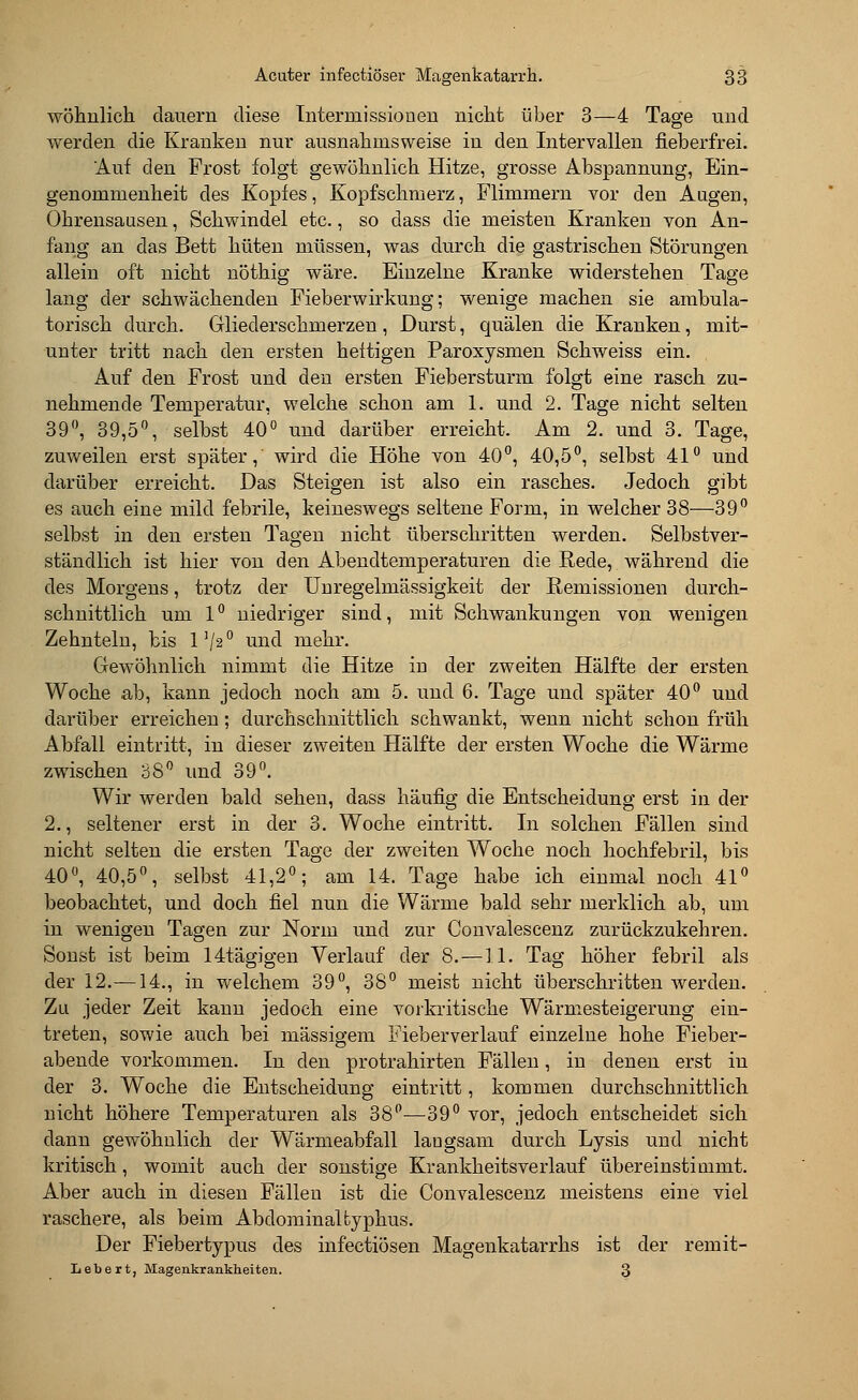 wohnlich dauern diese Tntermissiouen nicht über 3—4 Tage und werden die Kranken nur ausnahmsweise in den Intervallen fieberfrei. Auf den Frost folgt gewöhnlich Hitze, grosse Abspannung, Ein- genommenheit des Kopfes, Kopfschmerz, Flimmern vor den Augen, Ohrensausen, Schwindel etc., so dass die meisten Kranken von An- fang an das Bett hüten müssen, was durch die gastrischen Störungen allein oft nicht nöthig wäre. Einzelne Kranke widerstehen Tage lang der schwächenden Fieberwirkung; wenige machen sie ambula- torisch durch. Gliederschmerzen , Durst, quälen die Kranken, mit- unter tritt nach den ersten heftigen Paroxysmen Schweiss ein. Auf den Frost und den ersten Fiebersturm folgt eine rasch zu- nehmende Temperatur, welche schon am 1. und 2. Tage nicht selten 39°, 39,5°, selbst 40° und darüber erreicht. Am 2. und 3. Tage, zuweilen erst später, wird die Höhe von 40°, 40,5°, selbst 41° und darüber erreicht. Das Steigen ist also ein rasches. Jedoch gibt es auch eine mild febrile, keineswegs seltene Form, in welcher 38—39° selbst in den ersten Tagen nicht überschritten werden. Selbstver- ständlich ist hier von den Abendtemperaturen die Rede, während die des Morgens, trotz der Unregelmässigkeit der Remissionen durch- schnittlich um 1° niedriger sind, mit Schwankungen von wenigen Zehnteln, bis 1 '/s ° und mehr. Gewöhnlich nimmt die Hitze in der zweiten Hälfte der ersten Woche ab, kann jedoch noch am 5. und 6. Tage und später 40° und darüber erreichen; durchschnittlich schwankt, wenn nicht schon früh Abfall eintritt, in dieser zweiten Hälfte der ersten Woche die Wärme zwischen 38° und 39°. Wir werden bald sehen, dass häufig die Entscheidung erst in der 2., seltener erst in der 3. Woche eintritt. In solchen Fällen sind nicht selten die ersten Tage der zweiten Woche noch hochfebril, bis 40°, 40,5°, selbst 41,2°; am 14. Tage habe ich einmal noch 41° beobachtet, und doch fiel nun die Wärme bald sehr merklich ab, um in wenigen Tagen zur Norm und zur Convalescenz zurückzukehren. Sonst ist beim 14tägigen Verlauf der 8. —11. Tag höher febril als der 12.—14., in welchem 39°, 38° meist nicht überschritten werden. Zu jeder Zeit kann jedoch eine vorkritische Wärmesteigerung ein- treten, sowie auch bei massigem Fieberverlauf einzelne hohe Fieber- abende vorkommen. In den protrahirten Fällen, in denen erst in der 3. Woche die Entscheidung eintritt, kommen durchschnittlich nicht höhere Temperaturen als 38°—39° vor, jedoch entscheidet sich dann gewöhnlich der Wärmeabfall langsam durch Lysis und nicht kritisch, womit auch der sonstige Krankheitsverlauf übereinstimmt. Aber auch in diesen Fällen ist die Convalescenz meistens eine viel raschere, als beim Abdominaltyphus. Der Fiebertypus des infectiösen Magenkatarrhs ist der remit- Ii e b e r t, Magenkrankheiten. 3
