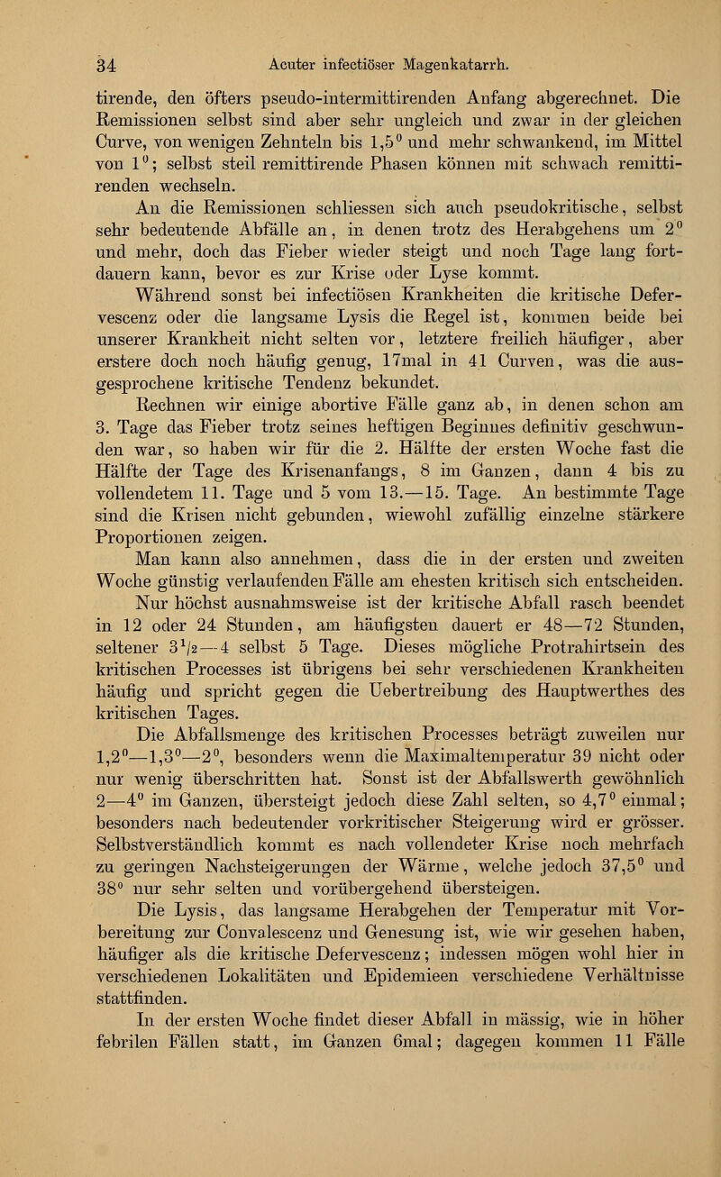 tirende, den öfters pseudo-intermittirenden Anfang abgerechnet. Die Remissionen selbst sind aber sehr ungleich und zwar in der gleichen Curve, von wenigen Zehnteln bis 1,5° und mehr schwankend, im Mittel von 1 °; selbst steil remittirende Phasen können mit schwach remitti- renden wechseln. An die Remissionen schliessen sich auch pseudokritische, selbst sehr bedeutende Abfälle an, in denen trotz des Herabgehens um 2 ° und mehr, doch das Fieber wieder steigt und noch Tage lang fort- dauern kann, bevor es zur Krise oder Lyse kommt. Während sonst bei infectiösen Krankheiten die kritische Defer- vescenz oder die langsame Lysis die Regel ist, kommen beide bei unserer Krankheit nicht selten vor, letztere freilich häufiger, aber erstere doch noch häufig genug, 17mal in 41 Curven, was die aus- gesprochene kritische Tendenz bekundet. Rechnen wir einige abortive Fälle ganz ab, in denen schon am 3. Tage das Fieber trotz seines heftigen Beginnes definitiv geschwun- den war, so haben wir für die 2. Hälfte der ersten Woche fast die Hälfte der Tage des Krisenanfangs, 8 im Ganzen, dann 4 bis zu vollendetem 11. Tage und 5 vom 13.—15. Tage. An bestimmte Tage sind die Krisen nicht gebunden, wiewohl zufällig einzelne stärkere Proportionen zeigen. Man kann also annehmen, dass die in der ersten und zweiten Woche günstig verlaufenden Fälle am ehesten kritisch sich entscheiden. Nur höchst ausnahmsweise ist der kritische Abfall rasch beendet in 12 oder 24 Stuuden, am häufigsten dauert er 48—72 Stunden, seltener 3x/2 — 4 selbst 5 Tage. Dieses mögliche Protrahirtsein des kritischen Processes ist übrigens bei sehr verschiedenen Krankheiten häufig und spricht gegen die Ueber treibung des Hauptwerthes des kritischen Tages. Die Abfallsmenge des kritischen Processes beträgt zuweilen nur 1,2°—1,3°—2°, besonders wenn die Maximaltemperatur 39 nicht oder nur wenig überschritten hat. Sonst ist der Abfallswerth gewöhnlich 2—4° im Ganzen, übersteigt jedoch diese Zahl selten, so 4,7° einmal; besonders nach bedeutender vorkritischer Steigerung wird er grösser. Selbstverständlich kommt es nach vollendeter Krise noch mehrfach zu geringen Nachsteigerungen der Wärme, welche jedoch 37,5° und 38° nur sehr selten und vorübergehend übersteigen. Die Lysis, das langsame Herabgehen der Temperatur mit Vor- bereitung zur Convalescenz und Genesung ist, wie wir gesehen haben, häufiger als die kritische Defervescenz; indessen mögen wohl hier in verschiedenen Lokalitäten und Epidemieen verschiedene Verhältnisse stattfinden. In der ersten Woche findet dieser Abfall in massig, wie in höher febrilen Fällen statt, im Ganzen 6mal; dagegen kommen 11 Fälle
