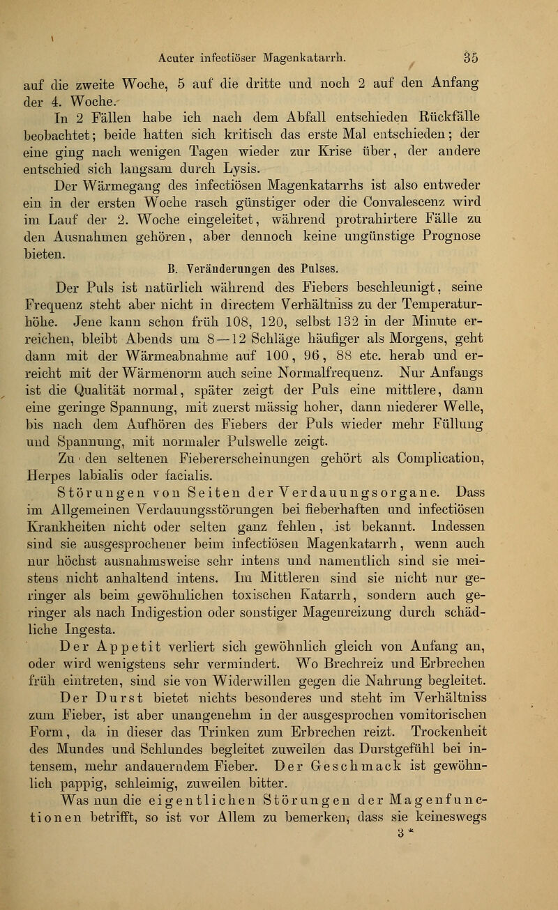 auf die zweite Woche, 5 auf die dritte und noch 2 auf den Anfang der 4. Woche. In 2 Fällen habe ich nach dem Abfall entschieden Rückfälle beobachtet; beide hatten sich kritisch das erste Mal entschieden; der eine ging nach wenigen Tagen wieder zur Krise über, der andere entschied sich langsam durch Lysis. Der Wärmegang des infectiösen Magenkatarrhs ist also entweder ein in der ersten Woche rasch günstiger oder die Convalescenz wird im Lauf der 2. Woche eingeleitet, während protrahirtere Fälle zu den Ausnahmen gehören, aber dennoch keine ungünstige Prognose bieten. B. Veränderungen des Pulses. Der Puls ist natürlich während des Fiebers beschleunigt, seine Frequenz steht aber nicht in directem Verhältniss zu der Temperatur- höhe. Jene kann schon früh 108, 120, selbst 132 in der Minute er- reichen, bleibt Abends um 8 —12 Schläge häufiger als Morgens, geht dann mit der Wärmeabnahme auf 100, 96, 88 etc. herab und er- reicht mit der Wärmenorm auch seine Normalfrequenz. Nur Anfangs ist die Qualität normal, später zeigt der Puls eine mittlere, dann eine geringe Spannung, mit zuerst massig hoher, dann niederer Welle, bis nach dem Aufhören des Fiebers der Puls wieder mehr Füllung und Spannung, mit normaler Pulswelle zeigt. Zu - den seltenen Fiebererscheinungen gehört als Complication, Herpes labialis oder facialis. Störungen von Seiten der Verdauungsorgane. Dass im Allgemeinen Verdauungsstörungen bei fieberhaften und infectiösen Krankheiten nicht oder selten ganz fehlen, ist bekannt. Indessen sind sie ausgesprochener beim infectiösen Magenkatarrh, wenn auch nur höchst ausnahmsweise sehr intens und namentlich sind sie mei- stens nicht anhaltend intens. Im Mittleren sind sie nicht nur ge- ringer als beim gewöhnlichen toxischen Katarrh, sondern auch ge- ringer als nach Indigestion oder sonstiger Magenreizung durch schäd- liche Ingesta. Der Appetit verliert sich gewöhnlich gleich von Anfang an, oder wird wenigstens sehr vermindert. Wo Brechreiz und Erbrechen früh eintreten, sind sie von Widerwillen gegen die Nahrung begleitet. Der Durst bietet nichts besonderes und steht im Verhältniss zum Fieber, ist aber unangenehm in der ausgesprochen vomitorischen Form, da in dieser das Trinken zum Erbrechen reizt. Trockenheit des Mundes und Schlundes begleitet zuweilen das Durstgefühl bei in- tensem, mehr andauerndem Fieber. Der Geschmack ist gewöhn- lich pappig, schleimig, zuweilen bitter. Was nun die eigentlichen Störungen der Magenfunc- tionen betrifft, so ist vor Allem zu bemerken, dass sie keineswegs 3*