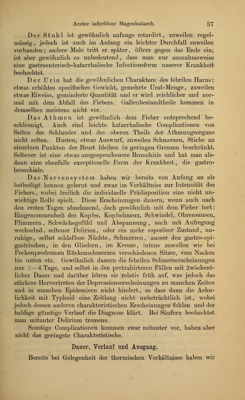 Der Stuhl ist gewöhnlich anfangs retardirt, zuweilen regel- mässig, jedoch ist auch im Anfang ein leichter Durchfall zuweilen vorhanden; andere Male tritt er später, öfters gegen das Ende ein, ist aber gewöhnlich so unbedeutend, dass man nur ausnahmsweise eine gastroenterisch-katarrhalische Infectionsform unserer Krankheit beobachtet. Der Urin hat die gewöhnlichen Charaktere des febrilen Harns: etwas erhöhtes specifisches Gewicht, gemehrte Urat-Menge, zuweilen etwas Eiweiss, geminderte Quantität und er wird reichlicher und nor- mal mit dem Abfall des Fiebers. Gallenbestandtheile kommen in demselben meistens nicht vor. DasAthmen ist gewöhnlich dem Fieber entsprechend be- schleunigt. Auch sind leichte katarrhalische Complicationen von Seiten des Schlundes und des oberen Theils der Athmungsorgane nicht selten. Husten, etwas Auswurf, zuweilen Schmerzen, Stiche an einzelnen Punkten der Brust bleiben in geringen Grenzen beschränkt. Seltener ist eine etwas ausgesprochenere Bronchitis und hat man als- dann eine ebenfalls exceptionelle Form der Krankheit, die gastro- bronchiale. Das Nervensystem haben wir bereits von Anfang an als betheiligt kennen gelernt und zwar im Verhältniss zur Intensität des Fiebers, wobei freilich die individuelle Prädisposition eine nicht un- wichtige Rolle spielt. Diese Erscheinungen dauern, wenn auch nach den ersten Tagen abnehmend, doch gewöhnlich mit dem Fieber fort: Eingenommenheit des Kopfes, Kopfschmerz, Schwindel, Ohrensausen, Flimmern, Schwächegefühl und Abspannung, auch mit Aufregung wechselnd, seltener Delirien, oder ein mehr soporöser Zustand, un- ruhige, selbst schlaflose Nächte, Schmerzen, ausser den gastro-epi- gastrischen, in den Gliedern, im Kreuze, intens zuweilen wie bei Pockenprodromen Rückenschmerzen verschiedenen Sitzes, vom Nacken bis unten etc. Gewöhnlich dauern die febrilen Schmerzerscheinungen nur 3 — 4 Tage, und selbst in den protrahirteren Fällen mit 2wöchent- licher Dauer und darüber hören sie relativ früh auf, was jedoch das stärkere Hervortreten der Depressionserscheinungen zu manchen Zeiten und in manchen Epidemieen nicht hindert, so dass dann die Aehn- lichkeit mit Typhoid eine Zeitlang nicht unbeträchtlich ist, wobei jedoch dessen anderen charakteristischen Erscheinungen fehlen und der baldige günstige Verlauf die Diagnose klärt. Bei Säufern beobachtet man mitunter Delirium tremens. Sonstige Complicationen kommen zwar mitunter vor, haben aber nicht das geringste Charakteristische. Dauer, Verlauf und Ausgang. Bereits bei Gelegenheit der thermischen Verhältnisse haben wir