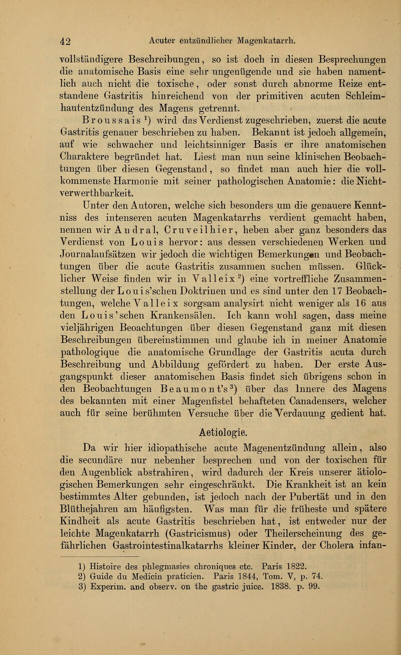 vollständigere Beschreibungen, so ist doch in diesen Besprechungen die anatomische Basis eine sehr ungenügende und sie haben nament- lich auch nicht die toxische, oder sonst durch abnorme Reize ent- standene Gastritis hinreichend von der primitiven acuten Schleim- hautentzündung des Magens getrennt. Broussais *) wird das Verdienst zugeschrieben, zuerst die acute Gastritis genauer beschrieben zu haben. Bekannt ist jedoch allgemein, auf wie schwacher und leichtsinniger Basis er ihre anatomischen Charaktere begründet hat. Liest man nun seine klinischen Beobach- tungen über diesen Gegenstand, so findet man auch hier die voll- kommenste Harmonie mit seiner pathologischen Anatomie: die Nicht- verwerthbarkeit. Unter den Autoren, welche sich besonders um die genauere Kennt- niss des intenseren acuten Magenkatarrhs verdient gemacht haben, nennen wir An dral, Cruveilhier, heben aber ganz besonders das Verdienst von Louis hervor: aus dessen verschiedenen Werken und Journalaufsätzen wir jedoch die wichtigen Bemerkungen und Beobach- tungen über die acute Gastritis zusammen suchen müssen. Glück- licher Weise finden wir in V a 11 e i x 2) eine vortreffliche Zusammen- stellung der L o u i s'scheu Doktrinen und es sind unter den 17 Beobach- tungen, welche V a 11 e i x sorgsam analysirt nicht weniger als 16 aus den Louis'sehen Krankensälen. Ich kann wohl sagen, dass meine vieljährigen Beoachtungen über diesen Gegenstand ganz mit diesen Beschreibungen übereinstimmen und glaube ich in meiner Anatomie pathologique die anatomische Grundlage der Gastritis acuta durch Beschreibung und Abbildung gefördert zu haben. Der erste Aus- gangspunkt dieser anatomischen Basis findet sich übrigens schon in den Beobachtungen B e a u m o n t's 3) über das Innere des Magens des bekannten mit einer Magenfistel behafteten Canadensers, welcher auch für seine berühmten Versuche über die Verdauung gedient hat. Aetiologie. Da wir hier idiopathische acute Magenentzündung allein, also die seeundäre nur nebenher besprechen und von der toxischen für den Augenblick abstrahiren, wird dadurch der Kreis unserer ätiolo- gischen Bemerkungen sehr eingeschränkt. Die Krankheit ist an kein bestimmtes Alter gebunden, ist jedoch nach der Pubertät und in den Blüthejahren am häufigsten. Was man für die früheste und spätere Kindheit als acute Gastritis beschrieben hat, ist entweder nur der leichte Magenkatarrh (Gastricismus) oder Theilerscheinung des ge- fährlichen Gastrointestinalkatarrhs kleiner Kinder, der Cholera infan- 1) Histoire des phlegmasies chroniques etc. Paris 1822. 2) Guide du Medicin praticien. Paris 1844, Tom. V, p. 74. 3) Experim. and observ. on the gastric juice. 1838. p. 99.