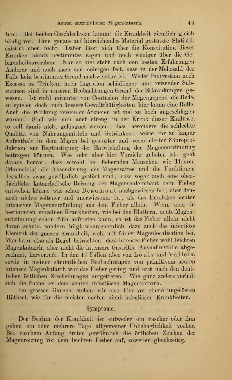 tum. Bei beiden Geschlechtern kommt die Krankheit ziemlich gleich häufig vor. Eine genaue auf hinreichendes Material gestützte Statistik existirt aber nicht. Daher lässt sich über die Konstitution dieser Kranken nichts bestimmtes sagen und noch weniger über die Ge- legenheitsursachen. Nur so viel steht nach den besten Erfahrungen Anderer und auch nach der meinigen fest, dass in der Mehrzahl der Fälle kein bestimmter Grund nachweisbar ist. Weder Indigestion noch Excesse im Trinken, noch Ingestion schädlicher und reizender Sub- stanzen sind in unseren Beobachtungen Grund der Erkrankungen ge- wesen. Ist wohl mitunter von Contusion der Magengegend die Rede, so spielen doch auch äussere Gewalttätigkeiten hier kaum eine Rolle. Auch die Wirkung reizender Arzneien ist viel zu hoch angeschlagen worden. Sind wir nun auch streng in der Kritik dieser Einflüsse, so soll damit nicht geläugnet werden, dass besonders die schlechte Qualität von Nahrungsmitteln und Getränken, sowie ihr zu langer Aufenthalt in dem Magen bei gestörter und verminderter Säurepro- duktion zur Begünstigung der Entwickelung der Magenentzündung beitragen können. Wie sehr aber hier Vorsicht geboten ist, geht daraus hervor, dass sowohl bei fiebernden Menschen wie Thieren (Mannstein) die Absonderung des Magensaftes und die Funktionen desselben zwar gewöhnlich gestört sind, dass sogar auch eine ober- flächliche katarrhalische Reizung der Magenschleimhaut beim Fieber entstehen könne, was schon Beaumont nachgewiesen hat, aber den- noch nichts seltener und unerwiesener ist, als das Entstehen acuter intensiver Magenentzündung aus dem Fieber allein. Wenn aber in bestimmten einzelnen Krankheiten, wie bei den Blattern, acute Magen- entzündung schon früh auftreten kann, so ist das Fieber allein nicht daran schuld, sondern trägt wahrscheinlich dazu auch das infectiöse Element der ganzen Krankheit, wohl mit früher Magenlocalisation bei. Man kann also als Regel betrachten, dass intenses Fieber wohl leichten Magenkatarrh, aber nicht die intensere Gastritis, Ausnahmsfälle abge- rechnet, hervorruft. In den 17 Fällen aber von Louis und Valleix, sowie in meinen sämmtlichen Beobachtungen von primitivem acuten intensen Magenkatarrh war das Fieber gering und erst nach den deut- lichen örtlichen Erscheinungen aufgetreten. Wie ganz anders verhält sich die Sache bei dem acuten infectiösen Magenkatarrh. Im grossen Ganzen stehen wir also hier vor einem ungelösten Räthsel, wie für die meisten acuten nicht infectiösen Krankheiten. Symptome. Der Beginn der Krankheit ist entweder ein rascher oder ihm gehen ein oder mehrere Tage allgemeiner Unbehaglichkeit vorher. Bei raschem Anfang treten gewöhnlich die örtlichen Zeichen der Magenreizung vor dem leichten Fieber auf, zuweilen gleichzeitig.