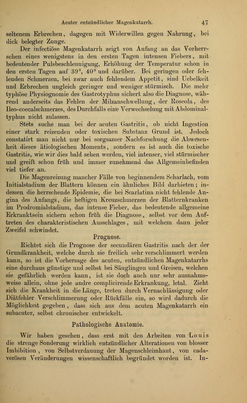 seltenem Erbrechen, dagegen mit Widerwillen gegen Nahrung, bei dick belegter Zunge. Der infectiöse Magenkatarrh zeigt von Anfang an das Vorherr- schen eines wenigstens in den ersten Tagen intensen Fiebers, mit bedeutender Pulsbeschleunigung, Erhöhung der Temperatur schon iu den ersten Tagen auf 39°, 40° und darüber. Bei geringen oder feh- lenden Schmerzen, bei zwar auch fehlendem Appetit, sind Uebelkeit und Erbrechen ungleich geringer und weniger stürmisch. Die mehr typhöse Physiognomie des Gastrotyphus sichert also die Diagnose, wäh- rend anderseits das Fehlen der Milzanschwellung, der Roseola, des Ileo-coecalschmerzes, des Durchfalls eine Verwechselung mit Abdominal- typhus nicht zulassen. Stets suche man bei der acuten Gastritis, ob nicht Ingestion einer stark reizenden oder toxischen Substanz Grund ist. Jedoch constatirt man nicht nur bei sorgsamer Nachforschung die Abwesen- heit dieses ätiologischen Moments, sondern es ist auch die toxische Gastritis, wie wir dies bald sehen werden, viel intenser, viel stürmischer und greift schon früh und immer zunehmend das Allgemeinbefinden viel tiefer au. Die Magenreizimg mancher Fälle von beginnendem Scharlach, vom Initialstadiuni der Blattern können ein ähnliches Bild darbieten; in- dessen die herrschende Epidemie, die bei Scarlatina nicht fehlende An- gina des Anfangs, die heftigen Kreuzschmerzen der Blatternkranken im Prodromialstadium, das intense Fieber, das bedeutende allgemeine Erkrauktsein sichern schon früh die Diagnose, selbst vor dem Auf- treten des charakteristischen Ausschlages, mit welchem dann jeder Zweifel schwindet. Prognose. Richtet sich die Prognose der secundären Gastritis nach der der Grundkrankheit, welche durch sie freilich sehr verschlimmert werden kann, so ist die Vorhersage des acuten, entzündlichen Magenkatarrhs eine durchaus günstige und selbst bei Säuglingen und Greisen, welchen sie gefährlich werden kann, ist sie doch auch nur sehr ausnahms- weise allein, ohne jede andre complicirende Erkrankung, letal. Zieht sich die Krankheit in die Länge, treten durch Vernachlässigung oder Diätfehler Verschlimmerung oder Rückfälle ein, so wird dadurch die Möglichkeit gegeben, dass sich aus dem acuten Magenkatarrh ein subacuter, selbst chronischer entwickelt. Pathologische Anatomie. Wir haben gesehen, dass erst mit den Arbeiten von Louis die strenge Sonderung wirklich entzündlicher Alterationen von blosser Imbibition , von Selbstverdauung der Magenschleimhaut, von cada- verösen Veränderungen wissenschaftlich begründet worden ist. In-