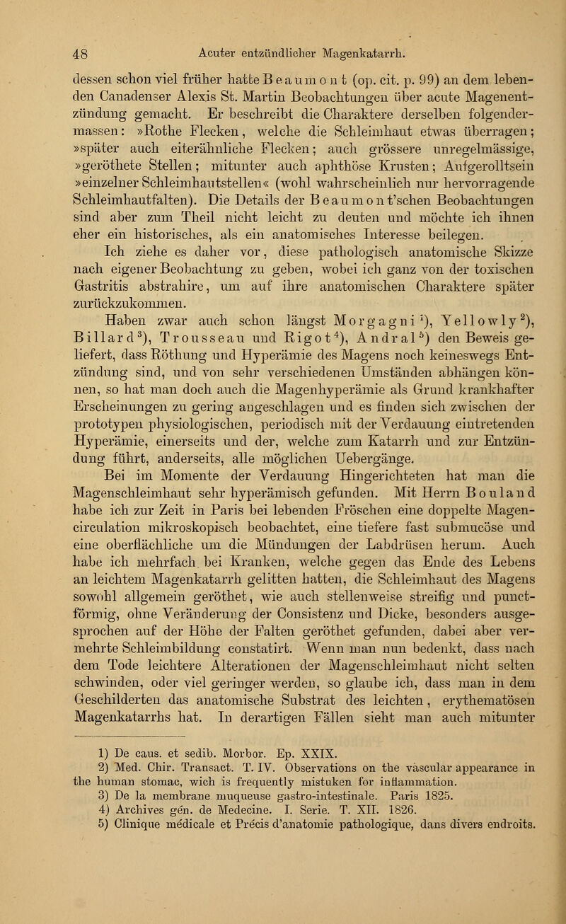 dessen schon viel früher hatte Beaumout (op. cit. p. 99) an dem leben- den Canadenser Alexis St. Martin Beobachtungen über acute Magenent- zündung gemacht. Er beschreibt die Charaktere derselben folgender- massen: »Rothe Flecken, welche die Schleimhaut etwas überragen; »später auch eiterähnliche Flecken; auch grössere unregelmässige, »geröthete Stellen; mitunter auch aphthöse Krusten; Aufgerolltsein »einzelner Schleimhautstellen« (wohl wahrscheinlich nur hervorragende Schleimhautfalten). Die Details der Beaumont'schen Beobachtungen sind aber zum Theil nicht leicht zu deuten und möchte ich ihnen eher ein historisches, als ein anatomisches Interesse beilegen. Ich ziehe es daher vor, diese pathologisch anatomische Skizze nach eigener Beobachtung zu geben, wobei ich ganz von der toxischen Gastritis abstrahire, um auf ihre anatomischen Charaktere später zurückzukommen. Haben zwar auch schon längst Morgagni1), Yellowly2), Billard3), Trousseau und Rigot4), Andral6) den Beweis ge- liefert, dass Röthung und Hyperämie des Magens noch keineswegs Ent- zündung sind, und von sehr verschiedenen Umständen abhängen kön- nen, so hat man doch auch die Magenhyperämie als Grund krankhafter Erscheinungen zu gering angeschlagen und es finden sich zwischen der Prototypen physiologischen, periodisch mit der Verdauung eintretenden Hyperämie, einerseits und der, welche zum Katarrh und zur Entzün- dung führt, anderseits, alle möglichen Uebergänge. Bei im Momente der Verdauung Hingerichteten hat man die Magenschleimhaut sehr hyperämisch gefunden. Mit Herrn Bouland habe ich zur Zeit in Paris bei lebenden Fröschen eine doppelte Magen- circulation mikroskopisch beobachtet, eine tiefere fast submucöse und eine oberflächliche um die Mündungen der Labdrüsen herum. Auch habe ich mehrfach, bei Kranken, welche gegen das Ende des Lebens an leichtem Magenkatarrh gelitten hatten, die Schleimhaut des Magens sowohl allgemein geröthet, wie auch stellenweise streifig und punct- förmig, ohne Veränderung der Consistenz und Dicke, besonders ausge- sprochen auf der Höhe der Falten geröthet gefunden, dabei aber ver- mehrte Schleimbildung constatirt. Wenn man nun bedenkt, dass nach dem Tode leichtere Alterationen der Magenschleimhaut nicht selten schwinden, oder viel geringer werden, so glaube ich, dass man in dem Geschilderten das anatomische Substrat des leichten, erythematösen Magenkatarrhs hat. In derartigen Fällen sieht man auch mitunter 1) De caus. et sedib. Morbor. Ep. XXIX. 2) Med. Chir. Transact. T. IV. Observations on the väscular appearance in the human stomac, wich is f'requently mistuken for inüarnmation. 3) De la membrane niuqueuse gastro-intestinale. Paris 1825. 4) Archives gen. de Medecine. I. Serie. T. XII. 1826. 5) Clinique medicale et Precis d'anatomie pathologique, dans divers endroits.