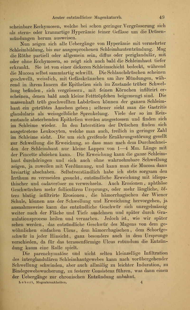 scheinbare Ecchymosen, welche bei schon geringer Vergrößerung sich als stern- oder kranzartige Hyperämie feiner Gefässe um die Drüsen- mündungen herum ausweisen. Nun zeigen sich alle Uebergänge von Hyperämie mit vermehrter Schleimbildung, bis zur ausgesprochenen Schleimhautentzündung. Mag dieRöthe partiell oder allgemein sein, diffus oder periglandulär, mit oder ohne Ecchymosen, so zeigt sich auch bald die Schleimhaut tiefer erkrankt. Sie ist von einer dickeren Schleimschicht bedeckt, während die Mucosa selbst sammtartig schwillt. Die Schlauchdrüschen scheinen geschwellt, weisslich, mit Gefässkränzchen um ihre Mündungen, wäh- rend in ihrem Innern die Epithelien sich im Zustande trüber Schwel- lung befinden, sich vergrössem, mit feinen Körnchen infiltrirt er- scheinen, denen bald auch kleine Fetttröpfchen beigemengt sind. Die massenhaft trüb geschwellten Labdrüsen können der ganzen Schleim- haut ein getrübtes Ansehen geben; seltener sieht man die Gastritis glandularis als weissgelbliche Sprenkelung. Viele der so im Reiz- zustande absterbenden Epithelien werden ausgestossen und finden sich im Schleime wieder. Tn den Iuterstitien der Drüschen finden sich ausgetretene Leukocyten, welche man auch, freilich in geringer Zahl im Schleime sieht. Die um sich greifende Ernährungsstörung gesellt zur Schwellung die Erweichung, so dass man nach dem Durchschnei- den der Schleimhaut nur kleine Lappen von 1—4 Mm. Länge mit der Pincette abziehen kann. Die Erweichung kann die ganze Schleim- haut durchdringen und sich auch ohne wahrnehmbare Schwellung zeigen, ja zuweilen mit Verdünnung, und kann man die Mucosa dann breiartig abschaben. Selbstverständlich habe ich stets sorgsam den Irrthum zu vermeiden gesucht, entzündliche Erweichung mit idiopa- thischer und cadaveröser zu verwechseln. Auch Erosionen, aphthöse Geschwürchen mehr folliculären Ursprungs, oder mehr längliche, öf- ters blutig infiltrirte Erosionen, die hämorrhagischen der Wiener Schule, können aus der Schwellung und Erweichung hervorgehen, ja ausnahmsweise kann das entzündliche Geschwür sich unregelmässig weiter nach der Fläche und Tiefe ausdehnen und später durch Gra- nulationsprocess heilen und vernarben. Jedoch ist, wie wir später sehen werden, das entzündliche Geschwür des Magens von dem ge- wöhnlichen einfachen Ulcus, dem hämorrhagischen, dem Schorfge- schwür in jeder Hinsicht, ganz besonders auch in dem Ursprünge verschieden, da für das terassenförmige Ulcus rotundum die Entzün- dung kaum eine Rolle spielt. Die parenchymatöse und nicht selten kleinzellige Infiltration des interglandulären Schleimhautgewebes kann nach vorübergehender Schwellung schwinden, aber auch allmälig zu leichter Induration, zu Bindegewebswucherung, zu festerer Consistenz führen, was dann einen der Uebergänge zur chronischen Entzündung anbahnt. Lebert, Magenkrankheiten. 4