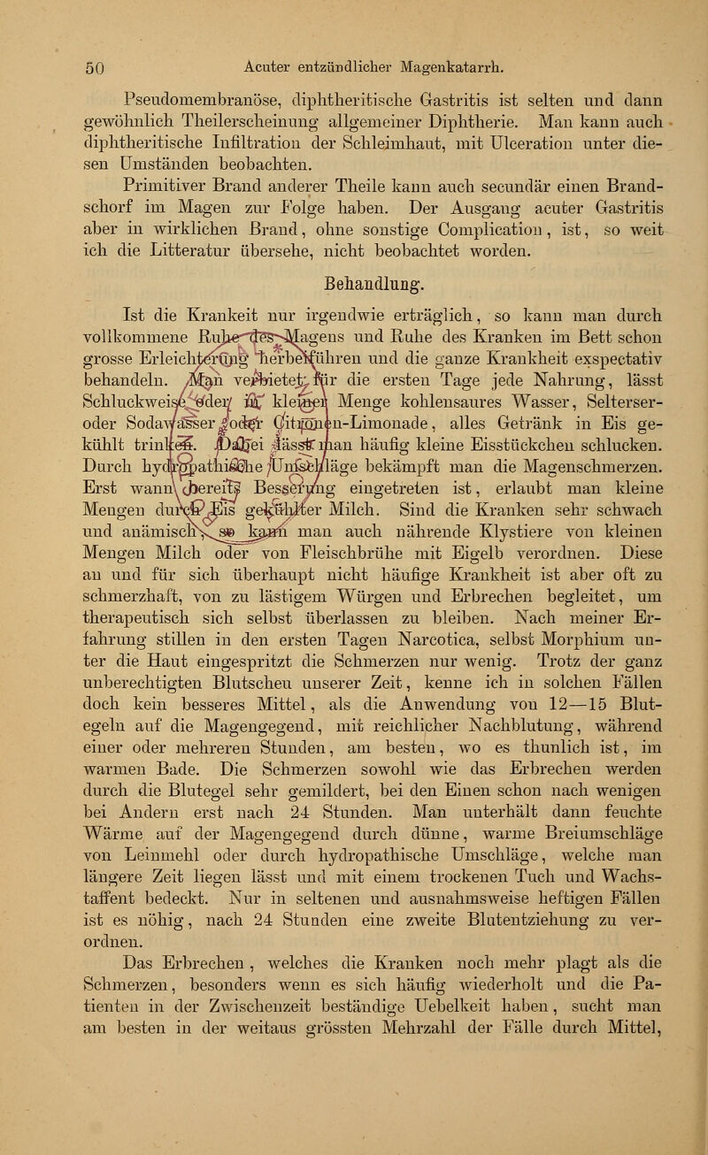 Pseudomembranöse, diphtheritische Gastritis ist selten und dann gewöhnlich Theilerscheinung allgemeiner Diphtherie. Man kann auch diphtherische Infiltration der Schleimhaut, mit Ulceration unter die- sen Umständen beobachten. Primitiver Brand anderer Theile kann auch secundär einen Brand- schorf im Magen zur Folge haben. Der Ausgang acuter Gastritis aber in wirklichen Brand, ohne sonstige Complication , ist, so weit ich die Litteratur übersehe, nicht beobachtet worden. Behandlung. Ist die Krankeit nur irgendwie erträglich, so kann man durch vollkommene RuheflSSNMagens und Ruhe des Kranken im Bett schon grosse ErleichterQng' nerbeiführen und die ganze Krankheit exspectativ behandeln. M§n. veffeietet.'ter die ersten Tage jede Nahrung, lässt Schluckweise^der/ $£ kleijöeM Menge kohlensaures Wasser, Selterser- oder Sodawäliser J?od^r Gmpi|n-Limonacle, alles Getränk in Eis ge- kühlt trinke?. JDaQjei •lässfriiian häufig kleine Eisstückchen schlucken. Durch hydtt^atni$che /LFnl&eliläge bekämpft man die Magenschmerzen. Erst wann\ cJsererFj? Bes^eruiig eingetreten ist, erlaubt man kleine Mengen dum?,Eis gefühlter Milch. Sind die Kranken sehr schwach und anämisch\vj3e kaam man auch nährende Klystiere von kleinen Mengen Milch oder von Fleischbrühe mit Eigelb verordnen. Diese an und für sich überhaupt nicht häufige Krankheit ist aber oft zu schmerzhaft, von zu lästigem Würgen und Erbrechen begleitet, um therapeutisch sich selbst überlassen zu bleiben. Nach meiner Er- fahrung stillen in den ersten Tagen Narcotica, selbst Morphium un- ter die Haut eingespritzt die Schmerzen nur wenig. Trotz der ganz unberechtigten Blutscheu unserer Zeit, kenne ich in solchen Fällen doch kein besseres Mittel, als die Anwendung von 12—15 Blut- egeln auf die Magengegend, mit reichlicher Nachblutung, während einer oder mehreren Stunden, am besten, wo es thunlich ist, im warmen Bade. Die Schmerzen sowohl wie das Erbrechen werden durch die Blutegel sehr gemildert, bei den Einen schon nach wenigen bei Andern erst nach 24 Stunden. Man unterhält dann feuchte Wärme auf der Magengegend durch dünne, warme Breiumschläge von Leinmehl oder durch hydropathische Umschläge, welche man längere Zeit liegen lässt und mit einem trockenen Tuch und Wachs- taffent bedeckt. Nur in seltenen und ausnahmsweise heftigen Fällen ist es nöhig, nach 24 Stunden eine zweite Blutentziehung zu ver- ordnen. Das Erbrechen , welches die Kranken noch mehr plagt als die Schmerzen, besonders wenn es sich häufig wiederholt und die Pa- tienten in der Zwischenzeit beständige Uebelkeit haben, sucht man am besten in der weitaus grössten Mehrzahl der Fälle durch Mittel,