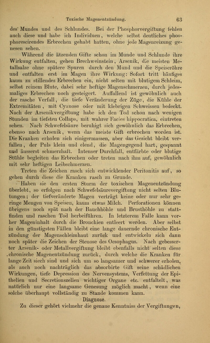 des' Mundes und des Schlundes. Bei der Phosphor Vergiftung fehlen auch diese und habe ich Individuen, welche selbst deutliches phos- phorescirendes Erbrechen gehabt hatten, ohne jede Magenreizung ge- nesen sehen. Während die ätzenden Gifte schon im Munde und Schlünde ihre Wirkung entfalten, gehen Brechweinstein, Arsenik, die meisten Me- tallsalze ohne spätere Spuren durch den Mund und die Speiseröhre und entfalten erst im Magen ihre Wirkung: Sofort tritt häufiges kaum zu stillendes Erbrechen ein, nicht selten mit blutigem Schleim, selbst reinem Blute, dabei sehr heftige Magenschmerzen, durch jedes- maliges Erbrechen uoch gesteigert. Auffallend ist gewöhnlich auch der rasche Verfall, die tiefe Veränderung der Züge, die Kühle der Extremitäten , mit Cyanose oder mit klebrigen Schweissen bedeckt. Nach der Arsenikvergiftung habe ich den Tod schon nach wenigen Stunden im tiefsten Collaps, mit wahrer Facies hippocratica, eintreten sehen. Nach Schwefelsäure beruhigt sich gewöhnlich das Erbrechen, ebenso nach Arsenik, wenn das meiste Gift erbrochen worden ist. Die Kranken erholen sich eiuigermassen, aber das Gesicht bleibt ver- fallen, der Puls klein und elend, die Magengegend hart, gespannt und äusserst schmerzhaft. Intenser Durchfall, entfärbte oder blutige Stühle begleiten das Erbrechen oder treten nach ihm auf, gewöhnlich mit sehr heftigen Leibschmerzen. Treten die Zeichen rasch sich entwicklender Peritonitis auf, so gehen durch diese die Kranken rasch zu Grunde. Haben sie den ersten Sturm der toxischen Magenentzündung überlebt, so erfolgen nach Schwefelsäurevergiftnng nicht selten Blu- tungen: der tiefveräuderte Magen verträgt keine oder nur sehr ge- ringe Mengen von Speisen, kaum etwas Milch. Perforationen können übrigens noch spät nach der Bauchhöhle und Brusthöhle zu statt- finden und rascheu Tod herbeiführen. In letzterem Falle kann vor- her Mageninhalt durch die Bronchien entleert werden. Aber selbst in den günstigsten Fällen bleibt eine lange dauernde chronische Ent- zündung der Magenschleimhaut zurück und entwickeln sich dann noch später die Zeichen der Stenose des Oesophagus. Nach gebesser- ter Arsenik- oder Metallvergiftung bleibt ebenfalls nicht selten diese .chronische Magenentzündung zurück, durch welche die Kranken für lange Zeit siech sind und sich um so langsamer und schwerer erholen, als auch noch nachträglich das absorbirte Gift seine schädlichen Wirkungen, tiefe Depression des Nervensystems, Verfettung der Epi- thelien und Secretionszellen wichtiger Organe etc. entfaltelt, was natürlich nur eine langsame Genesung möglich macht, wenn eine solche überhaupt vollständig zu Stande kommen kann. Diagnose. Zu dieser gehört vielmehr die genaue Kenntniss der Vergiftungen,