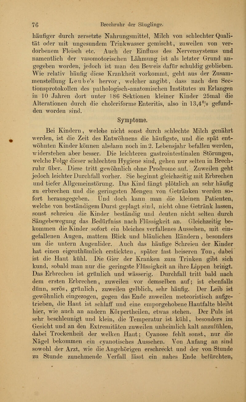 häufiger durch zersetzte Nahrungsmittel, Milch von schlechter Quali- tät oder mit ungesundem Trinkwasser gemischt, zuweilen von ver- dorbenem Fleisch etc. Auch der Einfluss des Nervensystems und namentlich der vasomotorischen Lähmung ist als letzter Grund an- gegeben worden, jedoch ist man den Beweis dafür schuldig geblieben. Wie relativ häufig diese Krankheit vorkommt, geht aus der Zusam- menstellung Leube's hervor, welcher angibt, dass nach den Sec- tionsprotokollen des pathologisch-anatomischen Institutes zu Erlangen in 10 Jahren dort unter 186 Sektionen kleiner Kinder 25mal die Alterationen durch die choleriforme Enteritis, also in 13,4°,'o gefund- den worden sind. Symptome. Bei Kindern, welche nicht sonst durch schlechte Milch genährt werden, ist die Zeit des Entwöhnens die häufigste, und die spät ent- wöhnten Kinder können alsdann noch im 2. Lebensjahr befallen werden, widerstehen aber besser. Die leichteren gastrointestinalen Störungen, welche Folge dieser schlechten Hygiene sind, gehen nur selten in Brech- ruhr über. Diese tritt gewöhnlich ohne Prodrome auf. Zuweilen geht jedoch leichter Durchfall vorher. Sie beginnt gleichzeitig mit Erbrechen und tiefer Allgemeinstörung. Das Kind fängt plötzlich an sehr häufig zu erbrechen und die geringsten Mengen von Getränken werden so- fort herausgegeben. Und doch kann man die kleinen Patienten, welche von beständigem Durst geplagt sind, nicht ohne Getränk lassen, sonst schreien die Kinder beständig und deuten nicht selten durch Säugebewegung das Bedürfniss nach Flüssigkeit an. Gleichzeitig be- kommen die Kinder sofort ein bleiches verfallenes Aussehen, mit ein- gefallenen Augen, mattem Blick und bläulichen Rändern , besonders um die untern Augenlider. Auch das häufige Schreien der Kinder hat einen eigenthümlich erstickten, später fast heiseren Ton, dabei ist die Haut kühl. Die Gier der Kranken zum Trinken gibt sich kund, sobald man nur die geringste Flüssigkeit an ihre Lippen bringt. Das Erbrechen ist grünlich und wässerig. Durchfall tritt bald nach dem ersten Erbrechen, zuweilen vor demselben auf; ist ebenfalls dünn, serös, grünlich, zuweilen gelblich, sehr häufig. Der Leib ist gewöhnlich eingezogen, gegen das Ende zuweilen meteoristisch aufge- trieben, die Haut ist schlaff und eine emporgehobene Hautfalte bleibt hier, wie auch an andern Körpertheilen, etwas stehen. Der Puls ist sehr beschleunigt und klein, die Temperatur ist kühl, besonders im Gesicht und an den Extremitäten zuweilen unheimlich kalt anzufühlen, dabei Trockenheit der welken Haut; Cyanose fehlt sonst, nur die Nägel bekommen ein cyanotisches Aussehen. Von Anfang an sind sowohl der Arzt, wie die Angehörigen erschreckt und der von Stunde zu Stunde zunehmende Verfall lässt ein nahes Ende befürchten,