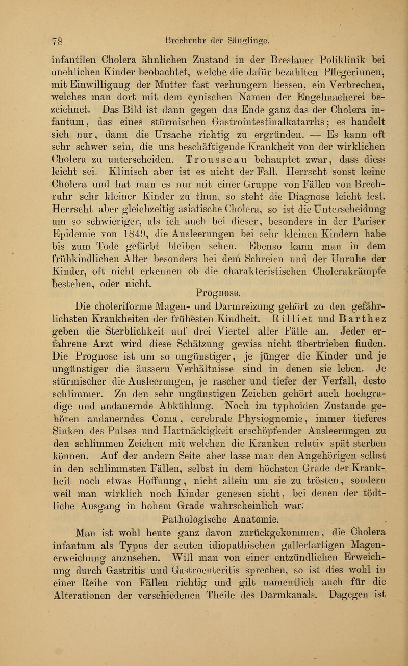 infantilen Cholera ähnlichen Zustand in der Breslauer Poliklinik bei unehlichen Kinder beobachtet, welche die dafür bezahlten Pflegerinnen, mit Einwilligung der Mutter fast verhungern Hessen, ein Verbrechen, welches man dort mit dem cynischen Namen der Engelmacherei be- zeichnet. Das Bild ist dann gegen das Ende ganz das der Cholera in- fantum , das eines stürmischen Gastrointestinalkatarrhs; es handelt sich nur, dann die Ursache richtig zu ergründen. — Es kann oft sehr schwer sein, die uns beschäftigende Krankheit von der wirklichen Cholera zu unterscheiden. Trousseau behauptet zwar, dass diess leicht sei. Klinisch aber ist es nicht der Fall. Herrscht sonst keine Cholera und hat man es nur mit einer Gruppe von Fällen von Brech- ruhr sehr kleiner Kinder zu thun, so steht die Diagnose leicht lest. Herrscht aber gleichzeitig asiatische Cholera, so ist die Unterscheidung um so schwieriger, als ich auch bei dieser, besonders in der Pariser Epidemie von 1849, die Ausleerungen bei sehr kleinen Kindern habe bis zum Tode gefärbt bleiben sehen. Ebenso kann man in dem frühkindlichen Alter besonders bei dem Schreien und der Unruhe der Kinder, oft nicht erkennen ob die charakteristischen Cholerakrämpfe bestehen, oder nicht. Prognose. Die choleriforme Magen- und Darmreizung gehört zu den gefähr- lichsten Krankheiten der frühesten Kindheit. Rilliet und Barthez geben die Sterblichkeit auf drei Viertel aller Fälle an. Jeder er- fahrene Arzt wird diese Schätzung gewiss nicht übertrieben finden. Die Prognose ist um so ungünstiger, je jünger die Kinder und je ungünstiger die äussern Verhältnisse sind in denen sie leben. Je stürmischer die Ausleerungen, je rascher und tiefer der Verfall, desto schlimmer. Zu den sehr ungünstigen Zeichen gehört auch hochgra- dige und andauernde Abkühlung. Noch im typhoiden Zustande ge- hören andauerndes Coma, cerebrale Physiognomie, immer tieferes Sinken des Pulses und Hartnäckigkeit erschöpfender Ausleerungen zu den schlimmen Zeichen mit welchen die Kranken relativ spät sterben können. Auf der andern Seite aber lasse man den Angehörigen selbst in den schlimmsten Fällen, selbst in dem höchsten Grade der Krank- heit noch etwas Hoffnung , nicht allein um sie zu trösten, sondern weil man wirklich noch Kinder genesen sieht, bei denen der tödt- liche Ausgang in hohem Grade wahrscheinlich war. Pathologische Anatomie. Man ist wohl heute ganz davon zurückgekommen, die Cholera infantum als Typus der acuten idiopathischen gallertartigen Magen- erweichung anzusehen. Will man von einer entzündlichen Erweich- ung durch Gastritis und Gastroenteritis sprechen, so ist dies wohl in einer Reihe von Fällen richtig und gilt namentlich auch für die Alterationen der verschiedenen Theile des Darmkanals. Dagegen ist