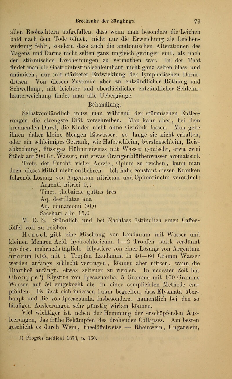 allen Beobachtern aufgefallen, cläss wenn man besonders die Leichen bald nach dem Tode öffnet, nicht nur die Erweichung als Leichen- wirkung fehlt, sondern dass auch die anatomischen Alterationen des Magens und Darms nicht selten ganz ungleich geringer sind, als nach den stürmischen Erscheinungen zu vermuthen war. In der That findet man die Gastrointestinalschleimhaut nicht ganz selten blass und anämisch, nur mit stärkerer Entwicklung der lymphatischen Darm- drüsen. Von diesem Zustande aber zu entzündlicher Rötlmng und Schwellung, mit leichter und oberflächlicher entzündlicher Schleim- hauterweichung findet man alle Uebergänge. Behandlung. Selbstverständlich muss man während der stürmischen Entlee- rungen die strengste Diät vorschreiben. Man kann aber, bei dem brennenden Durst, die Kinder nicht ohne Getränk lassen. Man gebe ihnen daher kleine Mengen Eiswasser, so lange sie nicht erkalten, oder ein schleimiges Getränk, wie Haferschleim, Gerstenschleim, Reis- abkochung, flüssiges Hühnereiweiss mit Wasser gemischt, etwa zwei Stück auf 500 Gr. Wasser, mit etwas Orangenblüthenwasser aromatisirt. Trotz der Furcht vieler Aerzte, Opium zu reichen, kann man doch dieses Mittel nicht entbehren. Ich habe constant diesen Kranken folgende Lösung von Argentum nitricuin und Opiumtinctur verordnet : Argenti nitrici 0,1 Tinct. thebaicae guttas tres Aq. destillatae ana Aq. cinnamomi 30,0 Sacchari albi 15,0 M. D. S. Stündlich und bei Nachlass 2stündlich einen Caffee- löffel voll zu reichen. H e n o c h gibt eine Mischung von Laudanum mit Wasser und kleinen Mengen Acid. hydrochloricum, 1—2 Tropfen stark verdünnt pro closi, mehrmals täglich. Klystiere von einer Lösung von Argentum nitricum 0,05, mit 1 Tropfen Laudanum in 40—60 Gramm Wasser werden anfangs schlecht vertragen , können aber nützen, wann die Diarrhoe anfängt, etwas seltener zu werden. In neuester Zeit hat Chouppe1) Klystire von Ipecacuanha, 5 Gramms mit 100 Gramms Wasser auf 50 eingekocht etc. in einer complicirten Methode em- pfohlen. Es lässt sich indessen kaum begreifen, dass Klysmata über- haupt und die von Ipecacuanha insbesondere, namentlich bei den so häufigen Ausleerungen sehr günstig wirken können. Viel wichtiger ist, neben der Hemmung der erschöpfenden Aus- leerungen, das frühe Bekämpfen des drohenden Collapses. Am besten geschieht es durch Wein, theelöffelweise — Rheinwein, Ungarwein, 1) Progres me'dical 1873. p. 160.