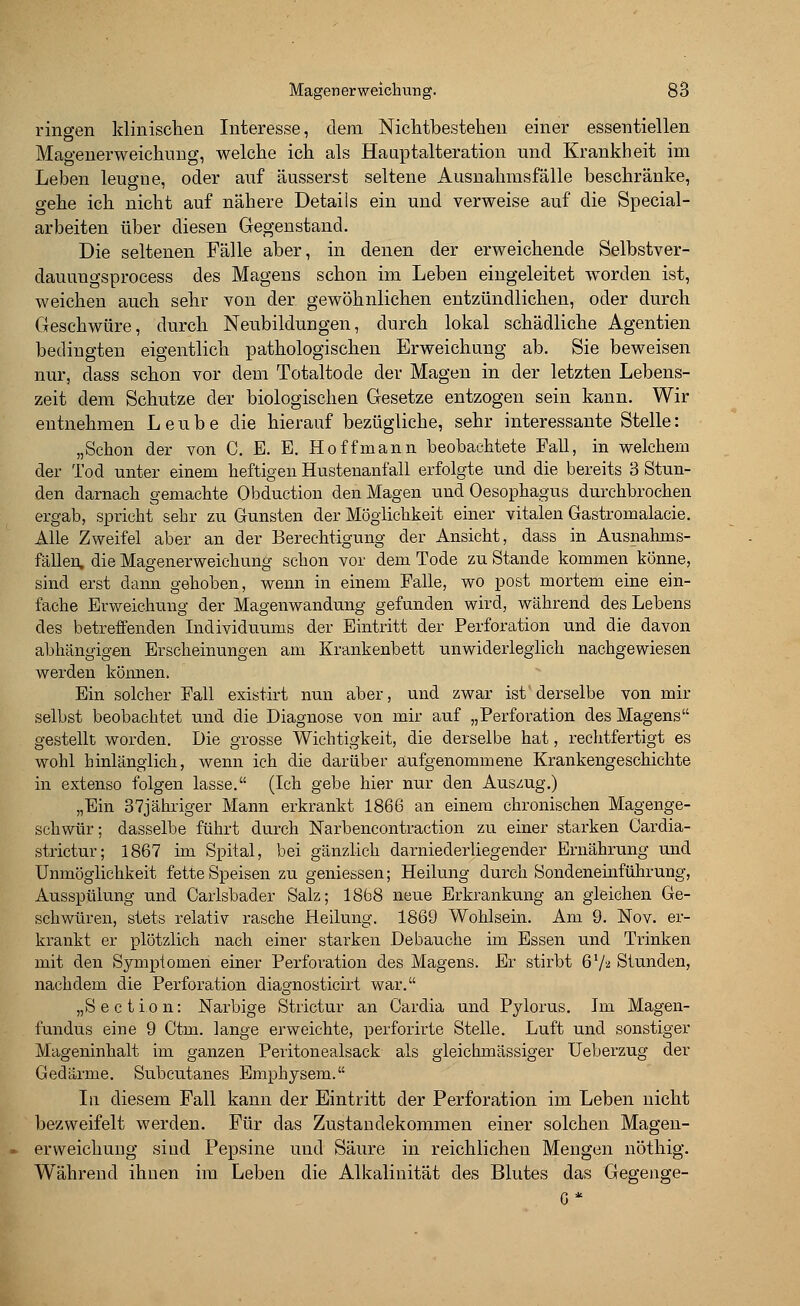 Magen erweich ung. 88 ringen klinischen Interesse, dem Nichtbestehen einer essentiellen Magenerweichung, welche ich als Hauptalteration und Krankheit im Leben leugne, oder auf äusserst seltene Ausnahmsfälle beschränke, gehe ich nicht auf nähere Details ein und verweise auf die Special- arbeiten über diesen Gegenstand. Die seltenen Fälle aber, in denen der erweichende Selbstver- dauungsprocess des Magens schon im Leben eingeleitet worden ist, weichen auch sehr von der gewöhnlichen entzündlichen, oder durch Geschwüre, durch Neubildungen, durch lokal schädliche Agentien bedingten eigentlich pathologischen Erweichung ab. Sie beweisen nur, dass schon vor dem Totaltode der Magen in der letzten Lebens- zeit dem Schutze der biologischen Gesetze entzogen sein kann. Wir entnehmen Leube die hierauf bezügliche, sehr interessante Stelle: „Schon der von C. E. E. Ho ff mann beobachtete Fall, in welchem der Tod unter einem heftigen Hustenanfall erfolgte und die bereits 3 Stun- den darnach gemachte Obduction den Magen und Oesophagus durchbrochen ergab, spricht sehr zu Gunsten der Möglichkeit einer vitalen Gastromalacie. Alle Zweifel aber an der Berechtigung der Ansicht, dass in Ausnahms- fällen, die Magenerweichung schon vor dem Tode zu Stande kommen könne, sind erst dann gehoben, wenn in einem Balle, wo post mortem eine ein- fache Erweichung der Magenwandung gefunden wird, während des Lebens des betreffenden Individuums der Eintritt der Berforation und die davon abhängigen Erscheinungen am Krankenbett unwiderleglich nachgewiesen werden können. Ein solcher Ball existirt nun aber, und zwar ist derselbe von mir selbst beobachtet und die Diagnose von mir auf „Berforation des Magens gestellt worden. Die grosse Wichtigkeit, die derselbe hat, rechtfertigt es wohl hinlänglich, wenn ich die darüber aufgenommene Krankengeschichte in extenso folgen lasse. (Ich gebe hier nur den Auszug.) „Ein 37jähriger Mann erkrankt 1866 an einem chronischen Magenge- schwür ; dasselbe führt durch Narbencontraction zu einer starken Cardia- strictur; 1867 im Spital, bei gänzlich darniederliegender Ernährung und Unmöglichkeit fette Speisen zu gemessen; Heilung durch Sondeneinführung, Ausspülung und Carlsbader Salz; 1868 neue Erkrankung an gleichen Ge- schwüren, stets relativ rasche Heilung. 1869 Wohlsein. Am 9. Nov. er- krankt er plötzlich nach einer starken De bauche im Essen und Trinken mit den Symptomen einer Berforation des Magens. Er stirbt 67* Stunden, nachdem die Berforation diagnosticirt war. „Section: Narbige Strictur an Cardia und Bylorus. Im Magen- fundus eine 9 Ctm. lange erweichte, perforirte Stelle. Luft und sonstiger Mageninhalt im ganzen Beritonealsack als gleichmässiger Ueberzug der Gedärme. Subcutanes Emphysem. In diesem Fall kann der Eintritt der Perforation im Leben nicht bezweifelt werden. Für das Zustandekommen einer solchen Magen- erweichung sind Pepsine und Säure in reichlichen Mengen nöthig. Während ihnen im Leben die Alkalinität des Blutes das Gegenge-