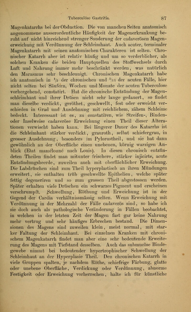 Magenkatarrhs bei der Obduction. Die von manchen Seiten anatomisch angenommene ausserordentliche Häufigkeit der Magenerkrankung be- ruht auf nicht hinreichend strenger Sonderung der cadaverösen Magen- erweichung mit Verdünnung der Schleimhaut. Auch acuter, terminaler Magenkatarrh mit seinen anatomischen Charakteren ist selten. Chro- nischer Katarrh aber ist relativ häufig und um so verderblicher, als solchen Kranken die beiden Hauptquellen des Stoffwechsels durch Luft und Nahrung immer mehr beschränkt werden, was natürlich den Marasmus sehr beschleunigt. Chronischen Magenkatarrh habe ich anatomisch in l'ß der chronischen und 1/n der acuten Fälle, hier nicht selten bei Säufern, Wochen und Monate der acuten Tuberculöse vorhergehend, constatirt. Hat die chronische Entzündung der Magen- schleimhaut und ihrer Drüsen nicht sehr lange gedauert, so findet man dieselbe verdickt, geröthet, geschwellt, fest oder erweicht ver- schieden in Grad und Ausdehnung mit reichlichem, zähem Schleime bedeckt. Interessant ist es, zu constatiren, wie Streifen-, Binden- oder Inselweise cadaveröse Erweichung einen Theil dieser Altera- tionen verwischt haben kann. Bei längerer Dauer des Katarrhs ist die Schleimhaut stärker verdickt, grauroth, selbst schiefergrau, in grosser Ausdehnung, besonders im Pylorustheil, und sie hat dann gewöhnlich an der Oberfläche einen unebenen, körnig warzigen An- blick (Etat mamelonne nach Louis). In diesen chronisch entzün- deten Theilen findet man mitunter frischere, stärker injicirte, acute Entzündungsheerde, zuweilen auch mit oberflächlicher Erweichung. Die Labelrüschen sind zum Theil hyperplastisch an ihren Mündungen erweitert, sie enthalten trüb geschwellte Epithelien, welche später fettig degeneriren und so zum grossen Theil abgestossen werden. Später erhalten viele Drüschen ein schwarzes Pigment und erscheinen verschrumpft. „Schwellung, Röthung und Erweichung ist in der Gegend der Cardia verhältnissmässig selten. Wenn Erweichung mit Verdünnung in der Mehrzahl der Fälle cadaverös sind, so habe ich sie doch auch als pathologische Veränderung in Fällen beobachtet, in welchen in der letzten Zeit der Magen fast gar keine Nahrung mehr vertrug und sehr häufiges Erbrechen bestand. Die Dimen- sionen des Magens sind zuweilen klein, meist normal, mit star- ker Faltung der Schleimhaut. Bei einzelnen Kranken mit chroni- schem Magenkatarrh findet man aber eine sehr bedeutende Erweite- rung des Magens mit Tiefstand desselben. Auch das submueöse Binde- gewebe nimmt bei bedeutender hypertrophischer Schwellung der Schleimhaut an der Hyperplasie Theil. Den chronischen Katarrh in viele Gruppen spalten, je nachdem Röthe, schiefrige Färbung, glatte oder unebene Oberfläche, Verdickung oder Verdünnung, abnorme Festigkeit oder Erweichung vorherrschen, halte ich für künstliche