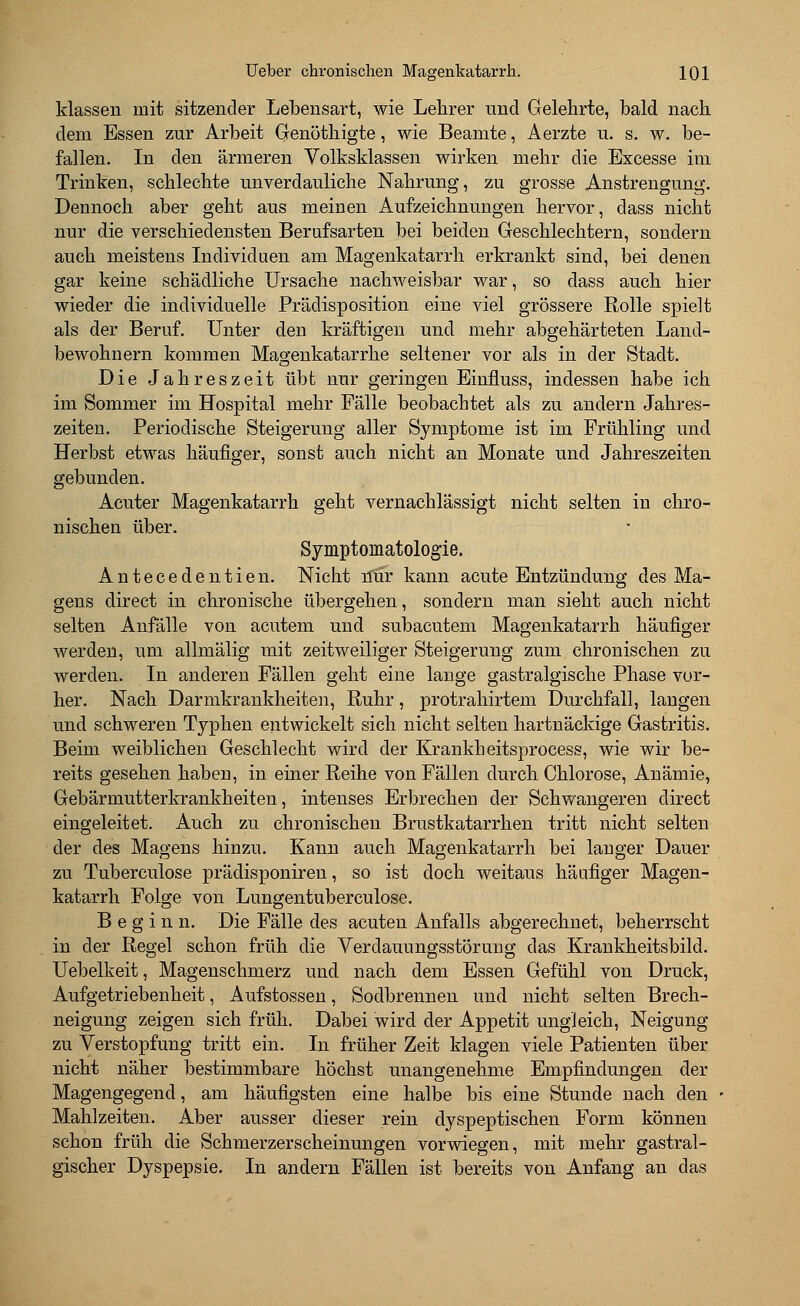 klassen mit sitzender Lebensart, wie Lehrer und Gelehrte, bald nach dem Essen zur Arbeit Genöthigte, wie Beamte, Aerzte u. s. w. be- fallen. In den ärmeren Volksklassen wirken mehr die Excesse im Trinken, schlechte unverdauliche Nahrung, zu grosse Anstrengung. Dennoch aber geht aus meinen Aufzeichnungen hervor, dass nicht nur die verschiedensten Berufsarten bei beiden Geschlechtern, sondern auch meistens Individuen am Magenkatarrh erkrankt sind, bei denen gar keine schädliche Ursache nachweisbar war, so dass auch hier wieder die individuelle Prädisposition eine viel grössere Rolle spielt als der Beruf. Unter den kräftigen und mehr abgehärteten Land- bewohnern kommen Magenkatarrhe seltener vor als in der Stadt. Die Jahreszeit übt nur geringen Einfluss, indessen habe ich im Sommer im Hospital mehr Fälle beobachtet als zu andern Jahres- zeiten. Periodische Steigerung aller Symptome ist im Frühling und Herbst etwas häufiger, sonst auch nicht an Monate und Jahreszeiten gebunden. Acuter Magenkatarrh geht vernachlässigt nicht selten in chro- nischen über. Symptomatologie. Antecedentien. Nicht mir kann acute Entzündung des Ma- gens direct in chronische übergehen, sondern man sieht auch nicht selten Anfälle von acutem und subacutem Magenkatarrh häufiger werden, um allmälig mit zeitweiliger Steigerung zum chronischen zu werden. In anderen Fällen geht eine lange gastralgische Phase vor- her. Nach Darmkrankheiten, Ruhr, protrahirtem Durchfall, langen und schweren Typheii entwickelt sich nicht selten hartnäckige Gastritis. Beim weiblichen Geschlecht wird der Krankheitsprocess, wie wir be- reits gesehen haben, in einer Reihe von Fällen durch Chlorose, Anämie, Gebärmutterkrankheiten, intenses Erbrechen der Schwangeren direct eingeleitet. Auch zu chronischen Brustkatarrhen tritt nicht selten der des Magens hinzu. Kann auch Magenkatarrh bei langer Dauer zu Tuberculose prädisponiren, so ist doch weitaus häufiger Magen- katarrh Folge von Lungentuberculose. Beginn. Die Fälle des acuten Anfalls abgerechnet, beherrscht in der Regel schon früh die Verdauungsstörung das Krankheitsbild. Uebelkeit, Magenschmerz und nach dem Essen Gefühl von Druck, Aufgetriebenheit, Aufstossen, Sodbrennen und nicht selten Brech- neigung zeigen sich früh. Dabei wird der Appetit ungleich, Neigung zu Verstopfung tritt ein. In früher Zeit klagen viele Patienten über nicht näher bestimmbare höchst unangenehme Empfindungen der Magengegend, am häufigsten eine halbe bis eine Stunde nach den Mahlzeiten. Aber ausser dieser rein dyspeptischen Form können schon früh die Schmerzerscheinungen vorwiegen, mit mehr gastral- gischer Dyspepsie. In andern Fällen ist bereits von Anfang an das