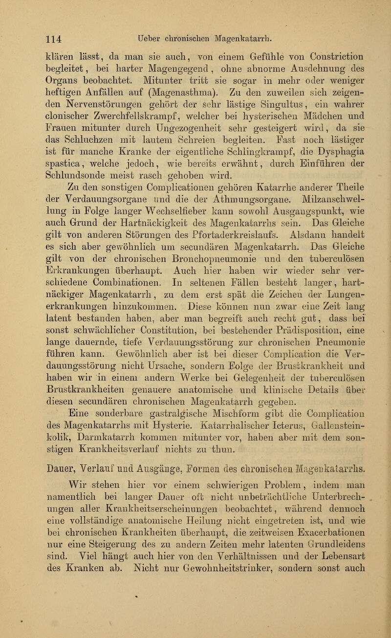 klären lässt, da man sie auch, von einem Gefühle von Constriction begleitet, bei harter Magengegend, ohne abnorme Ausdehnung des Organs beobachtet. Mituuter tritt sie sogar in mehr oder weniger heftigen Anfällen auf (Magenasthma). Zu den zuweilen sich zeigen- den Nervenstörungen gehört der sehr lästige Singultus, ein wahrer clonischer Zwerchfellskrampf, welcher bei hysterischen Mädchen und Frauen mitunter durch Ungezogenheit sehr gesteigert wird, da sie das Schluchzen mit lautem Schreien begleiten. Fast noch lästiger ist für manche Kranke der eigentliche Schlingkrampf, die Dysphagia spastica, welche jedoch, wie bereits erwähnt, durch Einführen der Schlundsonde meist rasch gehoben wird. Zu den sonstigen Complicationen gehören Katarrhe anderer Theile der Verdauungsorgane und die der Athmungsorgane. Milzanschwel- lung in Folge langer Wechselfieber kann sowohl Ausgangspunkt, wie auch Grund der Hartnäckigkeit des Magenkatarrhs sein. Das Gleiche gilt von anderen Störungen des Pfortaderkreislaufs. Alsdann hancleit es sich aber gewöhnlich um secundären Magenkatarrh. Das Gleiche gilt von der chrouischen Bronchopneumonie und den tuberculösen Erkrankungen überhaupt. Auch hier haben wir wieder sehr ver- schiedene Combinationen. In seltenen Fällen besteht langer, hart- näckiger Magenkatarrh, zu dem erst spät die Zeichen der Lungen- erkrankungen hinzukommen. Diese können nun zwar eine Zeit lang latent bestanden haben, aber man begreift auch recht gut, dass bei sonst schwächlicher Constitution, bei bestehender Prädisposition, eine lange dauernde, tiefe Verdauungsstörung zur chronischen Pneumonie führen kann. Gewöhnlich aber ist bei dieser Complication die Ver- dauungsstörung nicht Ursache, sondern Folge der Brustkrankheit und haben wir in einem andern Werke bei Gelegenheit der tuberculösen Brustkrankheiten genauere anatomische und klinische Details über diesen secundären chronischen Magenkatarrh o-eg-eben. Eine sonderbare gastralgische Mischform gibt die Complication des Magenkatarrhs mit Hysterie. Katarrhalischer Icterus, Gallenstein- kolik, Darmkatarrh kommen mitunter vor, haben aber mit dem son- stigen Kr ankheits verlauf nichts zu tbun. Dauer, Verlauf und Ausgänge, Formen des chronischen Magenkatarrhs. Wir stehen hier vor einem schwierigen Problem, indem man namentlich bei langer Dauer oft nicht unbeträchtliche Unterbrech- ungen aller Krankheitserscheinungen beobachtet, während dennoch eine vollständige anatomische Heilung nicht eingetreten ist, und wie bei chronischen Krankheiten überhaupt, die zeitweisen Exacerbationen nur eine Steigerung des zu andern Zeiten mehr latenten Grundleidens sind. Viel hängt auch hier von den Verhältnissen und der Lebensart des Kranken ab. Nicht nur Gewohnheitstrinker, sondern sonst auch