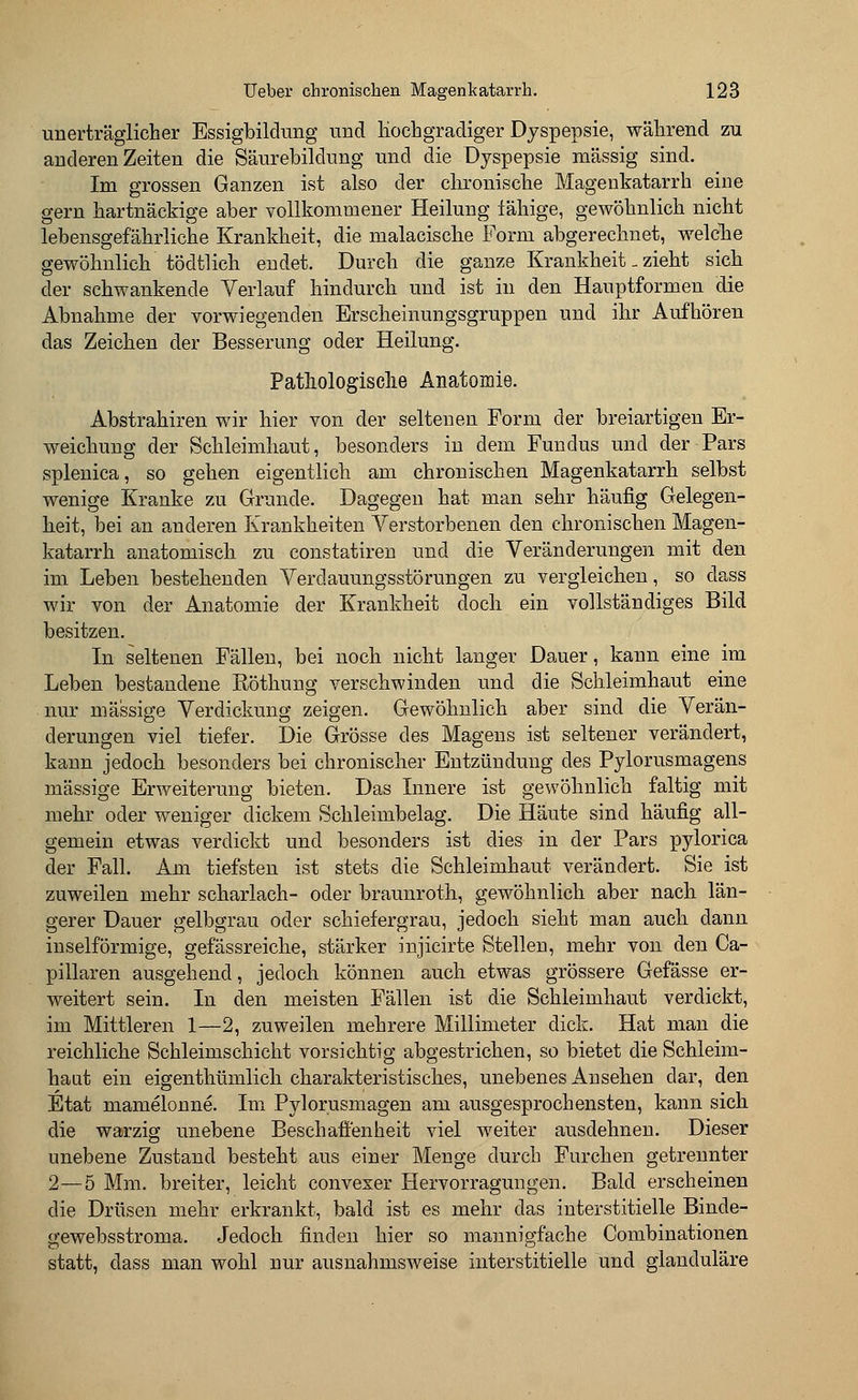 unerträglicher Essigbildung und hochgradiger Dyspepsie, während zu anderen Zeiten die Säurebildung und die Dyspepsie massig sind. Im grossen Ganzen ist also der chronische Magenkatarrh eine gern hartnäckige aber vollkommener Heilung fähige, gewöhnlich nicht lebensgefährliche Krankheit, die malacische Form abgerechnet, welche gewöhnlich tödtlich endet. Durch die ganze Krankheit. zieht sich der schwankende Verlauf hindurch und ist in den Hauptformen die Abnahme der vorwiegenden Erscheinungsgruppen und ihr Aufhören das Zeichen der Besserung oder Heilung. Pathologische Anatomie. Abstrahiren wir hier von der seltenen Form der breiartigen Er- weichung der Schleimhaut, besonders in dem Fundus und der Pars splenica, so gehen eigentlich am chronischen Magenkatarrh selbst wenige Kranke zu Grunde. Dagegen hat man sehr häufig Gelegen- heit, bei an anderen Krankheiten Verstorbenen den chronischen Magen- katarrh anatomisch zu constatiren und die Veränderungen mit den im Leben bestehenden Verdauungsstörungen zu vergleichen, so dass wir von der Anatomie der Krankheit doch ein vollständiges Bild besitzen. In seltenen Fällen, bei noch nicht langer Dauer, kann eine im Leben bestandene Röthung verschwinden und die Schleimhaut eine nur massige Verdickung zeigen. Gewöhnlich aber sind die Verän- derungen viel tiefer. Die Grösse des Magens ist seltener verändert, kann jedoch besonders bei chronischer Entzündung des Pylorusmagens massige Erweiterung bieten. Das Innere ist gewöhnlich faltig mit mehr oder weniger dickem Schleimbelag. Die Häute sind häufig all- gemein etwas verdickt und besonders ist dies in der Pars pylorica der Fall. Am tiefsten ist stets die Schleimhaut verändert. Sie ist zuweilen mehr Scharlach- oder braunroth, gewöhnlich aber nach län- gerer Dauer gelbgrau oder schiefergrau, jedoch sieht man auch dann inselförmige, gefässreiche, stärker injicirte Stellen, mehr von den Ca- pillaren ausgehend, jedoch können auch etwas grössere Gefässe er- weitert sein. In den meisten Fällen ist die Schleimhaut verdickt, im Mittleren 1—2, zuweilen mehrere Millimeter dick. Hat man die reichliche Schleimschicht vorsichtig abgestrichen, so bietet die Schleim- haut ein eigenthümlich charakteristisches, unebenes Ansehen dar, den Etat mamelonne. Im Pylorusmagen am ausgesprochensten, kann sich die warzig unebene Beschaffenheit viel weiter ausdehnen. Dieser unebene Zustand besteht aus einer Menge durch Furchen getrennter 2—5 Mm. breiter, leicht convexer Hervorragungen. Bald erseheinen die Drüsen mehr erkrankt, bald ist es mehr das interstitielle Binde- gewebsstroma. Jedoch finden hier so mannigfache Combinationen statt, dass man wohl nur ausnahmsweise interstitielle und glanduläre