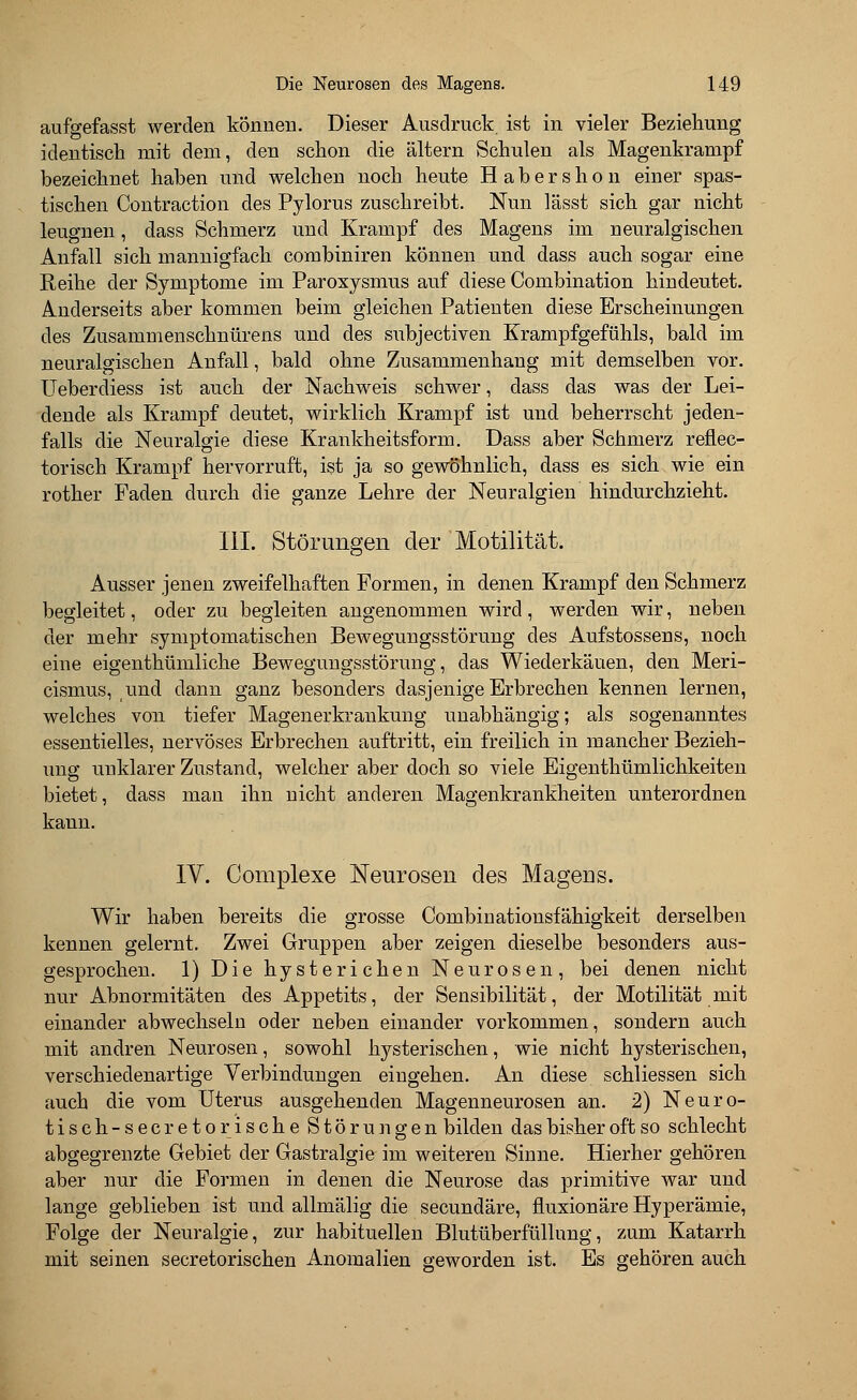 aufgefasst werden können. Dieser Ausdruck ist in vieler Beziehung identisch mit dem, den schon die altern Schulen als Magenkrampf bezeichnet haben und welchen noch heute Habershon einer spas- tischen Contraction des Pylorus zuschreibt. Nun lässt sich gar nicht leugnen, dass Schmerz und Krampf des Magens im neuralgischen Anfall sich mannigfach combiniren können und dass auch sogar eine Reihe der Symptome im Paroxysmus auf diese Combination hindeutet. Anderseits aber kommen beim gleichen Patienten diese Erscheinungen des Zusammenschnürens und des subjectiven Krampfgefühls, bald im neuralgischen Anfall, bald ohne Zusammenhang mit demselben vor. Ueberdiess ist auch der Nachweis schwer, dass das was der Lei- dende als Krampf deutet, wirklich Krampf ist und beherrscht jeden- falls die Neuralgie diese Krankheitsform. Dass aber Schmerz reflec- torisch Krampf hervorruft, ist ja so gewöhnlich, dass es sich wie ein rother Faden durch die ganze Lehre der Neuralgien hindurchzieht. III. Störungen der Motilität. Ausser jenen zweifelhaften Formen, in denen Krampf den Schmerz begleitet, oder zu begleiten angenommen wird, werden wir, neben der mehr symptomatischen Bewegungsstörung des Aufstossens, noch eine eigenthümliche Bewegungsstörung, das Wiederkäuen, den Meri- cismus, und dann ganz besonders dasjenige Erbrechen kennen lernen, welches von tiefer Magenerkrankung unabhängig; als sogenanntes essentielles, nervöses Erbrechen auftritt, ein freilich in mancher Bezieh- ung unklarer Zustand, welcher aber doch so viele Eigenthümlichkeiten bietet, dass man ihn nicht anderen Magenkrankheiten unterordnen kann. IV. Complexe Neurosen des Mageus. Wir haben bereits die grosse Combinationsfähigkeit derselben kennen gelernt. Zwei Gruppen aber zeigen dieselbe besonders aus- gesprochen. 1) Die hysterichen Neurosen, bei denen nicht nur Abnormitäten des Appetits, der Sensibilität, der Motilität mit einander abwechseln oder neben einander vorkommen, sondern auch mit andren Neurosen, sowohl hysterischen, wie nicht hysterischen, verschiedenartige Verbindungen eingehen. An diese schliessen sich auch die vom Uterus ausgehenden Magenneurosen an. 2) Neuro- tiseh-secretorische Störungen bilden das bisher oft so schlecht abgegrenzte Gebiet der Gastralgie im weiteren Sinne. Hierher gehören aber nur die Formen in denen die Neurose das primitive war und lange geblieben ist und allmälig die secundäre, fluxionäre Hyperämie, Folge der Neuralgie, zur habituellen Blutüberftillnng, zum Katarrh mit seinen secretorischen Anomalien geworden ist. Es gehören auch