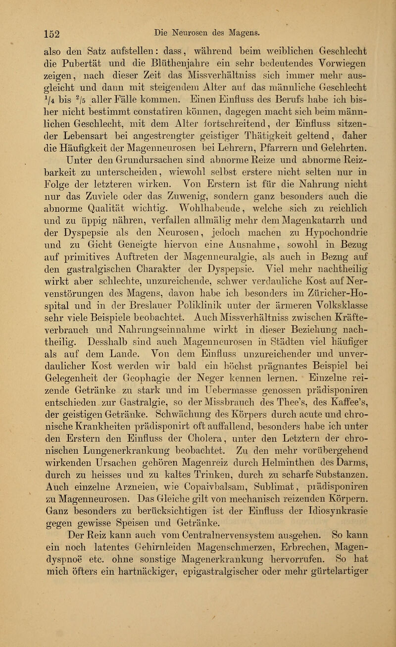 also den Satz aufstellen: dass, während beim weiblichen Geschlecht die Pubertät und die Blüthenjahre ein sehr bedeutendes Vorwiegen zeigen, nach dieser Zeit das Missverhältniss sich immer mehr aus- gleicht und dann mit steigendem Alter auf das männliche Geschlecht 2/4 bis 2/ö aller Fälle kommen. Einen Einfluss des Berufs habe ich bis- her nicht bestimmt constatiren können, dagegen macht sich beim männ- lichen Geschlecht, mit dem Alter fortschreitend, der Einfluss sitzen- der Lebensart bei angestrengter geistiger Thätigkeit geltend, daher die Häufigkeit der Magenneurosen bei Lehrern, Pfarrern und Gelehrten. Unter den Grundursachen sind abnorme Reize und abnorme Reiz- barkeit zu unterscheiden, wiewohl selbst erstere nicht selten nur in Folge der letzteren wirken. Von Erstem ist für die Nahrung nicht nur das Zuviele oder das Zuwenig, sondern ganz besonders auch die abnorme Qualität wichtig. Wohlhabeude, welche sich zu reichlich und zu üppig nähren, verfallen allmälig mehr dem Magenkatarrh und der Dyspepsie als den Neurosen, jedoch machen zu Hypochondrie und zu Gicht Geneigte hiervon eine Ausnahme, sowohl in Bezug auf primitives Auftreten der Magenneuralgie, als auch in Bezug auf den gastralgischen Charakter der Dyspepsie. Viel mehr nachtheilig wirkt aber schlechte, unzureichende, schwer verdauliche Kost auf Ner- venstörungen des Magens, davon habe ich besonders im Züricher-Ho- spital und in der Breslauer Poliklinik unter der ärmeren Volksklasse sehr viele Beispiele beobachtet. Auch Missverhältniss zwischen Kräfte- verbrauch und Nahrungseinnahme wirkt in dieser Beziehung nach- theilig. Desshalb sind auch Magenneurosen in Städten viel häufiger als auf dem Lande. Von dem Einfluss unzureichender und unver- daulicher Kost werden wir bald ein höchst prägnantes Beispiel bei Gelegenheit der Geophagie der Neger kennen lernen. Einzelne rei- zende Getränke zu stark und im Uebermasse genossen prädisponiren entschieden zur Gastralgie, so der Missbrauch des Thee's, des Kaffee's, der geistigen Getränke. Schwächung des Körpers durch acute und chro- nische Krankheiten prädisponirt oft auffallend, besonders habe ich unter den Erstem den Einfluss der Cholera, unter den Letztern der chro- nischen Lungenerkrankung beobachtet. Zu den mehr vorübergehend wirkenden Ursachen gehören Magenreiz durch Helminthen des Darms, durch zu heisses und zu kaltes Trinken, durch zu scharfe Substanzen. Auch einzelne Arzneien, wie Copaivbalsam, Sublimat, prädisponiren zu Magenneurosen. Das Gleiche gilt von mechanisch reizenden Körpern. Ganz besonders zu berücksichtigen ist der Einfluss der Idiosynkrasie gegen gewisse Speisen und Getränke. Der Reiz kann auch vom Centralnervensystem ausgehen. So kann ein noch latentes Gehirnleiden Magenschmerzen, Erbrechen, Magen- dyspnoe etc. ohne sonstige Magenerkrankung hervorrufen. So hat mich öfters ein hartnäckiger, epigastralgischer oder mehr gürtelartiger