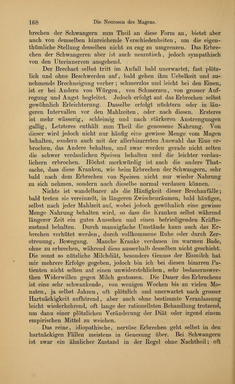 brechen der Schwängern zum Theil an diese Form an, bietet aber auch von demselben hinreichende Verschiedenheiten, um die eigen- tümliche Stellung desselben nicht zu eng zu umgrenzen. Das Erbre- chen der Schwangeren aber ist auch neurotisch, jedoch sympathisch von den Uterinnerven ausgehend. Der Brechact selbst tritt im Anfall bald unerwartet, fast plötz- lich und ohne Beschwerden auf, bald gehen ihm Uebelkeit und zu- nehmende Brechneigung vorher; schmerzlos und leicht bei den Einen, ist er bei Andern von Würgen, von Schmerzen, von grosser Auf- regung und Angst begleitet. Jedoch erfolgt auf das Erbrechen selbst gewöhnlich Erleichterung, Dasselbe erfolgt nüchtern oder in län- geren Intervallen vor den Mahlzeiten, oder nach diesen. Ersteres ist mehr wässerig, schleimig und nach stärkeren Anstrengungen gallig, Letzteres enthält zum Theil die genossene Nahrung. Von dieser wird jedoch nicht nur häufig eine gewisse Menge vom Magen behalten, sondern auch mit der allerbizarrsten Auswahl das Eine er- brochen, das Andere behalten, und zwar werdeu gerade nicht selten die schwer verdaulichen Speisen behalten und die leichter verdau- lichem erbrochen. Höchst merkwürdig ist auch die andere That- sache, dass diese Kranken, wie beim Erbrechen der Schwangern, sehr bald nach dem Erbrechen von Speisen nicht nur wieder Nahrung zu sich nehmen, sondern auch dieselbe normal verdauen können. Nichts ist wandelbarer als die Häufigkeit dieser Brechanfälle; bald treten sie vereinzelt, in längeren Zwischenräumen, bald häufiger, selbst nach jeder Mahlzeit auf, wobei jedoch gewöhnlich eine gewisse Menge Nahrung behalten wird, so dass die Kranken selbst während längerer Zeit ein gutes Aussehen und einen befriedigenden Kräfte- zustand behalten. Durch mannigfache Umstände kann auch das Er- brechen verhütet werden, durch vollkommene Ruhe oder durch Zer- streuung, Bewegung. Manche Kranke verdauen im warmen Bade, ohne zu erbrechen, während diess ausserhalb desselben nicht geschieht. Die sonst so nützliche Milchdiät, besonders Genuss der Eismilch hat mir mehrere Erfolge gegeben, jedoch bin ich bei diesen bizarren Pa- tienten nicht selten auf einen unwiderstehlichen, sehr bedauernswer- theu Widerwillen gegen Milch gestossen. Die Dauer des Erbrechens ist eine sehr schwankende, von wenigen Wochen bis zu vielen Mo- naten, ja selbst Jahren, oft plötzlich und unerwartet nach grosser Hartnäckigkeit aufhörend, aber auch ohne bestimmte Veranlassung leicht wiederkehrend, oft lange der rationellsten Behandlung trotzend, um dann einer plötzlichen Veränderung der Diät oder irgend einem empirischen Mittel zu weichen. Das reine, idiopathische, nervöse Erbrechen geht selbst in den hartnäckigen Fällen meistens in Genesung über. Bei Schwangern ist zwar ein ähnlicher Zustand in der Regel ohne Nachtheil; oft