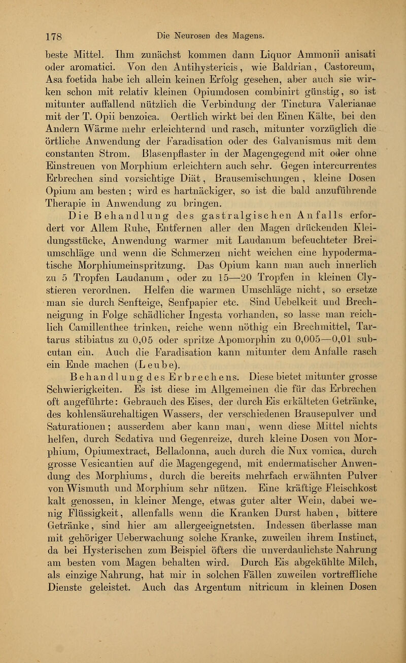 beste Mittel. Ihm zunächst kommen dann Liquor Ammonii anisati oder aromatici. Von den Antihystericis, wie Baldrian, Castoreum, Asa foetida habe ich allein keinen Erfolg gesehen, aber auch sie wir- ken schon mit relativ kleinen Opiumdosen combinirt günstig, so ist mitunter auffallend nützlich die Verbindung der Tinctura Valerianae mit der T. Opii benzoica. Oertlich wirkt bei den Einen Kälte, bei den Andern Wärme mehr erleichternd und rasch, mitunter vorzüglich die örtliche Anwendung der Faradisation oder des Galvanismus mit dem constanten Strom, ßlasenpfiaster in der Magen gegend mit oder ohne Einstreuen von Morphium erleichtern auch sehr. Gegen intercurrentes Erbrechen sind vorsichtige Diät, Brausemischungen , kleine Dosen Opium am besten; wird es hartnäckiger, so ist die bald anzuführende Therapie in Anwendung zu bringen. Die Behandlung des gastralgischen Anfalls erfor- dert vor Allem Ruhe, Entfernen aller den Magen drückenden Klei- dungsstücke, Anwendung warmer mit Laudanum befeuchteter Brei- umschläge und wenn die Schmerzen nicht weichen eine kypoderma- tische Morphiumeinspritzung. Das Opium kann man auch innerlich zu 5 Tropfen Laudanum, oder zu 15—20 Tropfen in kleinen Cly- stieren verordnen. Helfen die warmen Umschläge nicht, so ersetze man sie durch Senfteige, Senfpapier etc. Sind Uebelkeit und Brech- neigung in Folge schädlicher Ingesta vorhanden, so lasse man reich- lich Camillenthee trinken, reiche wenn nöthig ein Brechmittel, Tar- tarus stibiatus zu 0,05 oder spritze Apomorphin zu 0,005—0,01 sub- cutan ein. Auch die Faradisation kann mitunter dem Anfalle rasch ein Ende machen (Leube). Behandlung des Erbrechens. Diese bietet mitunter grosse Schwierigkeiten. Es ist diese im Allgemeinen die für das Erbrechen oft angeführte: Gebrauch des Eises, der durch Eis erkälteten Getränke, des kohlensäurehaltigen Wassers, der verschiedenen Brausepulver und Saturationen; ausserdem aber kanu mau, wenn diese Mittel nichts helfen, durch Sedativa und Gegenreize, durch kleine Dosen von Mor- phium, Opiumextract, Belladonna, auch durch die Nux vomica, durch grosse Vesicantien auf die Magengegend, mit endermatischer Anwen- dung des Morphiums, durch die bereits mehrfach erwähnten Pulver von Wismuth und Morphium sehr nützen. Eine kräftige Fleischkost kalt genossen, in kleiner Menge, etwas guter alter Wein, dabei we- nig Flüssigkeit, allenfalls wenn die Kranken Durst haben, bittere Getränke, sind hier am allergeeignetsten. Indessen überlasse man mit gehöriger Ueberwachung solche Kranke, zuweilen ihrem Instinct, da bei Hysterischen zum Beispiel öfters die unverdaulichste Nahrung am besten vom Magen behalten wird. Durch Eis abgekühlte Milch, als einzige Nahrung, hat mir in solchen Fällen zuweilen vortreffliche Dienste geleistet. Auch das Argentum nitricum in kleinen Dosen