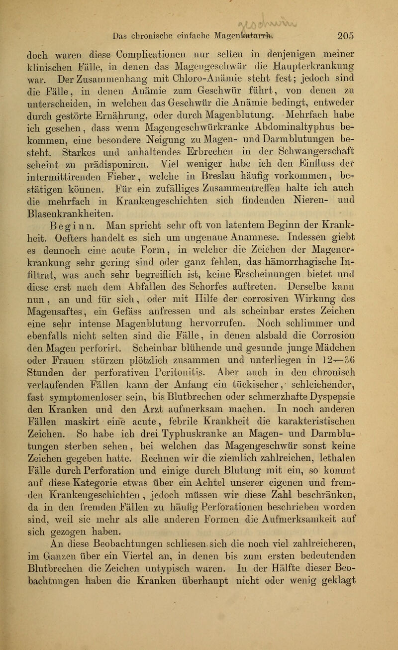 doch waren diese Cornplicationen nur selten in denjenigen meiner klinischen Fälle, in denen das Magengeschwür die Haupterkrankung war. Der Zusammenhang mit Chloro-Anämie steht fest; jedoch sind die Fälle, in denen Anämie zum Geschwür führt, von denen zu unterscheiden, in welchen das Geschwür die Anämie bedingt, entweder durch gestörte Ernährung, oder durch Magenblutung. Mehrfach habe ich gesehen, class wenn Magengeschwürkranke Abdominaltyphus be- kommen, eine besondere Neigung zu Magen- und Darmblutungen be- steht. Starkes und anhaltendes Erbrechen in der Schwangerschaft scheint zu prädisponiren. Viel weniger habe ich den Einfluss der intermittirenden Fieber, welche in Breslau häufig vorkommen, be- stätigen können. Für ein zufälliges Zusammentreffen halte ich auch die mehrfach in Krankengeschichten sich findenden Nieren- und Blasenkrankheiten. Beginn. Man spricht sehr oft von latentem Beginn der Krank- heit. Oefters handelt es sich um ungenaue Anamnese. Indessen giebt es dennoch eine acute Form, in welcher die Zeichen der Magener- krankung sehr gering sind oder ganz fehlen, das hämorrhagische In- filtrat, was auch sehr begreiflich ist, keine Erscheinungen bietet und diese erst nach dem Abfallen des Schorfes auftreten. Derselbe kann nun , an und für sich, oder mit Hilfe der corrosiven Wirkung des Magensaftes, ein Gefäss anfressen und als scheinbar erstes Zeichen eine sehr intense Magenblutung hervorrufen. Noch schlimmer und ebenfalls nicht selten sind die Fälle, in denen alsbald die Corrosion den Magen perforirt. Scheinbar blühende und gesunde junge Mädchen oder Frauen stürzen plötzlich zusammen und unterliegen in 12-—36 Stunden der perforativen Peritonitis. Aber auch in den chronisch verlaufenden Fällen kann der Anfang ein tückischer,- schleichender, fast symptomenloser sein, bis Blutbrechen oder schmerzhafte Dyspepsie den Kranken und den Arzt aufmerksam machen. In noch anderen Fällen maskirt eine acute, febrile Krankheit die karakteristischen Zeichen. So habe ich drei Typhuskranke an Magen- und Darmblu- tungen sterben sehen, bei welchen das Magengeschwür sonst keine Zeichen gegeben hatte. Rechnen wir die ziemlich zahlreichen, lethalen Fälle durch Perforation und einige durch Blutung mit ein, so kommt auf diese Kategorie etwas über ein Achtel unserer eigenen und frem- den Krankengeschichten , jedoch müssen wir diese Zahl beschränken, da in den fremden Fällen zu häufig Perforationen beschrieben worden sind, weil sie mehr als alle anderen Formen die Aufmerksamkeit auf sich gezogen haben. An diese Beobachtungen schliesen sich die noch viel zahlreicheren, im Ganzen über ein Viertel an, in denen bis zum ersten bedeutenden Blutbrechen die Zeichen untypisch waren. In der Hälfte dieser Beo- bachtungen haben die Kranken überhaupt nicht oder wenig geklagt