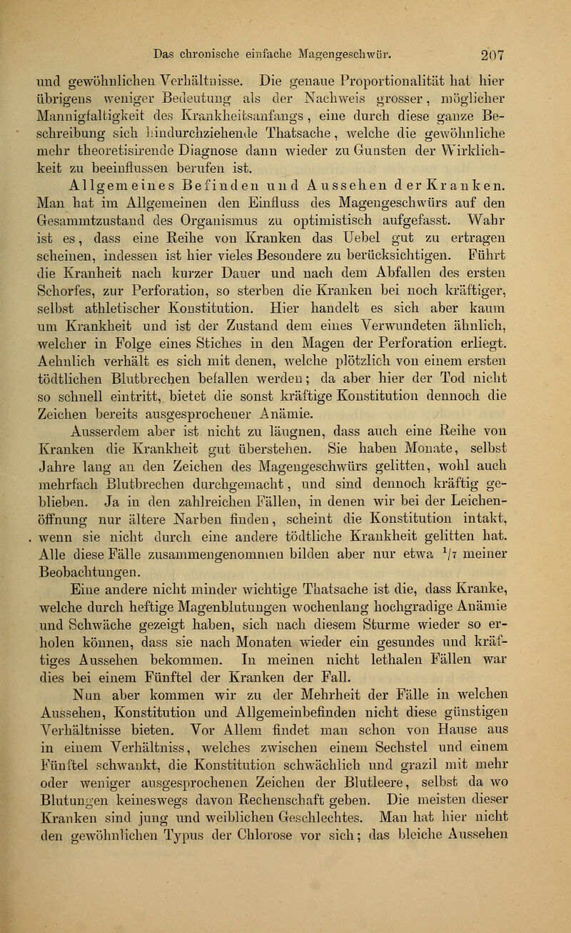 und gewöhnlichen Verhältnisse. Die genaue Proportionalität hat hier übrigens weniger Bedeutung als der Nachweis grosser, möglicher Mannigfaltigkeit des Krankheitsanfangs , eine durch diese ganze Be- schreibung sich hindurchziehende Thatsache, welche die gewöhnliche mehr theoretisirende Diagnose dann wieder zu Gunsten der Wirklich- keit zu beeinflussen berufen ist. Allgemeines Befinden und Aussehen derKranken. Man hat im Allgemeinen den Einfluss des Magengeschwürs auf den Gesammtzustand des Organismus zu optimistisch aufgefasst. Wahr ist es, dass eine Reihe von Kranken das Uebel gut zu ertragen scheinen, indessen ist hier vieles Besondere zu berücksichtigen. Führt die Kranheit nach kurzer Dauer und nach dem Abfallen des ersten Schorfes, zur Perforation, so sterben die Kranken bei noch kräftiger, selbst athletischer Konstitution. Hier handelt es sich aber kaum um Krankheit und ist der Zustand dem eines Verwundeten ähnlich, welcher in Folge eines Stiches in den Magen der Perforation erliegt. Aehnlich verhält es sich mit denen, welche plötzlich von einem ersten tödtlichen Blutbrechen befallen werden; da aber hier der Tod nicht so schnell eintritt, bietet die sonst kräftige Konstitution dennoch die Zeichen bereits ausgesprochener Anämie. Ausserdem aber ist nicht zu läugnen, dass auch eine Reihe von Kranken die Krankheit gut überstehen. Sie haben Monate, selbst Jahre lang an den Zeichen des Magengeschwürs gelitten, wohl auch mehrfach Blutbrechen durchgemacht, und sind dennoch kräftig ge- blieben. Ja in den zahlreichen Fällen, in denen wir bei der Leichen- öffnung nur ältere Narben finden, scheint die Konstitution intakt, wenn sie nicht durch eine andere tödtliche Krankheit gelitten hat. Alle diese Fälle zusammengenommen bilden aber nur etwa x\i meiner Beobachtungen. Eine andere nicht minder wichtige Thatsache ist die, dass Kranke, welche durch heftige Magenblutungen wochenlang hochgradige Anämie und Schwäche gezeigt haben, sich nach diesem Sturme wieder so er- holen können, dass sie nach Monaten wieder ein gesundes und kräf- tiges Aussehen bekommen. In meinen nicht lethalen Fällen war dies bei einem Fünftel der Kranken der Fall. Nun aber kommen wir zu der Mehrheit der Fälle in welchen Aussehen, Konstitution und Allgemeinbefinden nicht diese günstigen Verhältnisse bieten. Vor Allem findet man schon von Hause aus in einem Verhältniss, welches zwischen einem Sechstel und einem Fünftel schwankt, die Konstitution schwächlich und grazil mit mehr oder weniger ausgesprochenen Zeichen der Blutleere, selbst da wo Blutungen keineswegs davon Rechenschaft geben. Die meisten dieser Kranken sind jung und weiblichen Geschlechtes. Man hat hier nicht den gewöhnlichen Typus der Chlorose vor sich; das bleiche Aussehen