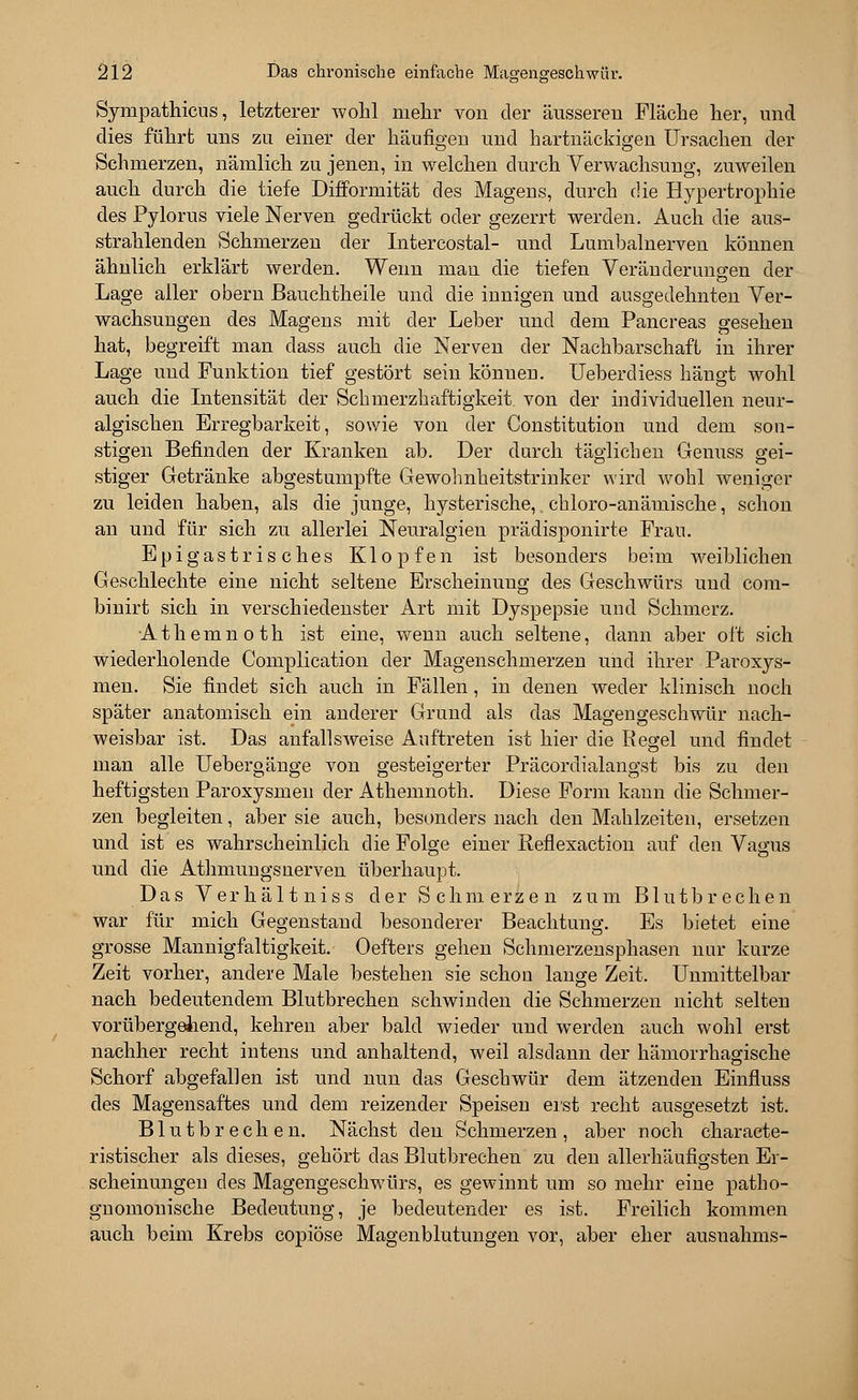 Synipathicus, letzterer wohl mehr von der äusseren Fläche her, und dies führt uns zu einer der häufigen und hartnäckigen Ursachen der Schmerzen, nämlich zu jenen, in welchen durch Verwachsung, zuweilen auch durch die tiefe Diflformität des Magens, durch die Hypertrophie des Pylorus viele Nerven gedrückt oder gezerrt werden. Auch die aus- strahlenden Schmerzen der Intercostal- und Lumbalnerven können ähnlich erklärt werden. Wenn man die tiefen Veränderungen der Lage aller obern ßauchtheile und die innigen und ausgedehnten Ver- wachsungen des Magens mit der Leber und dem Pancreas gesehen hat, begreift man dass auch die Nerven der Nachbarschaft in ihrer Lage und Funktion tief gestört sein können. Ueberdiess hängt wohl auch die Intensität der Schmerzhaftigkeit. von der individuellen neur- algischen Erregbarkeit, sowie von der Constitution und dem son- stigen Befinden der Kranken ab. Der durch täglichen Genuss gei- stiger Getränke abgestumpfte Gewohnheitstrinker wird wohl weniger zu leiden haben, als die junge, hysterische, chloro-anämische, schon an und für sich zu allerlei Neuralgien prädisponirte Frau. Epigastrisches Klopfen ist besonders beim weiblichen Geschlechte eine nicht seltene Erscheinung des Geschwürs und com- binirt sich in verschiedenster Art mit Dyspepsie und Schmerz. Athemnoth ist eine, wenn auch seltene, dann aber oft sich wiederholende Complication der Magenschmerzen und ihrer Paroxys- men. Sie findet sich auch in Fällen, in denen weder klinisch noch später anatomisch ein anderer Grund als das Magengeschwür nach- weisbar ist. Das anfallsweise Auftreten ist hier die Regel und findet man alle Uebergänge von gesteigerter Präcordialangst bis zu den heftigsten Paroxysmen der Athemnoth. Diese Form kann die Schmer- zen begleiten, aber sie auch, besonders nach den Mahlzeiten, ersetzen und ist es wahrscheinlich die Folge einer Reflexaction auf den Vagus und die Athmungsnerven überhaupt. Das Verhältniss der Schmerzen zum Blutbrechen war für mich Gegenstand besonderer Beachtung. Es bietet eine grosse Mannigfaltigkeit. Oefters gehen Schmerzensphasen nur kurze Zeit vorher, andere Male bestehen sie schon lange Zeit. Unmittelbar nach bedeutendem Blutbrechen schwinden die Schmerzen nicht selten vorübergellend, kehren aber bald wieder und werden auch wohl erst nachher recht intens und anhaltend, weil alsdann der hämorrhagische Schorf abgefallen ist und nun das Geschwür dem ätzenden Einfluss des Magensaftes und dem reizender Speisen erst recht ausgesetzt ist. Blutbrechen. Nächst den Schmerzen, aber noch characte- ristischer als dieses, gehört das Blutbrechen zu den allerhäufigsten Er- scheinungen des Magengeschwürs, es gewinnt um so mehr eine patho- gnomonische Bedeutung, je bedeutender es ist. Freilich kommen auch beim Krebs copiöse Magenblutungen vor, aber eher ausnahms-