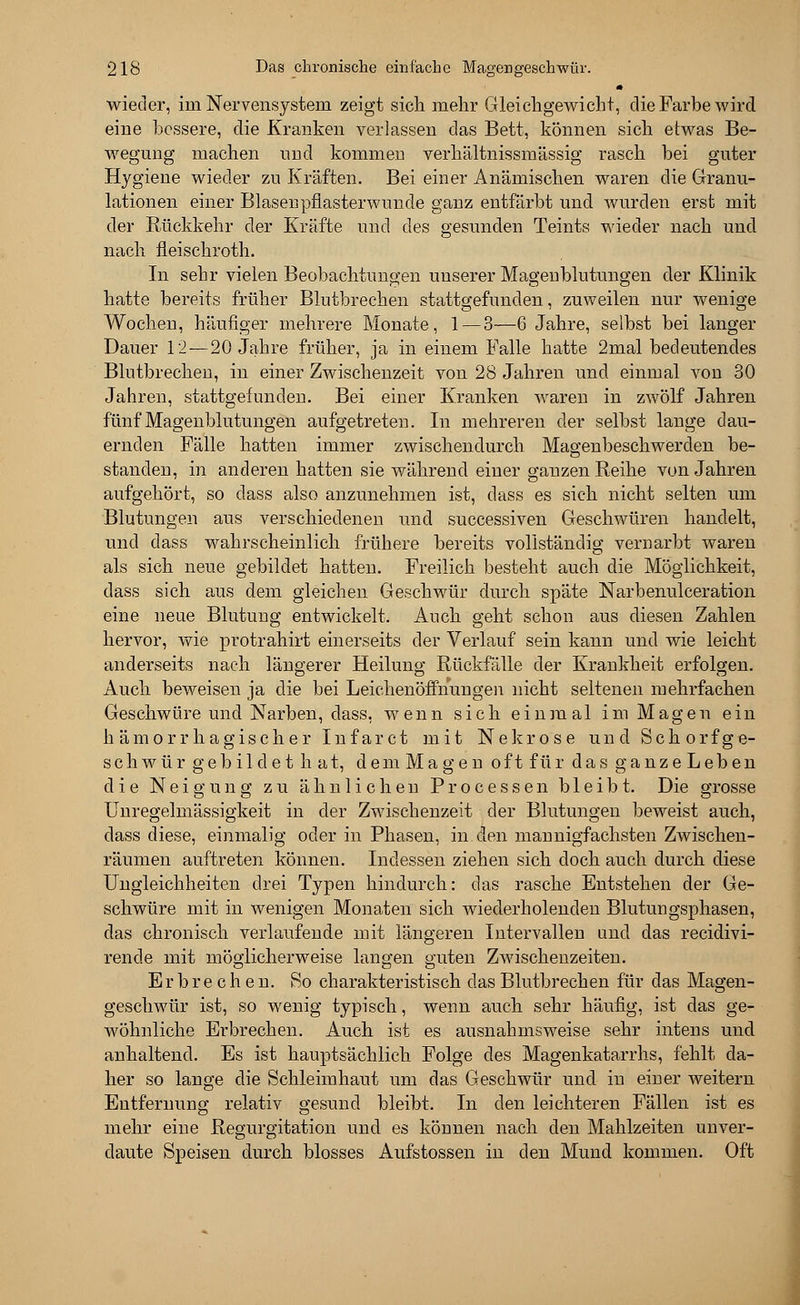 wieder, im Nervensystem zeigt sicli mehr Gleichgewicht, die Farbe wird eine bessere, die Kranken verlassen das Bett, können sich etwas Be- wegung machen und kommen verhältnissmässig rasch bei guter Hygiene wieder zu Kräften. Bei einer Anämischen waren die Granu- lationen einer Blasen pflasterwunde ganz entfärbt und wurden erst mit der Rückkehr der Kräfte und des gesunden Teints wieder nach und nach fleischroth. In sehr vielen Beobachtungen unserer Magenblutungen der Klinik hatte bereits früher Blutbrechen stattgefunden, zuweilen nur wenige Wochen, häufiger mehrere Monate, 1—3—6 Jahre, selbst bei langer Dauer 12—20 Jahre früher, ja in einem Falle hatte 2mal bedeutendes Blutbrechen, in einer Zwischenzeit von 28 Jahren und einmal von 30 Jahren, stattgefunden. Bei einer Kranken waren in zwölf Jahren fünf Magenblutungen aufgetreten. In mehreren der selbst lange dau- ernden Fälle hatten immer zwischendurch Magenbeschwerden be- standen, in anderen hatten sie während einer ganzen Reihe von Jahren aufgehört, so dass also anzunehmen ist, dass es sich nicht selten um Blutungen aus verschiedenen und successiven Geschwüren handelt, und dass wahrscheinlich frühere bereits vollständig vernarbt waren als sich neue gebildet hatten. Freilich besteht auch die Möglichkeit, dass sich aus dem gleichen Geschwür durch späte Narbenulceration eine neue Blutung entwickelt. Auch geht schon aus diesen Zahlen hervor, wie protrahirt einerseits der Verlauf sein kann und wie leicht anderseits nach längerer Heilung Rückfälle der Krankheit erfolgen. Auch beweisen ja die bei Leichenöffnungen nicht seltenen mehrfachen Geschwüre und Narben, dass, wenn sich einmal im Magen ein hämorrhagischer Infar et mit Nekrose und Seh orf ge- schwür gebildet hat, dem Magen oft für das ganzeLeben die Neigung zu ähnlichen Processen bleibt. Die grosse Unregelmässigkeit in der Zwischenzeit der Blutungen beweist auch, dass diese, einmalig oder in Phasen, in den mannigfachsten Zwischen- räumen auftreten können. Indessen ziehen sich doch auch durch diese Ungleichheiten drei Typen hindurch: das rasche Entstehen der Ge- schwüre mit in wenigen Monaten sich wiederholenden Blutungsphasen, das chronisch verlaufende mit längeren Intervallen und das reeidivi- rende mit möglicherweise langen guten Zwischenzeiten. Erbrechen. So charakteristisch das Blutbrechen für das Magen- geschwür ist, so wenig typisch, wenn auch sehr häufig, ist das ge- wöhnliche Erbrechen. Auch ist es ausnahmsweise sehr intens und anhaltend. Es ist hauptsächlich Folge des Magenkatarrhs, fehlt da- her so lange die Schleimhaut um das Geschwür und in einer weitern Entfernung relativ gesund bleibt. In den leichteren Fällen ist es mehr eine Regurgitation und es können nach den Mahlzeiten unver- daute Speisen durch blosses Aufstossen in den Mund kommen. Oft