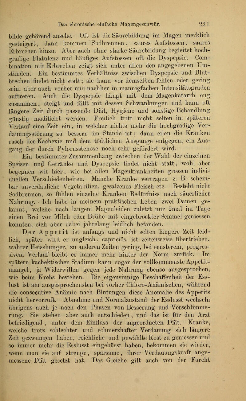 bilde gehörend ansehe. Oft ist die Säurebildung im Magen merklich gesteigert, dann kommen Sodbrennen, saures Aufstossen, saures Erbrechen hinzu. Aber auch ohne starke Säurebildang begleitet hoch- gradige Flatulenz und häufiges Aufstossen oft die Dyspepsie. Com- bination mit Erbrechen zeigt sich unter allen den angegebenen Um- ständen. Ein bestimmtes Verhältniss zwischen Dyspepsie und Blut- brechen findet nicht statt; sie kann vor demselben fehlen oder gering sein, aber auch vorher und nachher in mannigfachen Intensitätsgraden auftreten. Auch die Dyspepsie hängt mit dem Magenkatarrh eng zusammen, steigt und fällt mit dessen Schwankungen und kann oft längere Zeit durch passende Diät, Hygiene und sonstige Behandlung günstig modificirt werden. Freilich tritt nicht selten im späteren Verlauf eine Zeit ein, in welcher nichts mehr die hochgradige Ver- dauungsstörung zu bessern im Stande ist; dann eilen die Kranken rasch der Kachexie und dem tödtlichen Ausgange entgegen, ein Aus- gang der durch Pylorusstenose noch sehr gefördert wird. Ein bestimmter Zusammenhang zwischen der Wahl der einzelnen Speisen un$ Getränke und Dyspepsie findet nicht statt, wohl aber begegnen wir hier, wie bei allen Magenkrankheiten grossen indivi- duellen Verschiedenheiten. Manche Kranke vertragen z. B. schein- bar unverdauliche Vegetabilien, gesalzenes Fleisch etc. Besteht nicht Sodbrennen, so fühlen einzelne Kranken Bedürfniss nach säuerlicher Nahrung. ■ Ich habe in meinem praktischen Leben zwei Damen ge- kannt, welche nach langem Magenleiden zuletzt nur 2mal im Tage einen Brei von Milch oder Brühe mit eingebrockter Semmel gemessen konnten, sich aber dabei jahrelang leidlich befanden. Der Appetit ist anfangs und nicht selten längere Zeit leid- lich, später wird er ungleich, capriciös, ist zeitenweise übertrieben, wahrer Heisshunger, zu anderen Zeiten gering, bei ernsterem, progres- sivem Verlauf bleibt er immer mehr hinter der Norm zurück. Im spätem kachektischen Stadium kann sogar der vollkommenste Appetit- mangel, ja Widerwillen gegen jede Nahrung ebenso ausgesprochen, wie beim Krebs bestehen. Die eigensinnige Beschaffenheit der Ess- lust ist am ausgesprochensten bei vorher Chloro-Anämischen, während die consecutive Anämie nach Blutungen diese Anomalie des Appetits nicht hervorruft. Abnahme und Normalzustand der Esslusst wechseln übrigens auch je nach den Phasen von Besserung und Verschlimme- rung. Sie stehen aber auch entschieden, und das ist für den Arzt befriedigend , unter dem Einfluss der angeordneten Diät. Kranke, welche trotz schlechter und schmerzhafter Verdauung sich längere Zeit gezwungen haben, reichliche und gewählte Kost zu gemessen und so immer mehr die Esslusst eingebüsst haben, bekommen sie wieder, wenn man sie auf strenge, sparsame, ihrer Verdauungskraft ange- messene Diät gesetzt hat. Das Gleiche gilt auch von der Furcht