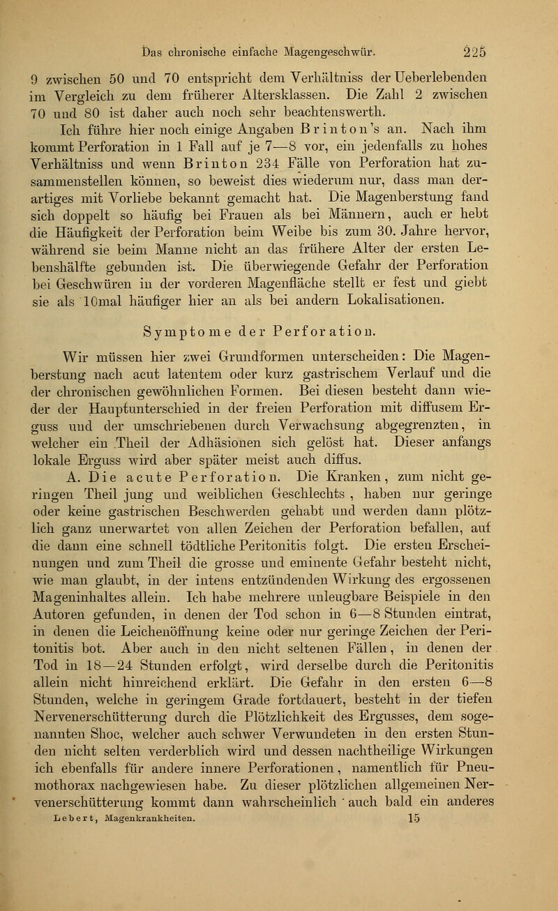 9 zwischen 50 und 70 entspricht dem Verhältniss der Ueberlebenden im Vergleich zu dem früherer Altersklassen. Die Zahl 2 zwischen 70 und 80 ist daher auch noch sehr beachtenswerth. Ich führe hier noch einige Angaben ßrinton's an. Nach ihm kommt Perforation in 1 Fall auf je 7—8 vor, ein jedenfalls zu hohes Verhältniss und wenn Brinton 234 Fälle von Perforation hat zu- sammenstellen können, so beweist dies wiederum nur, dass man der- artiges mit Vorliebe bekannt gemacht hat. Die Magenberstung fand sich doppelt so häufig bei Frauen als bei Männern, auch er hebt die Häufigkeit der Perforation beim Weibe bis zum 30. Jahre hervor, während sie beim Manne nicht an das frühere Alter der ersten Le- benshälfte gebunden ist. Die überwiegende Gefahr der Perforation bei Geschwüren in der vorderen Magenfiäche stellt er fest und giebt sie als lOmal häufiger hier an als bei andern Lokalisationen. Symptome der Perforation. Wir müssen hier zwei Grundformen unterscheiden: Die Magen- berstung nach acut latentem oder kurz gastrischem Verlauf und die der chronischen gewöhnlichen Formen. Bei diesen besteht dann wie- der der Hauptunterschied in der freien Perforation mit diffusem Er- guss und der umschriebenen durch Verwachsung abgegrenzten, in welcher ein Theil der Adhäsionen sich gelöst hat. Dieser anfangs lokale Erguss wird aber später meist auch diffus. A. Die acute Perforation. Die Kranken, zum nicht ge- ringen Theil jung und weiblichen Geschlechts , haben nur geringe oder keine gastrischen Beschwerden gehabt und werden dann plötz- lich ganz unerwartet von allen Zeichen der Perforation befallen, auf die dann eine schnell tödtliche Peritonitis folgt. Die ersten Erschei- nungen und zum Theil die grosse und eminente Gefahr besteht nicht, wie man glaubt, in der intens entzündenden Wirkung des ergossenen Mageninhaltes allein. Ich habe mehrere unleugbare Beispiele in den Autoren gefunden, in denen der Tod schon in 6—8 Stunden eintrat, in denen die Leichenöffnung keine oder nur geringe Zeichen der Peri- tonitis bot. Aber auch in den nicht seltenen Fällen, in denen der Tod in 18 — 24 Stunden erfolgt, wird derselbe durch die Peritonitis allein nicht hinreichend erklärt. Die Gefahr in den ersten 6—8 Stunden, welche in geringem Grade fortdauert, besteht in der tiefen Nervenerschütterung durch die Plötzlichkeit des Ergusses, dem soge- nannten Shoc, welcher auch schwer Verwundeten in den ersten Stun- den nicht selten verderblich wird und dessen nachtheilige Wirkungen ich ebenfalls für andere innere Perforationen, namentlich für Pneu- mothorax nachgewiesen habe. Zu dieser plötzlichen allgemeinen Ner- venerschütterung kommt dann wahrscheinlich ' auch bald ein anderes Lebert, Magenkrankheiten. 15