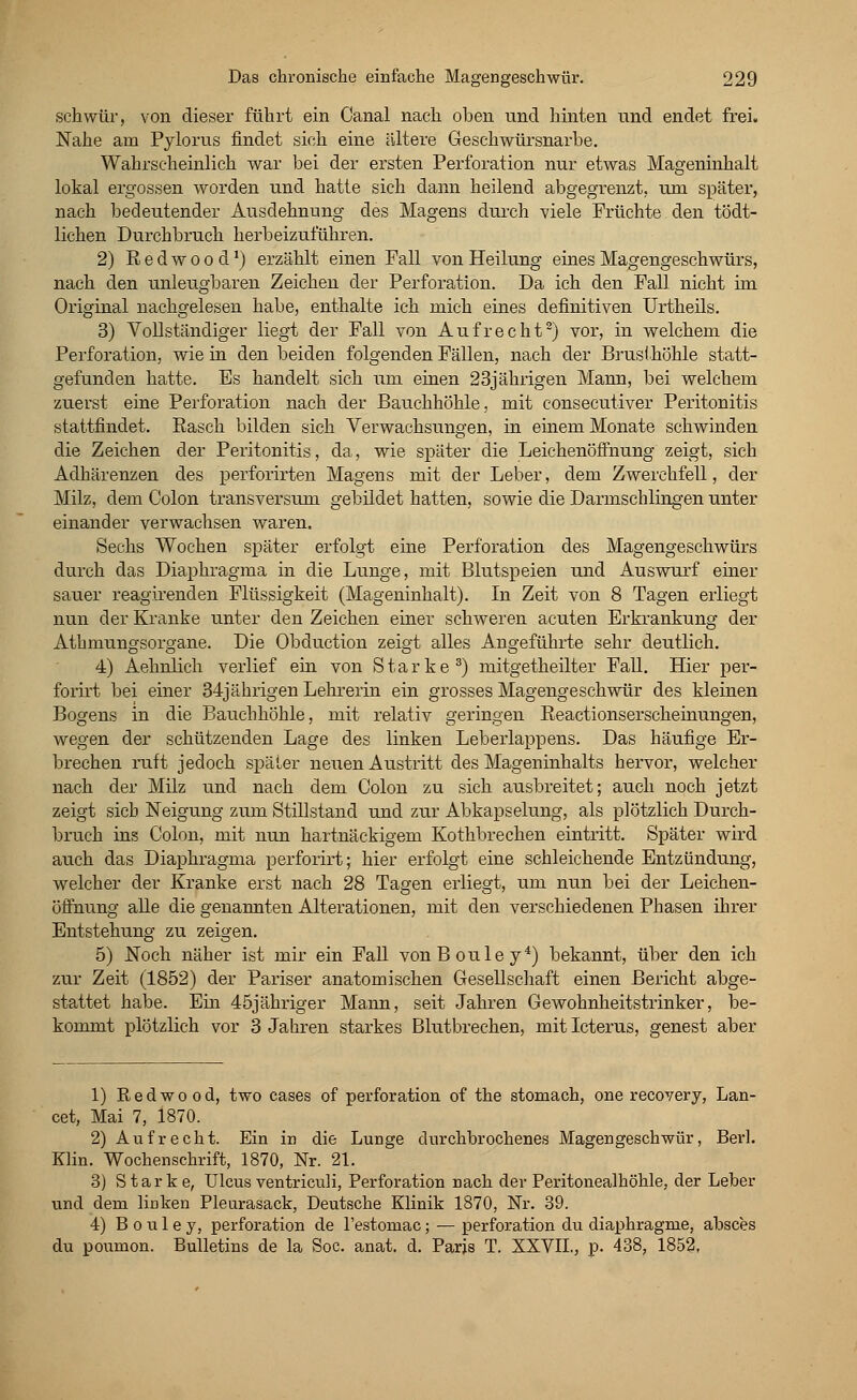 schwur, von dieser führt ein Canal nach oben und hinten und endet frei. Nahe am Pylorus findet sich eine ältere Geschwürsnarbe. Wahrscheinlich war bei der ersten Perforation nur etwas Mageninhalt lokal ergossen worden und hatte sich dann heilend abgegrenzt, um später, nach bedeutender Ausdehnung des Magens durch viele Früchte den tödt- lichen Durchbruch herbeizuführen. 2) Redwood1) erzählt einen Fall von Heilung eines Magengeschwürs, nach den unleugbaren Zeichen der Perforation. Da ich den Fall nicht im Original nachgelesen habe, enthalte ich mich eines definitiven Urtheils. 3) Vollständiger liegt der Fall von Aufrecht2) vor, in welchem die Perforation, wie in den beiden folgenden Fällen, nach der Brusthöhle statt- gefunden hatte. Es handelt sich um einen 23jährigen Mann, bei welchem zuerst eine Perforation nach der Bauchhöhle, mit consecutiver Peritonitis stattfindet. Basch bilden sich Verwachsungen, in einem Monate schwinden die Zeichen der Peritonitis, da, wie später die Leichenöffnung zeigt, sich Adhärenzen des perforirten Magens mit der Leber, dem Zwerchfell, der Milz, dem Colon transversum gebildet hatten, sowie die Darmschlingen unter einander verwachsen waren. Sechs Wochen später erfolgt eine Perforation des Magengeschwürs durch das Diaphragma in die Lunge, mit Blutspeien und Auswurf einer sauer reagirenden Flüssigkeit (Mageninhalt). In Zeit von 8 Tagen erliegt nun der Kranke unter den Zeichen einer schweren acuten Erkrankung der Athmungsorgane. Die Obduction zeigt alles Angeführte sehr deutlich. 4) Aehnlich verlief ein von Starke3) mitgetheilter Fall. Hier per- forirt bei einer 34jährigen Lehrerin ein grosses Magengeschwür des kleinen Bogens in die Bauchhöhle, mit relativ geringen Beactionserscheinungen, wegen der schützenden Lage des linken Leberlappens. Das häufige Er- brechen ruft jedoch später neuen Austritt des Mageninhalts hervor, welcher nach der Milz und nach dem Colon zu sich ausbreitet; auch noch jetzt zeigt sich Neigung zum Stillstand und zur Abkapselung, als plötzlich Durch- bruch ins Colon, mit nun hartnäckigem Kothbrechen eintritt. Später wird auch das Diaphragma perforirt; hier erfolgt eine schleichende Entzündung, welcher der Kranke erst nach 28 Tagen erliegt, um nun bei der Leichen- öffnung alle die genannten Alterationen, mit den verschiedenen Phasen ihrer Entstehung zu zeigen. 5) Noch näher ist mir ein Fall vonBouley4) bekannt, über den ich zur Zeit (1852) der Pariser anatomischen Gesellschaft einen Bericht abge- stattet habe. Ein 45jähriger Mann, seit Jahren GeAvohnheitstrinker, be- kommt plötzlich vor 3 Jahren starkes Blutbrechen, mit Icterus, genest aber 1) Red wo od, two cases of Perforation of the stomach, one recovery, Lan- cet, Mai 7, 1870. 2) Aufrecht. Ein in die Lunge durchbrochenes Magengeschwür, Berl. Klin. Wochenschrift, 1870, Nr. 21. 3) Starke, Ulcus ventriculi, Perforation nach der Peritonealhöhle, der Leber und dem linken Pleurasack, Deutsche Klinik 1870, Nr. 39. 4) B o u 1 e y, Perforation de Testomac; — Perforation du diaphragme, absces du poumon. Bulletins de la Soc. anat. d. Paris T. XXVIL, p. 438, 1852,