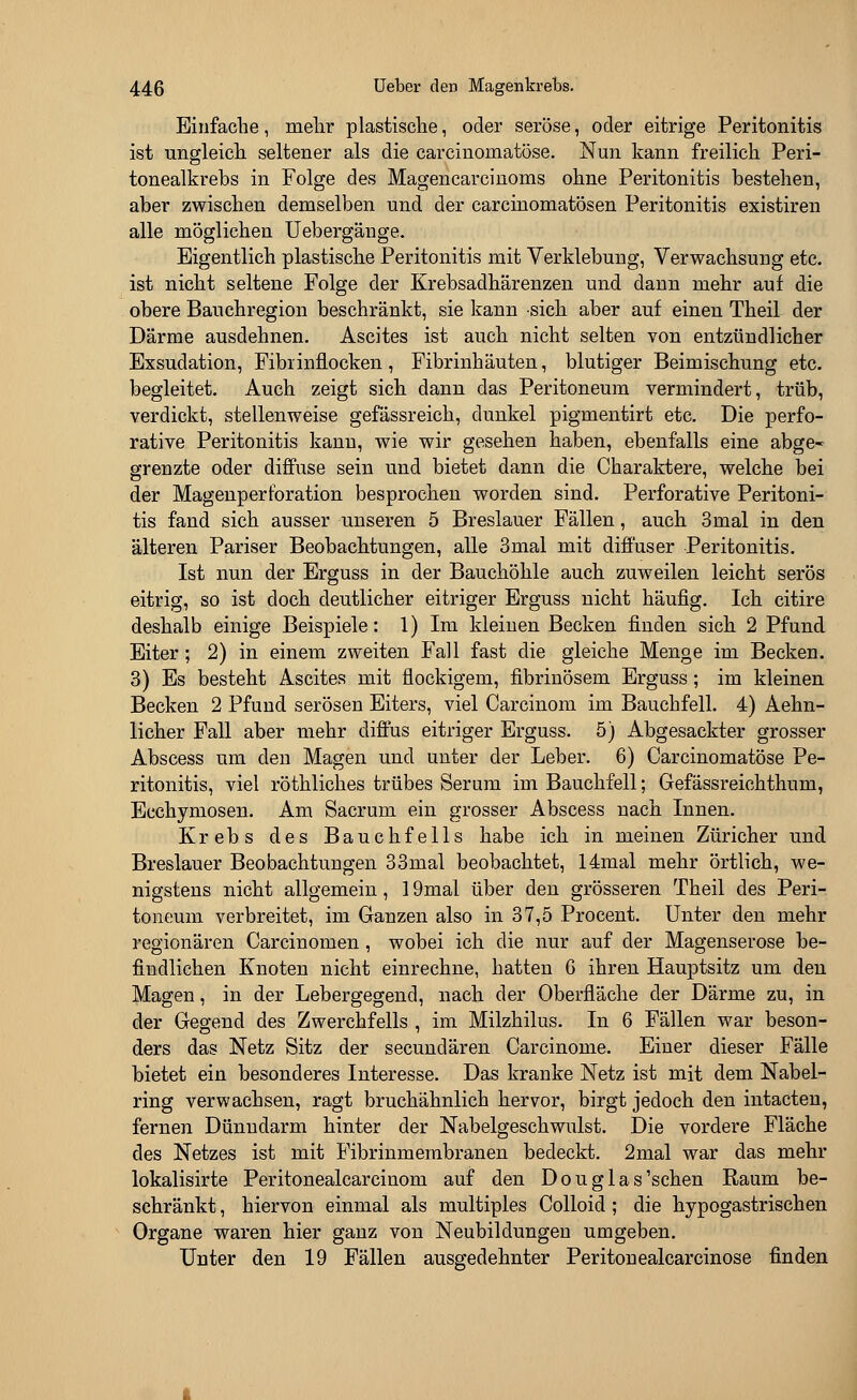 Einfache, mehr plastische, oder seröse, oder eitrige Peritonitis ist ungleich seltener als die carcinoniatöse. Nun kann freilich Peri- tonealkrebs in Folge des Magencarcinoms ohne Peritonitis bestehen, aber zwischen demselben und der carcinomatösen Peritonitis existiren alle möglichen Uebergänge. Eigentlich plastische Peritonitis mit Verklebung, Verwachsung etc. ist nicht seltene Folge der Krebsadhärenzen und dann mehr auf die obere Bauchregion beschränkt, sie kann sich aber auf einen Theil der Därme ausdehnen. Ascites ist auch nicht selten von entzündlicher Exsudation, Fibrinflocken, Fibrinhäuten, blutiger Beimischung etc. begleitet. Auch zeigt sich dann das Peritoneum vermindert, trüb, verdickt, stellenweise gefässreich, dunkel pigmentirt etc. Die perfo- rative Peritonitis kann, wie wir gesehen haben, ebenfalls eine abge- grenzte oder diffuse sein und bietet dann die Charaktere, welche bei der Magenperforation besprochen worden sind. Perforative Peritoni- tis fand sich ausser unseren 5 Breslauer Fällen, auch 3mal in den älteren Pariser Beobachtungen, alle 3mal mit diffuser Peritonitis. Ist nun der Erguss in der Bauchöhle auch zuweilen leicht serös eitrig, so ist doch deutlicher eitriger Erguss nicht häufig. Ich citire deshalb einige Beispiele: 1) Im kleinen Becken finden sich 2 Pfund Eiter; 2) in einem zweiten Fall fast die gleiche Menge im Becken. 3) Es besteht Ascites mit flockigem, fibrinösem Erguss; im kleinen Becken 2 Pfund serösen Eiters, viel Carcinom im Bauchfell. 4) Aehn- licher Fall aber mehr diffus eitriger Erguss. 5) Abgesackter grosser Abscess um den Magen und unter der Leber. 6) Carcinomatöse Pe- ritonitis, viel röthliches trübes Serum im Bauchfell; Gefässreichthum, Ecchymosen. Am Sacrum ein grosser Abscess nach Innen. Krebs des Bauchfells habe ich in meinen Züricher und Breslauer Beobachtungen 33mal beobachtet, 14mal mehr örtlich, we- nigstens nicht allgemein, 19mal über den grösseren Theil des Peri- toneum verbreitet, im Ganzen also in 37,5 Procent. Unter den mehr regionären Carcinomen, wobei ich die nur auf der Magenserose be- findlichen Knoten nicht einrechne, hatten 6 ihren Hauptsitz um den Magen, in der Lebergegend, nach der Oberfläche der Därme zu, in der Gegend des Zwerchfells , im Milzhilus. In 6 Fällen war beson- ders das Netz Sitz der secunclären Carcinome. Einer dieser Fälle bietet ein besonderes Interesse. Das kranke Netz ist mit dem Nabel- ring verwachsen, ragt bruchähnlich hervor, birgt jedoch den intacten, fernen Dünndarm hinter der Nabelgeschwulst. Die vordere Fläche des Netzes ist mit Fibrinmembranen bedeckt. 2mal war das mehr lokalisirte Peritonealcarcinom auf den Douglas'schen Raum be- schränkt , hiervon einmal als multiples Colloid; die hypogastrischen Organe waren hier ganz von Neubildungen umgeben. Unter den 19 Fällen ausgedehnter Peritonealcarcinose finden