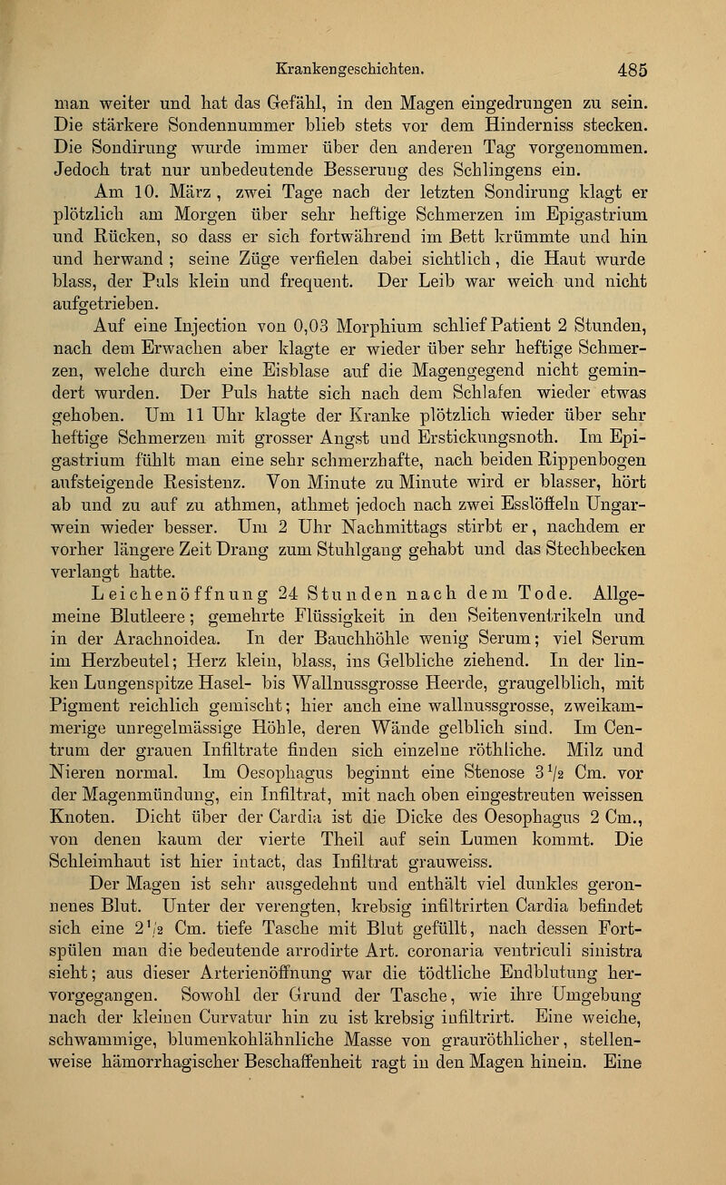 man weiter und hat das Gefähl, in den Magen eingedrungen zu sein. Die stärkere Sondennummer blieb stets vor dem Hinderniss stecken. Die Sondirung wurde immer über den anderen Tag vorgenommen. Jedoch trat nur unbedeutende Besserung des Schlingens ein. Am 10. März , zwei Tage nach der letzten Sondirung klagt er plötzlich am Morgen über sehr heftige Schmerzen im Epigastrium und Rücken, so dass er sich fortwährend im Bett krümmte und hin und herwand ; seine Züge verfielen dabei sichtlich, die Haut wurde blass, der Puls klein und frequent. Der Leib war weich und nicht aufgetrieben. Auf eine Injection von 0,03 Morphium schlief Patient 2 Stunden, nach dem Erwachen aber klagte er wieder über sehr heftige Schmer- zen, welche durch eine Eisblase auf die Magengegend nicht gemin- dert wurden. Der Puls hatte sich nach dem Schlafen wieder etwas gehoben. Um 11 Uhr klagte der Kranke plötzlich wieder über sehr heftige Schmerzen mit grosser Angst und Erstickungsnoth. Im Epi- gastrium fühlt man eine sehr schmerzhafte, nach beiden Rippenbogen aufsteigende Resistenz. Von Minute zu Minute wird er blasser, hört ab und zu auf zu athmen, athmet jedoch nach zwei Esslöffeln Ungar- wein wieder besser. Um 2 Uhr Nachmittags stirbt er, nachdem er vorher längere Zeit Drang zum Stuhlgang gehabt und das Stechbecken verlangt hatte. Leichenöffnung 24 Stunden nach dem Tode. Allge- meine Blutleere; gemehrte Flüssigkeit in den Seitenventrikeln und in der Arachnoidea. In der Bauchhöhle wenig Serum; viel Serum im Herzbeutel; Herz klein, blass, ins Gelbliche ziehend. In der lin- ken Lungenspitze Hasel- bis Wallnussgrosse Heerde, graugelblich, mit Pigment reichlich gemischt; hier auch eine wallnussgrosse, zweikam- merige unregelmässige Höhle, deren Wände gelblich sind. Im Cen- trum der grauen Infiltrate finden sich einzelne röthliche. Milz und Nieren normal. Im Oesophagus beginnt eine Stenose 3x/2 Cm. vor der Magenmündung, ein Infiltrat, mit nach oben eingestreuten weissen Knoten. Dicht über der Carclia ist die Dicke des Oesophagus 2 Cm., von denen kaum der vierte Theil auf sein Lumen kommt. Die Schleimhaut ist hier intact, das Infiltrat grauweiss. Der Magen ist sehr ausgedehnt und enthält viel dunkles geron- nenes Blut. Unter der verengten, krebsig infiltrirten Cardia befindet sich eine 2,/a Cm. tiefe Tasche mit Blut gefüllt, nach dessen Fort- spülen man die bedeutende arrodirte Art. coronaria ventriculi sinistra sieht; aus dieser Arterienöffnung war die tödtliche Endblutung her- vorgegangen. Sowohl der Grund der Tasche, wie ihre Umgebung nach der kleinen Curvatur hin zu ist krebsig infiltrirt. Eine weiche, schwammige, blumenkohlähnliche Masse von grauröthlicher, stellen- weise hämorrhagischer Beschaffenheit ragt in den Magen hinein. Eine