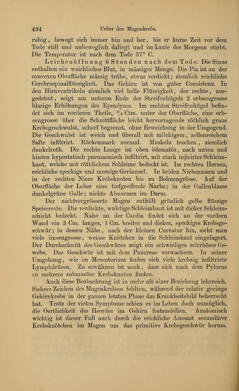 ruhig, bewegt sich immer hin und her, bis er kurze Zeit vor dem Tode still und unbeweglich daliegt und im Laufe des Morgens stirbt. Die Temperatur ist nach dem Tode 37° C. Leichenöffnung 6 Stunden nach dem Tode. Die Sinus enthalten ein weichliches Blut, in massiger Menge. Die Pia ist an der convexen Oberfläche massig trübe, etwas verdickt; ziemlich reichliche Cerebrospinalflüssigkeit. Das Gehirn ist von guter Consistenz. In den Hirn Ventrikeln ziemlich viel helle Flüssigkeit, der rechte, aus- gedehnt , zeigt am unteren Ende des Streifenhügels 2 erbsengrosse blasige Erhöhungen des Ependyms. Im rechten Streifenhügel befin- det sich im vorderen Theile, a/4 Ctm. unter der Oberfläche, eine erb- sengrosse über die Schnittfläche leicht hervorragende röthlich graue Krebsgeschwulst, scharf begrenzt, ohne Erweichung in der Umgegend. Die Geschwulst ist weich und überall mit milchigem, zellenreichem Safte infiltrirt. Rückenmark normal. Muskeln trocken, ziemlich dunkelroth. Die rechte Lunge ist oben ödematös, nach unten und hinten hypostatisch pneumonisch infiltrirt, mit stark injicirter Schleim- haut, welche mit röthlichem Schleime bedeckt ist. Im rechten Herzen, reichliche speckige und mussige Gerinnsel. In beiden Niebenniern und in der rechten Niere Krebsknoten bis zu Bohnengrösse. Auf der Oberfläche der Leber eine tiefgreifende Narbe; in der Gallenblasse dunkelgrüne Galle; nichts Abnormes im Darm. Der nichtvergrösserte Magen enthält grünlich gelbe flüssige Speisereste. Die verdickte, wulstige Schleimhaut ist mit dicker Schleim- schicht bedeckt. Nahe an der Cavdia findet sich an der vordem Wand ein 3 Cm. langes, 1 Cm. breites und dickes, speckiges Krebsge- schwür; in dessen Nähe, nach der kleinen Curvatur hin, sieht man viele linsengrosse, weisse Knötchen in die Schleimhaut eingelagert. Der Durchschnitt des Geschwüres zeigt ein schwieliges scirrhöses Ge- webe. Das Geschwür ist mit dem Pancreas verwachsen. In seiner Umgebung, wie im Mesenterium finden sich viele krebsig infiltrirte Lymphdrüsen. Zu erwähnen ist noch, dass sich nach dem Pylorus zu mehrere submucöse Krebsknoten finden. Auch diese Beobachtung ist in mehr als einer Beziehung lehrreich. Sichere Zeichen des Magenkrebses fehlten, während der relativ geringe Gehirnkrebs in der ganzen letzten Phase das Krankheitsbild beherrscht hat. Trotz der vielen Symptome schien es im Leben doch unmöglich, die Oertlichkeit des Heerdes im Gehirn festzustellen. Anatomisch wichtig ist dieser Fall auch durch die reichliche Aussaat secundärer Krebsknötchen im Magen um das primitive Krebsgeschwür herum.