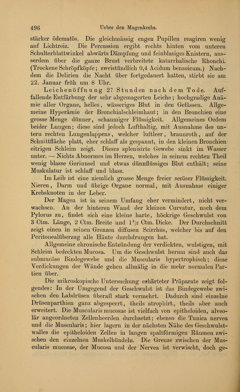 stärker ödematös. Die gleichmässig engen Pupillen reagiren wenig auf Lichtreiz. Die Percussion ergibt rechts hinten vom unteren Schulterblattwinkel abwärts Dämpfung und feinblasiges Knistern, aus- serdem über die ganze Brust verbreitete katarrhalische Rhonchi. (Trockene Schröpfköpfe; zweistündlich 0,4 Acidum benzoicum.) Nach- dem die Delirien die Nacht über fortgedauert hatten, stirbt sie am 22. Januar früh um 8 Uhr. Leichenöffnung 27 Stunden nach dem Tode. Auf- fallende Entfärbung der sehr abgemagerten Leiche; hochgradige Anä- mie aller Organe, helles, wässeriges Blut in den Gefässen. Allge- meine Hyperämie der Bronchialschleimhaut; in den Bronchien eine grosse Menge dünner, schaumiger Flüssigkeit. Allgemeines Oedem beider Lungen; diese sind jedoch Lufthaltig, mit Ausnahme des un- tern rechten Lungenlappens, welcher luftleer, braunroth, auf der Schnittfläche platt, eher schlaff als gespannt, in den kleinen Bronchien eitrigen Schleim zeigt. Dieses splenisirte Gewebe sinkt im Wasser unter. —Nichts Abnormes im Herzen, welches in seinem rechten Theil wenig blasse Gerinnsel und etwas dünnflüssiges Blut enthält; seine Muskulatur ist schlaff und blass. Im Leib ist eine ziemlich grosse Menge freier seröser Flüssigkeit. Nieren, Darm und übrige Organe normal, mit Ausnahme einiger Krebsknoten in der Leber. Der Magen ist in seinem Umfang eher vermindert, nicht ver- wachsen. An der hinteren Wand der kleinen Curvatur, nach dem Pylorus zu, findet sich eine kleine harte, höckrige Geschwulst von 3 Ctm. Länge, 2 Ctm. Breite und lx/2 Ctm. Dicke. Der Durchschnitt zeigt einen in seinen Grenzen diffusen Scirrhus, welcher bis auf den Peritonealüberzug alle Häute durchdrungen hat. Allgemeine chronische Entzündung der verdickten, wulstigen, mit Schleim bedeckten Mucosa. Um die Geschwulst herum sind auch das submucöse Bindegewebe und die Muscularis hypertrophisch; diese Verdickungen der Wände gehen allmälig in die mehr normalen Par- tien über. Die mikroskopische Untersuchung erhärteter Präparate zeigt fol- gendes: In der Umgegend der Geschwulst ist das Bindegewebe zwi- schen den Labdrüsen überall stark vermehrt. Dadurch sind einzelne Drüsenparthien ganz abgesperrt, theils atrophirt, theils aber auch erweitert. Die Muscularis mucosae ist vielfach von epitheloiden, alveo- lär angeordneten Zellenheerden durchsetzt; ebenso die Tunica nervea und die Muscularis; hier lagern in der nächsten Nähe des Geschwulst- walles die epitheloiden Zellen in langen spaltförmigen Räumen zwi- schen den einzelnen Muskelbündeln. Die Grenze zwischen der Mus- cularis mucosae, der Mucosa und der Nervea ist verwischt, doch ge-