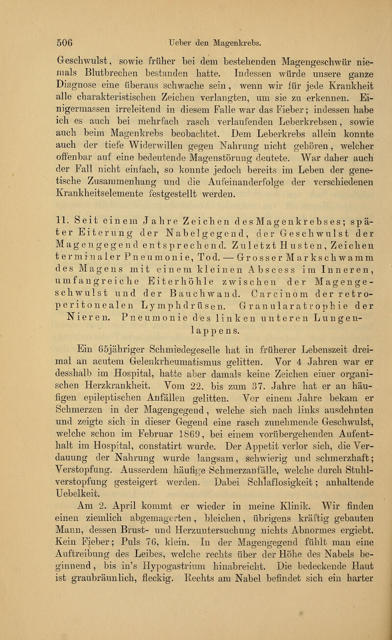 Geschwulst, sowie früher bei dem bestehenden Magengeschwür nie- mals Blutbrechen bestanden hatte. Indessen würde unsere ganze Diagnose eine überaus schwache sein, wenn wir für jede Krankheit alle charakteristischen Zeichen verlangten, um sie zu erkennen. Ei- nigermassen irreleitend in diesem Falle war das Fieber; indessen habe ich es auch bei mehrfach rasch verlaufenden Leberkrebsen, sowie auch beim Magenkrebs beobachtet. Dem Leberkrebs allein konnte auch der tiefe Widerwillen gegen Nahrung nicht gehören, welcher offenbar auf eine bedeutende Magenstörung deutete. War daher auch der Fall nicht einfach, so konnte jedoch bereits im Leben der gene- tische Zusammenhang und die Aufeinanderfolge der verschiedenen Krankheitselemente festgestellt werden. 11. Seit einem Jahre Zeichen desMagenkrebses; spä- ter Eiterung der Nabelgegend, der Geschwulst der Magengegen d entsprechend. Zuletzt H usten , Zeichen terminaler Pneumonie, Tod. — GrosserMark schwamm des Magens mit einem kleinen Abscess im Inneren, umfangreiche Eiterhöhle zwischen der Magenge- schwulst und der Bauch wand. Carcinom derretro- peritonealen Lymphdrüsen. G r a n u 1 a r a t r o p h i e der Nieren. Pneumonie des linken unteren Lungen- lappens. Ein 65jähriger Schmiedegeselle hat in früherer Lebenszeit drei- mal an acutem Gelenkrheumatismus gelitten. Vor 4 Jahren war er desshalb im Hospital, hatte aber damals keine Zeichen einer organi- schen Herzkrankheit. Vom 22. bis zum 37. Jahre hat er an häu- figen epileptischen Anfällen gelitten. Vor einem Jahre bekam er Schmerzen in der Magengegeud, welche sich nach links ausdehnten und zeigte sich in dieser Gegend eine rasch zunehmende Geschwulst, welche schon im Februar 1869, bei einem vorübergehenden Aufent- halt im Hospital, constatirt wurde. Der Appetit verlor sich, die Ver- dauung der Nahrung wurde langsam, schwierig und schmerzhaft; Verstopfung. Ausserdem häufige Schmerzanfälle, welche durch Stuhl- verstopfung gesteigert werden. Dabei Schlaflosigkeit; anhaltende Uebelkeit. Am 2. April kommt er wieder in meine Klinik. Wir finden einen ziemlich abgemagerten, bleichen, übrigens kräftig gebauten Mann, dessen Brust- und Herzuntersuchung nichts Abnormes ergiebt. Kein Fieber; Puls 76. klein. In der Magengegend fühlt man eine Auftreibung des Leibes, welche rechts über der Höhe des Nabels be- ginnend , bis in's Hypogastrium hinabreicht. Die bedeckende Haut ist graubräunlich, fleckig. Rechts am Nabel befindet sich ein harter