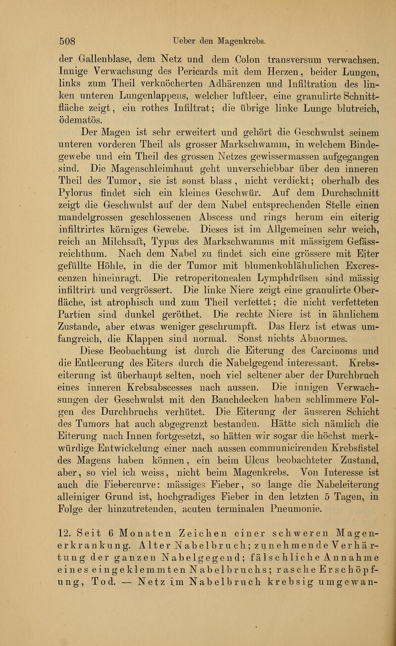 der Gallenblase, dem Netz und dem Colon transversum verwachsen. Innige Verwachsung des Pericards mit dem Herzen, beider Lungen, links zum Theil verknöcherten Adhärenzen und Infiltration des lin- ken unteren Lungenlappens, welcher luftleer, eine granulirte Schnitt- fläche zeigt, ein rothes Infiltrat; die übrige linke Lunge blutreich, ödematös. Der Magen ist sehr erweitert und gehört die Geschwulst seinem unteren vorderen Theil als grosser Markschwamm, in welchem Binde- gewebe und ein Theil des grossen Netzes gewissermasseu aufgegangen sind. Die Magenschleimhaut geht unverschiebbar über den inneren Theil des Tumor, sie ist sonst blass , nicht verdickt; oberhalb des Pylorus findet sich ein kleines Geschwür. Auf dem Durchschnitt zeigt die Geschwulst auf der dem Nabel entsprechenden Stelle einen mandelgrossen geschlossenen Abscess und rings herum ein eiterig infiltrirtes körniges Gewebe. Dieses ist im Allgemeinen sehr weich, reich an Milchsaft, Typus des Markschwamms mit massigem Gefäss- reichthum. Nach dem Nabel zu findet sich eine grössere mit Eiter gefüllte Höhle, in die der Tumor mit blumenkohlähnlichen Excres- cenzen hineinragt. Die retroperitonealen Lymphdrüsen sind massig infiltrirt und vergrössert. Die linke Niere zeigt eine granulirte Ober- fläche, ist atrophisch und zum Theil verfettet; die nicht verfetteten Partien sind dunkel geröthet. Die rechte Niere ist in ähnlichem Zustande, aber etwas weniger geschrumpft. Das Herz ist etwas um- fangreich, die Klappen sind normal. Sonst nichts Abnormes. Diese Beobachtung ist durch die Eiterung des Carcinoms und die Entleerung des Eiters durch die Nabelgegend interessant. Krebs- eiterung ist überhaupt selten, noch viel seltener aber der Durchbruch eines inneren Krebsabscesses nach aussen. Die innigen Verwach- sungen der Geschwulst mit den Bauchdecken haben schlimmere Fol- gen des Durchbruchs verhütet. Die Eiterung der äusseren Schicht des Tumors hat auch abgegrenzt bestanden. Hätte sich nämlich die Eiterung nach Innen fortgesetzt, so hätten wir sogar die höchst merk- würdige EntWickelung einer nach aussen communicirenden Krebsfistel des Magens haben können, ein beim Ulcus beobachteter Zustand, aber, so viel ich weiss, nicht beim Magenkrebs. Von Interesse ist auch die Fiebercurve: massiges Fieber, so lange die Nabeleiterung alleiniger Grund ist, hochgradiges Fieber in den letzten 5 Tagen, in Folge der hinzutretenden, acuten terminalen Pneumonie. 12. Seit 6 Monaten Zeichen einer schweren Magen- erkrankung. Alter Nabelbruch; zunehmende Verhär- tung der ganzen Nabelgegend; fälschliche Annahme eines ein geklemmten Nabelbruchs; rasche Erschöpf- ung, Tod. — Netz im Nabelbruch krebsig umgewan-