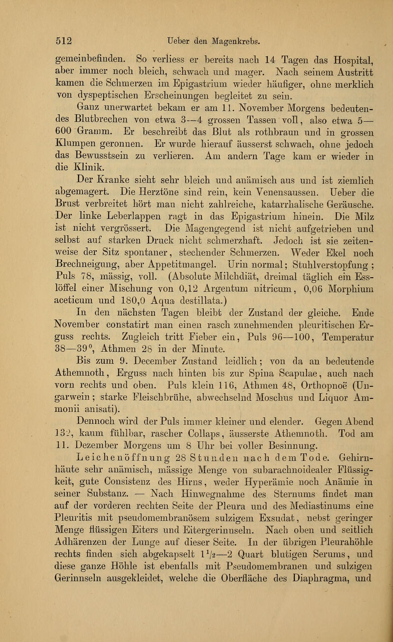 gemeinbefinden. So verliess er bereits nacb 14 Tagen das Hospital, aber immer noch bleich, schwach und mager. Nach seinem Austritt kamen die Schmerzen im Epigastrium wieder häufiger, ohne merklich von dyspeptischen Erscheinungen begleitet zu sein. Ganz unerwartet bekam er am 11. November Morgens bedeuten- des Blutbrechen von etwa 3—4 grossen Tassen voll, also etwa 5— 600 Gramm. Er beschreibt das Blut als rothbraun und in grossen Klumpen geronnen. Er wurde hierauf äusserst schwach, ohne jedoch das Bewusstsein zu verlieren. Am andern Tage kam er wieder in die Klinik. Der Kranke sieht sehr bleich und anämisch aus und ist ziemlich abgemagert. Die Herztöne sind rein, kein Venensaussen. Ueber die Brust verbreitet hört man nicht zahlreiche, katarrhalische Geräusche. Der linke Leberlappen ragt in das Epigastrium hinein. Die Milz ist nicht vergrössert. Die Magengegend ist nicht aufgetrieben und selbst auf starken Druck nicht schmerzhaft. Jedoch ist sie zeiten- weise der Sitz spontaner, stechender Schmerzen. Weder Ekel noch Brechneigung, aber Appetitmangel. Urin normal; Stuhlverstopfung; Puls 78, massig, voll. (Absolute Milchdiät, dreimal täglich ein Ess- löffel einer Mischung von 0,12 Argentum nitricum, 0,06 Morphium aceticum und 180,0 Aqua destillata.) In den nächsten Tagen bleibt der Zustand der gleiche. Ende November constatirt man einen rasch zunehmenden pleuritischen Er- guss rechts. Zugleich tritt Fieber ein, Puls 96—100, Temperatur 38—39°, Athmen 28 in der Minute. Bis zum 9. December Zustand leidlich; von da an bedeutende Athemnoth, Erguss nach hinten bis zur Spina Scapulae, auch nach vorn rechts und oben. Puls klein 116, Athmen 48, Orthopnoe (Un- garwein ; starke Fleischbrühe, abwechselnd Moschus und Liquor Am- monii anisati). Dennoch wird der Puls immer kleiner und elender. Gegen Abend 132, kaum fühlbar, rascher Collaps, äusserste Athemnoth. Tod am 11. Dezember Morgens um 8 Uhr bei voller Besinnung. Leichenöffnung 28 Stunden nach dem Tode. Gehirn- häute sehr anämisch, massige Menge von subarachnoidealer Flüssig- keit, gute Consistenz des Hirns, weder Hyperämie noch Anämie in seiner Substanz. — Nach Hinwegnahme des Sternums findet man auf der vorderen rechten Seite der Pleura und des Mediastinums eine Pleuritis mit pseudomembranösem sulzigem Exsudat, nebst geringer Menge flüssigen Eiters und Eitergerinnseln. Nach oben und seitlich Adhärenzen der Lunge auf dieser Seite. In der übrigen Pleurahöhle rechts finden sich abgekapselt lx/2—2 Quart blutigen Serums, und diese ganze Höhle ist ebenfalls mit Pseudomembranen und sulzigen Gerinnseln ausgekleidet, welche die Oberfläche des Diaphragma, und