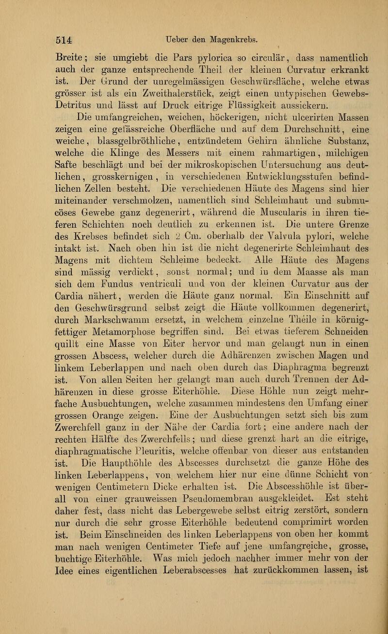 Breite; sie umgiebt die Pars pylorica so circulär, dass namentlich auch der ganze entsprechende Theii der kleinen Curvatur erkrankt ist. Der Grund der unregelmässigen Geschwürsfläche, welche etwas grösser ist als ein Zweithalerstück, zeigt einen uutypischen Gewebs- Detritus und lässt auf Druck eitrige Flüssigkeit aussickern. Die umfangreichen, weichen, höckerigen, nicht ulcerirten Massen zeigen eine geiassreiche Oberfläche und auf dem Durchschnitt, eine weiche, blassgelbröthliche, entzündetem Gehirn ähnliche Substanz, welche die Klinge des Messers mit einem rahmartigen, milchigen Safte beschlägt und bei der mikroskopischen Untersuchung aus deut- lichen , grosskernigen, in verschiedenen Entwicklungsstufen befind- lichen Zellen besteht. Die verschiedenen Häute des Magens sind hier miteinander verschmolzen, namentlich sind Schleimhaut und submu- cöses Gewebe ganz degenerirt, während die Muscularis in ihren tie- feren Schichten noch deutlich zu erkennen ist. Die untere Grenze des Krebses befindet sich 2 Cm. oberhalb der Valvula pylori, welche intakt ist. Nach oben hin ist die nicht degenerirte Schleimhaut des Magens mit dichtem Schleime bedeckt. Alle Häute des Magens sind massig verdickt, sonst normal; und in dem Maasse als man sich dem Fundus ventriculi und von der kleinen Curvatur aus der Cardia nähert, werden die Häute ganz normal. Ein Einschnitt auf den Geschwürsgrund selbst zeigt die Häute vollkommen degenerirt, durch Markschwamm ersetzt, in welchem einzelne Theile in körnig- fettiger Metamorphose begriffen sind. Bei etwas tieferem Schneiden quillt eine Masse von Eiter hervor und man gelangt nun in einen grossen Abscess, welcher durch die Adhärenzen zwischen Magen und linkem Leberlappen und nach oben durch das Diaphragma begrenzt ist. Von allen Seiten her gelangt man auch durch Trennen der Ad- härenzen in diese grosse Eiterhöhle. Diese Höhle nun zeigt mehr- fache Ausbuchtungen, welche zusammen mindestens den Umfang einer grossen Orange zeigen. Eine der Ausbuchtungen setzt sich bis zum Zwerchfell ganz in der Nähe der Cardia fort; eine andere nach der rechten Hälfte des Zwerchfells; und diese grenzt hart an die eitrige, diaphragmatische Pleuritis, welche offenbar von dieser aus entstanden ist. Die Haupthöhle des Abscesses durchsetzt die ganze Höhe des linken Leberlappens, von. welchem hier nur eine dünne Schicht voiv wenigen Centimetern Dicke erhalten ist. Die Abscesshöhle ist über- all von einer grauweissen Pseudomembran ausgekleidet. Est steht daher fest, dass nicht das Lebergewebe selbst eitrig zerstört, sondern nur durch die sehr grosse Eiterhöhle bedeutend comprimirt worden ist. Beim Einschneiden des linken Leberlappens von oben her kommt man nach wenigen Centimeter Tiefe auf jene umfangreiche, grosse, buchtige Eiterhöhle. Was mich jedoch nachher immer mehr von der Idee eines eigentlichen Leberabscesses hat zurückkommen lassen, ist