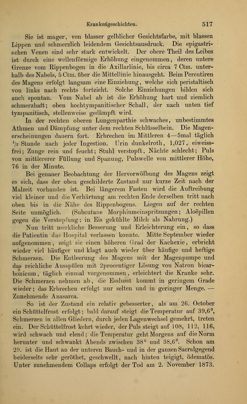 Sie ist mager, von blasser gelblicher Gesichtsfarbe, mit blassen Lippen und schmerzlich leidendem Gesichtsausdruck. Die epigastri- schen Venen sind sehr stark entwickelt. Der obere Theil des Leibes ist durch eine wellenförmige Erhöhung eingenommen, deren untere Grenze vom Rippenbogen in die Axillarlinie, bis circa 7 Ctm. unter- halb des Nabels, 5 Ctm. über die Mittellinie hinausgeht. Beim Percutiren des Magens erfolgt langsam eine Einziehung, welche sich peristaltisch von links nach rechts fortzieht. Solche Einziehungen bilden sich auch spontan. Vom Nabel ab ist die Erhöhung hart und ziemlich schmerzhaft; oben hochtympanitischer Schall, der nach unten tief tympanitisch, stellenweise gedämpft wird. In der rechten obereD Lungenparthie schwaches, unbestimmtes Athmen und Dämpfung unter dem rechten Schlüsselbein. Die Magen- erscheinungen dauern fort. Erbrechen im Mittleren 4—5mal täglich ]/2 Stunde nach jeder Ingestion. Urin dunkelroth, 1,027, eiweiss- frei; Zunge rein und feucht; Stuhl verstopft, Nächte schlecht; Puls von mittlererer Füllung und Spanung, Pulswelle von mittlerer Höhe, 76 in der Minute. Bei genauer Beobachtung der Hervorwölbung des Magens zeigt es sich, dass der oben geschilderte Zustand nur kurze Zeit nach der Malzeit vorhanden ist. Bei längerem Fasten wird die Auftreibung viel kleiner und die Verhärtung am rechten Ende derselben tritt nach oben bis in die Nähe des Rippenbogens. Liegen auf der rechten Seite unmöglich. (Subcutane Morphiumeinspritzungen; Aloepillen gegen die Verstopfung; in Eis gekühlte Milch als Nahrung.) Nun tritt merkliche Besserung und Erleichterung ein, so dass die Patientin das Hospital verlassen konnte. Mitte September wieder aufgenommen, zeigt sie einen höheren Grad der Kachexie, erbricht wieder viel häufiger und klagt auch wieder über häufige und heftige Schmerzen. Die Entleerung des Magens mit der Magenpumpe und das reichliche Ausspülen mit 2procentiger Lösung von Natron bicar- bonicum, täglich einmal vorgenommen, erleichtert die Kranke sehr. Die Schmerzen nehmen ab, die Esslusst kommt in geringem Grade wieder; das Erbrechen erfolgt nur selten und in geringer Menge. — Zunehmende Anasarca. So ist der Zustand ein relativ gebesserter, als am 26. October ein Schüttelfrost erfolgt; bald darauf steigt die Temperatur auf 39,6°, Schmerzen in allen Gliedern, durch jeden Lagenwechsel gemehrt, treten ein. Der Schüttelfrost kehrt wieder, der Puls steigt auf 108, 112, 116, wird schwach und elend; die Temperatur geht Morgens auf die Norm herunter und schwankt Abends zwischen 38° und 38,6°. Schon am 29. ist die Haut an der unteren Bauch- und in der ganzen Sacralgegend beiderseits sehr geröthet, geschwellt, nach hinten teigigt, ödematös. Unter zunehmendem Collaps erfolgt der Tod am 2. November 1873.