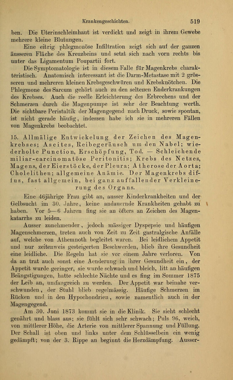 ben. Die Uterinschleimhaut ist verdickt und zeigt in ihrem Gewebe mehrere Meine Blutungen. Eine eitrig phlegmonöse Infiltration zeigt sieh auf der ganzen äusseren Fläche des Kreuzbeins und setzt sich nach vorn rechts bis unter das Ligamentum Poupartii fort. Die Symptomatologie ist in diesem Falle für Magenkrebs charak- teristisch. Anatomisch interessant ist die Darm-Metastase mit 2 grös- seren und mehreren kleinen Krebsgeschwüren und Krebsknötchen. Die Phlegmone des Sarcum gehört auch zu den seltenen Enderkrankungen des Krebses. Auch die reelle Erleichterung des Erbrechens und der Schmerzen durch die Magenpumpe ist sehr der Beachtung werth. Die sichtbare Peristaltik der Magengegend nach Druck, sowie spontan, ist nicht gerade häufig, indessen habe ich sie in mehreren Fällen von Magenkrebs beobachtet. ]5. Allmälige Entwickelung der Zeichen des Magen- krebses; Ascites, Reibegeräusch um den Nabel; wie- derholte Punction, Erschöpfung, Tod. — Schleichende miliar-carcinomatöse Peritonitis; Krebs des Netzes, Magens, der Eierstöcke, der Pleura; Atherose der Aorta; Cholelithen; allgemeine Anämie. Der Magenkrebs dif- fus, fast allgemein, bei ganz auffallender Verkleine- rn u g des Organs. Eine 46jährige Frau gibt an, ausser Kinderkrankheiten und der Gelbsucht im 30. Jahre, keine andauernde Krankheiten gehabt zu haben. Vor 5—6 Jahren fing sie an öfters an Zeichen des Magen- katarrhs zu leiden. Ausser zunehmender , jedoch massiger Dyspepsie und häufigen Magenschmerzen, treten auch von Zeit zu Zeit gastralgische Anfälle auf, welche von Athenmoth begleitet waren. Bei leidlichem Appetit und nur zeitenweis gesteigerten Beschwerden, blieb ihre Gesundheit eine leidliche. Die Regeln hat sie vor einem Jahre verloren. Von da an trat auch sonst eine Aenderung in ihrer Gesundheit ein, der Appetit wurde geringer, sie wurde schwach und bleich, litt an häufigen Beängstigungen, hatte schlechte Nächte und es fing im Sommer 1875 der Leib an, umfangreich zu werden. Der Appetit war beinahe ver- schwunden , der Stuhl blieb regelmässig. Häufige Schmerzen im Rücken und in den Hypochondrien , sowie namentlich auch in der Magengegend. Am 30. Juni 1873 kommt sie in die Klinik. Sie sieht schlecht genährt und blass aus; sie fühlt sich sehr schwach; Puls 96, weich, von mittlerer Höhe, die Arterie von mittlerer Spannung und Füllung. Der Schall ist oben und links unter dem Schlüsselbein ein wenig gedämpft; von der 3. Rippe an beginnt die Herzdämpfung. Ausser-