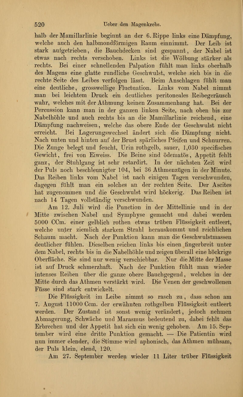 halb der Mamillarlinie beginnt an der 6. Rippe links eine Dämpfung, welche auch den halbmondförmigen Raum einnimmt. Der Leib ist stark aufgetrieben, die Bauchdecken sind gespannt, der Nabel ist etwas nach rechts verschoben. Links ist die Wölbung; stärker als rechts. Bei einer schnellenden Palpation fühlt man links oberhalb des Magens eine glatte rundliche Geschwulst, welche sich bis in die rechte Seite des Leibes verfolgen lässt. Beim Anschlagen fühlt man eine deutliche, grosswellige Fluctuation. Links vom Nabel nimmt man bei leichtem Druck ein deutliches peritoneales Reibegeräusch wahr, welches mit der Athmung keinen Zusammenhang hat. Bei der Percussion kann man in der ganzen linken Seite, nach oben bis zur Nabelhöhle und auch rechts bis an die Mamillarlinie reichend, eine Dämpfung nachweisen, welche das obere Ende der Geschwulst nicht erreicht. Bei Lagerungswechsel ändert sich die Dämpfung nicht. Nach unten und hinten auf der Brust spärliches Pfeifen und Schnurren. Die Zunge belegt und feucht, Urin rothgelb, sauer, 1,030 specifisches Gewicht, frei von Eiweiss. Die Beine sind öclematös, Appetit fehlt ganz, der Stuhlgang ist sehr retarclirt. In der nächsten Zeit wird der Puls noch beschleunigter 104, bei 36 Athmenzügen in der Minute. Das Reiben links vom Nabel ist nach einigen Tagen verschwunden, dagegen fühlt man ein solches an der rechten Seite. Der Ascites hat zugenommen und die Geschwulst wird höckerig. Das Reiben ist nach 14 Tagen vollständig verschwunden. Am 12. Juli wird die Punction in der Mittellinie und in der Mitte zwischen Nabel und Symphyse gemacht und dabei werden 5000 CCm. einer gelblich rothen etwas trüben Flüssigkeit entleert, welche unter ziemlich starkem Strahl herauskommt und reichlichen Schaum macht. Nach der Punktion kann man die Geschwulstmassen deutlicher fühlen. Dieselben reichen links bis einen fingerbreit unter dem Nabel, rechts bis in die Nabelhöhle und zeigen überall eine höckrige Oberfläche. Sie sind nur wenig verschiebbar. Nur die Mitte der Masse ist auf Druck schmerzhaft. Nach der Punktion fühlt man wieder intenses Reiben über die ganze obere Bauchgegend, welches in der Mitte durch das Athmen verstärkt wird. Die Venen der geschwollenen Füsse sind stark entwickelt. Die Flüssigkeit im Leibe nimmt so rasch zu, class schon am 7. August 11000 Ccm. der erwähnten rothgelben Flüssigkeit entleert werden. Der Zustand ist sonst wenig verändert, jedoch nehmen Abmagerung, Schwäche und Marasmus bedeutend zu, dabei fehlt das Erbrechen und der Appetit hat sich ein wenig gehoben. Am 15. Sep- tember wird eine dritte Punktion gemacht. ■— Die Patientin wird nun immer elender, die Stimme wird aphonisch, das Athmen mühsam, der Puls klein, elend, 120. Am 27. September werden wieder 11 Liter trüber Flüssigkeit